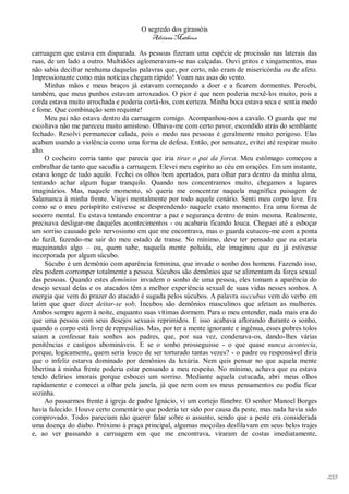 O segredo dos girassóis
                                          Adriana Matheus

carruagem que estava em disparada. As pessoas fizeram uma espécie de procissão nas laterais das
ruas, de um lado a outro. Multidões aglomeravam-se nas calçadas. Ouvi gritos e xingamentos, mas
não sabia decifrar nenhuma daquelas palavras que, por certo, não eram de misericórdia ou de afeto.
Impressionante como más notícias chegam rápido! Voam nas asas do vento.
      Minhas mãos e meus braços já estavam começando a doer e a ficarem dormentes. Percebi,
também, que meus punhos estavam arroxeados. O pior é que nem poderia mexê-los muito, pois a
corda estava muito arrochada e poderia cortá-los, com certeza. Minha boca estava seca e sentia medo
e fome. Que combinação sem requinte!
      Meu pai não estava dentro da carruagem comigo. Acompanhou-nos a cavalo. O guarda que me
escoltava não me pareceu muito amistoso. Olhava-me com certo pavor, escondido atrás do semblante
fechado. Resolvi permanecer calada, pois o medo nas pessoas é geralmente muito perigoso. Elas
acabam usando a violência como uma forma de defesa. Então, por sensatez, evitei até respirar muito
alto.
      O cocheiro corria tanto que parecia que iria tirar o pai da forca. Meu estômago começou a
embrulhar de tanto que sacudia a carruagem. Elevei meu espírito ao céu em orações. Em um instante,
estava longe de tudo aquilo. Fechei os olhos bem apertados, para olhar para dentro da minha alma,
tentando achar algum lugar tranquilo. Quando nos concentramos muito, chegamos a lugares
imaginários. Mas, naquele momento, só queria me concentrar naquela magnífica paisagem de
Salamanca à minha frente. Viajei mentalmente por todo aquele cenário. Senti meu corpo leve. Era
como se o meu perispírito estivesse se desprendendo naquele exato momento. Era uma forma de
socorro mental. Eu estava tentando encontrar a paz e segurança dentro de mim mesma. Realmente,
precisava desligar-me daqueles acontecimentos - ou acabaria ficando louca. Cheguei até a esboçar
um sorriso causado pelo nervosismo em que me encontrava, mas o guarda cutucou-me com a ponta
do fuzil, fazendo-me sair do meu estado de transe. No mínimo, deve ter pensado que eu estaria
maquinando algo – ou, quem sabe, naquela mente poluída, ele imaginou que eu já estivesse
incorporada por algum súcubo.
      Súcubo é um demônio com aparência feminina, que invade o sonho dos homens. Fazendo isso,
eles podem corromper totalmente a pessoa. Súcubos são demônios que se alimentam da força sexual
das pessoas. Quando estes demônios invadem o sonho de uma pessoa, eles tomam a aparência do
desejo sexual delas e os atacados têm a melhor experiência sexual de suas vidas nesses sonhos. A
energia que vem do prazer do atacado é sugada pelos súcubos. A palavra succubus vem do verbo em
latim que quer dizer deitar-se sob. Íncubos são demônios masculinos que afetam as mulheres.
Ambos sempre agem à noite, enquanto suas vítimas dormem. Para o meu entender, nada mais era do
que uma pessoa com seus desejos sexuais reprimidos. E isso acabava aflorando durante o sonho,
quando o corpo está livre de represálias. Mas, por ter a mente ignorante e ingênua, esses pobres tolos
saíam a confessar tais sonhos aos padres, que, por sua vez, condenava-os, dando-lhes várias
penitências e castigos abomináveis. E se o sonho prosseguisse - o que quase nunca acontecia,
porque, logicamente, quem seria louco de ser torturado tantas vezes? - o padre ou responsável diria
que o infeliz estarva dominado por demônios da luxúria. Nem quis pensar no que aquela mente
libertina à minha frente poderia estar pensando a meu respeito. No mínimo, achava que eu estava
tendo delírios imorais porque esbocei um sorriso. Mediante aquela cutucada, abri meus olhos
rapidamente e comecei a olhar pela janela, já que nem com os meus pensamentos eu podia ficar
sozinha.
      Ao passarmos frente à igreja de padre Ignácio, vi um cortejo fúnebre. O senhor Manoel Borges
havia falecido. Houve certo comentário que poderia ter sido por causa da peste, mas nada havia sido
comprovado. Todos pareciam não querer falar sobre o assunto, sendo que a peste era considerada
uma doença do diabo. Próximo à praça principal, algumas moçoilas desfilavam em seus belos trajes
e, ao ver passando a carruagem em que me encontrava, viraram de costas imediatamente,




                                                                                                         233
 