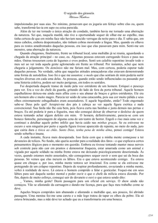 O segredo dos girassóis
                                          Adriana Matheus

impulsionadas por suas aias. No mínimo, pensavam que eu jogaria um feitiço sobre elas ou, quem
sabe, transformá-las-ia em sapo ou coisa parecida.
     Além de ter me tornado a única atração do condado, também havia me tornado uma aberração
da natureza. Sei que, naquela manhã, não tive a oportunidade sequer de olhar-me ao espelho, mas
tinha certeza de que em minha face não haviam nascido verrugas da noite para o dia. E sabia que, em
meus cabelos, embora despenteados, não tinham cobras mostrando a língua. Mas, quando eu olhava
para os rostos amedrontados daquelas pessoas, era isso que elas passavam para mim. Senti-me um
monstro, uma aberração da natureza.
     Quando chegamos, finalmente, frente ao tribunal local, uma multidão já se reunia, aguardando a
chegada da atração principal - no caso, eu. Algumas pessoas estavam carregando foices e paus nas
mãos. Outras trouxeram cesta de legumes e ovos podres. Senti um calafrio repentino invadir todo o
meu ser ao ver toda aquela gente aglomerada em frente ao tribunal. Por instantes, achei que nem
chegaria a julgamento. Os demônios não me fariam mal. Mas, com certeza, poderia esperar tudo
daquelas pessoas. Na verdade, sabia que naquelas atitudes ameaçadoras elas estavam demonstrando
uma forma de autodefesa. Isso foi o que me assustou: o medo que elas sentiam de mim poderia surtir
reações diversas em cada uma delas. As pessoas, quando estão sendo influenciadas ou passando por
uma histeria coletiva, podem ser muito perigosas, em todos os sentidos.
     Fui despertada daquele transe de medo pela voz estridente de um homem. Estiquei o pescoço
para ver. Era a voz do chefe da guarda, gritando do lado de fora da porta tribunal. Aquele homem
espalhafatoso deixou-me ainda mais aflita com o seu abanar de braços e gritos estridentes. Ele era
um homem alto e muito magro. Parecia ter saído de uma catacumba, pois sua cor muito pálida e seus
olhos extremamente esbugalhados eram assustadores. E aquele bigodinho, então? Todo engomado
sabe-se Deus pelo quê! Arrepiei-me dos pés à cabeça ao ver aquela figura exótica e nada
convencional. Sua farda não lhe caía bem, pois ficava curta nas bainhas e justa demais nas pernas e
braços. Eu até poderia ir para a fogueira, mas não consegui deixar de observar o desleixo de quem
estava tentando achar algum defeito em mim. O homem, definitivamente, parecia-se com um
boneco fantoche, personagem de alguma cena de um teatro de horror. Engoli o riso mais uma vez e
continuei a detalhar aquele pobre infeliz que havia caído nas minhas graças. Se eu estivesse no
escuro e sem ninguém por perto e aquela figura tivesse aparecido de repente, no meio do nada, juro
que cairia dura e tísica ao chão. Santo Deus, tenha pena de minha alma, pensei comigo! Estava
sendo soberba e insana.
     A cada instante, ficava mais desesperada. Isso fazia com que a minha mente começasse a ter
devaneios de tolices. No fundo, não queria acordar para a realidade dos fatos - o que explicava certos
pensamentos ilógicos para o momento em questão. Embora eu tivesse tentando manter meus nervos
sob controle para não cair em prantos e demonstrar fraqueza, estar amarrada como um animal e
vigiada por aquele soldado na minha frente estava me deixando psicologicamente desorientada. Às
vezes, quando estamos muito assustados, não conseguimos sequer ouvir o som que sai da boca das
pessoas. Só vemos que elas mexem os lábios. Era o que estava acontecendo comigo. Eu estava
quase em choque e, por isso, minha mente tentava ser irracional. Era como se ela estivesse me
protegendo de um colapso repentino. Depois de respirar profundamente, esvaziando a minha mente,
voltei à realidade de novo. Lá estava o homem comprido a falar e gesticular. Foquei-me em seus
lábios para sair daquela surdez mental e poder ouvir o que o chefe da milícia estava dizendo. Por
fim, depois de muito esforço, consegui sair do devaneio e ouvi o que estava sendo dito:
     _ Vamos, minha gente! Deem passagem para um oficial em serviço. O show ainda não
começou. Vão se afastando da carruagem e dando-me licença, para que faça meu trabalho como se
deve.
     Aqueles braços compridos iam abanando e afastando a multidão que, aos poucos, foi abrindo
passagem. Uma menina fez-me uma careta e a mãe logo tratou de tapar os olhos da pobre. Ela só
estava brincando, mas a mãe deve ter achado que eu a transformaria em uma boneca.




                                                                                                         234
 