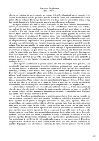 O segredo dos girassóis
                                         Adriana Matheus

não era um emissário da Igreja, mas sim um emissor de Lúcifer. Quando ele estava passando perto
de mim, ventou forte e o cheiro que pairou no ar foi de enxofre. Mas o mais estranho era que todas as
portas estavam fechadas. Havia algo de malévolo nele. Pude jurar que uma sombra entrou ao seu
lado na sala de audiência. Definitivamente, aquele homem não era um ser humano.
     Até aquele momento, não pude ter certeza se a sombra era uma ilusão da minha mente cansada e
nervosa, ou se realmente a sombra entrara na sala com Dom Helvécio. Olhei para todos os lados,
mas nada vi. Até que, de repente, lá estava ela, flutuando como um lençol negro sobre a porta da sala
de audiência. Era uma criatura irreal, com rosto deforme, olhos vermelhos e um sorriso apavorante
na boca. Quase não dava para se ver nitidamente, mas os olhos foram o que mais me assustou, pois
demonstravam que era um demônio devorador de almas. Ficou pairando alguns minutos, parecendo
estar procurando uma vítima para se apossar da sua alma. Tive que me manter bem discreta para que
ele não percebesse que eu podia vê-lo. Pois, quando um demônio como aquele percebe que podemos
vê-lo, por certo se torna muito mais perigoso. Depois de alguns minutos, pensei que ele tivesse ido
embora. Mas, logo em seguida, ele estava sobre a minha cabeça e sua forma incorpórea já havia
mudado de novo. Desta vez, ele parecia ter criado asas de morcego. A figura deforme olhou-me com
ar zombeteiro e maligno. Eu, por minha vez, baixei os olhos, tentando não demonstrar nenhuma
reação. Se a morte tinha uma forma, ali estava ela, na minha frente, olhando para mim. Confesso que
fique fiquei apavorada. Percebi que, além de apavorante, era um zombeteiro, pois podia mudar de
forma. E ele, ao perceber que eu podia vê-lo, agarrou-se nas paredes com suas unhas compridas e
começou a correr pelo teto. Depois, voltou para a porta da sala de audiência e sorriu-me, mostrando
sua língua de cobra.
     Certos espíritos acompanham as pessoas quando elas têm um coração muito perverso. Tais
espíritos são vulgarmente chamados de demônios, atraídos por nossas energias - sendo elas negativas
ou positivas. Ou seja, se vibrarmos boas energias, vamos atrair bons espíritos. Mas, naquele caso
específico, o espírito já havia tomado conta daquele corpo. Ambos eram praticamente um só ser.
Dom Helvécio estava carregando sobre o corpo todo o peso das injustiças que cometera contra suas
vítimas. Aquele demônio era o seu julgador e, quando ele viesse a morrer, com certeza ele seria o seu
algoz e o faria ver as atrocidades cometidas em vida. Por certo, Dom Helvécio havia julgado muitas
pessoas levianamente. O que eu achava mais interessante era saber que esses homens de Deus faziam
parte de um clero e se diziam ter o poder de julgar e exorcizar as pessoas supostamente
endemoniadas, mas não conseguiam ver o demônio que estava possuindo o seu próprio corpo.
     Certos espíritos atormentam seus obsediados da pior forma possível. As formas mais comuns de
obsessão são: a obsessão simples, a fascinação, a auto-obsessão, o obsessor por amor e o suicida. O
ser humano é objeto e alvo do processo de obsessão constantemente. O obsediado trata-se de alguém
cujo débito é muito elevado diante da lei divina.
     No plano de evolução espiritual em que se encontra, nosso planeta é um local de expiação, no
qual se concentra um grande número de espíritos vibrando nas mais baixas frequências possíveis.
Esses espíritos vivem presos a situações emocionais de ódio, raiva, egoísmo, amor não-
correspondido, entre outras emoções. Estão de tal forma presos ao plano físico que muitos acreditam
ainda estar em seus corpos carnais. Assim, vivem próximos das pessoas com as quais um dia
conviveram, afastando-se dos planos espirituais mais elevados e atrasando sua reencarnação. Entre
esses espíritos, ainda existem aqueles que têm a consciência de que estão mortos e de que já não
habitam mais um corpo físico. Mas, como ainda estão presos às vibrações muito baixas do mundo
espiritual, realizam ações que visam a prejudicar os vivos e atrapalhar ao máximo a vida e a
evolução espiritual de suas vítimas encarnadas. Esses espíritos são os que chamamos de obsessores.
Sua sensibilidade à Luz Divina foi embrutecida pelo tempo e por sua natureza moral. Eles ficam
estagnados num círculo vicioso e numa obstinação tão intensa que não é raro se esquecerem de
quando e do porque de tudo ter começado. Na maioria das vezes, estão tão cansados e vivem há tanto




                                                                                                        236
 