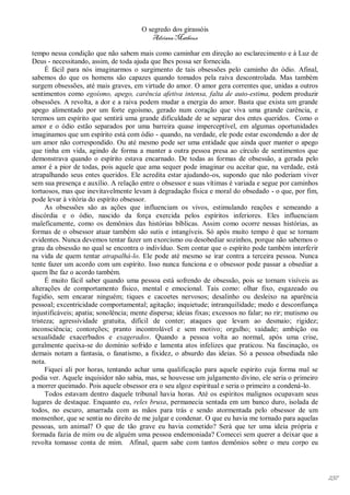O segredo dos girassóis
                                          Adriana Matheus

tempo nessa condição que não sabem mais como caminhar em direção ao esclarecimento e à Luz de
Deus - necessitando, assim, de toda ajuda que lhes possa ser fornecida.
      É fácil para nós imaginarmos o surgimento de tais obsessões pelo caminho do ódio. Afinal,
sabemos do que os homens são capazes quando tomados pela raiva descontrolada. Mas também
surgem obsessões, até mais graves, em virtude do amor. O amor gera correntes que, unidas a outros
sentimentos como egoísmo, apego, carência afetiva intensa, falta de auto-estima, podem produzir
obsessões. A revolta, a dor e a raiva podem mudar a energia do amor. Basta que exista um grande
apego alimentado por um forte egoísmo, gerado num coração que viva uma grande carência, e
teremos um espírito que sentirá uma grande dificuldade de se separar dos entes queridos. Como o
amor e o ódio estão separados por uma barreira quase imperceptível, em algumas oportunidades
imaginamos que um espírito está com ódio - quando, na verdade, ele pode estar escondendo a dor de
um amor não correspondido. Ou até mesmo pode ser uma entidade que ainda quer manter o apego
que tinha em vida, agindo de forma a manter a outra pessoa presa ao círculo de sentimentos que
demonstrava quando o espírito estava encarnado. De todas as formas de obsessão, a gerada pelo
amor é a pior de todas, pois aquele que ama sequer pode imaginar ou aceitar que, na verdade, está
atrapalhando seus entes queridos. Ele acredita estar ajudando-os, supondo que não poderiam viver
sem sua presença e auxílio. A relação entre o obsessor e suas vítimas é variada e segue por caminhos
tortuosos, mas que inevitavelmente levam à degradação física e moral do obsedado - o que, por fim,
pode levar à vitória do espírito obsessor.
      As obsessões são as ações que influenciam os vivos, estimulando reações e semeando a
discórdia e o ódio, nascido da força exercida pelos espíritos inferiores. Eles influenciam
maleficamente, como os demônios das histórias bíblicas. Assim como ocorre nessas histórias, as
formas de o obsessor atuar também são sutis e intangíveis. Só após muito tempo é que se tornam
evidentes. Nunca devemos tentar fazer um exorcismo ou desobediar sozinhos, porque não sabemos o
grau da obsessão no qual se encontra o indivíduo. Sem contar que o espírito pode também interferir
na vida de quem tentar atrapalhá-lo. Ele pode até mesmo se irar contra a terceira pessoa. Nunca
tente fazer um acordo com um espírito. Isso nunca funciona e o obsessor pode passar a obsediar a
quem lhe faz o acordo também.
      É muito fácil saber quando uma pessoa está sofrendo de obsessão, pois se tornam visíveis as
alterações de comportamento físico, mental e emocional. Tais como: olhar fixo, esgazeado ou
fugidio, sem encarar ninguém; tiques e cacoetes nervosos; desalinho ou desleixo na aparência
pessoal; excentricidade comportamental; agitação; inquietude; intranquilidade; medo e desconfiança
injustificáveis; apatia; sonolência; mente dispersa; ideias fixas; excessos no falar; no rir; mutismo ou
tristeza; agressividade gratuita, difícil de conter; ataques que levam ao desmaio; rigidez;
inconsciência; contorções; pranto incontrolável e sem motivo; orgulho; vaidade; ambição ou
sexualidade exacerbados e exagerados. Quando a pessoa volta ao normal, após uma crise,
geralmente queixa-se do domínio sofrido e lamenta atos infelizes que praticou. Na fascinação, os
demais notam a fantasia, o fanatismo, a fixidez, o absurdo das ideias. Só a pessoa obsediada não
nota.
      Fiquei ali por horas, tentando achar uma qualificação para aquele espírito cuja forma mal se
podia ver. Aquele inquisidor não sabia, mas, se houvesse um julgamento divino, ele seria o primeiro
a morrer queimado. Pois aquele obsessor era o seu algoz espiritual e seria o primeiro a condená-lo.
      Todos estavam dentro daquele tribunal havia horas. Até os espíritos malignos ocupavam seus
lugares de destaque. Enquanto eu, reles bruxa, permanecia sentada em um banco duro, isolada de
todos, no escuro, amarrada com as mãos para trás e sendo atormentada pelo obsessor de um
monsenhor, que se sentia no direito de me julgar e condenar. O que eu havia me tornado para aquelas
pessoas, um animal? O que de tão grave eu havia cometido? Será que ter uma ideia própria e
formada fazia de mim ou de alguém uma pessoa endemoniada? Comecei sem querer a deixar que a
revolta tomasse conta de mim. Afinal, quem sabe com tantos demônios sobre o meu corpo eu




                                                                                                           237
 
