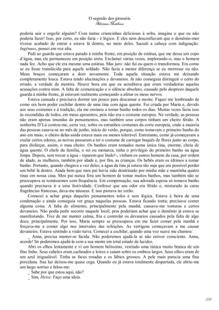 O segredo dos girassóis
                                          Adriana Matheus

poderia sair e engolir alguém? Com tantas criancinhas deliciosas à solta, imagina o que eu não
poderia fazer! Isso, por certo, eu não faria - é lógico. E eles nem desconfiavam que o demônio-mor
tivesse acabado de entrar e estava lá dentro, no meio deles. Sacudi a cabeça com indignação.
Ingênuos, pensei em voz alta.
     Pedi ao guarda que estava parado à minha frente, em posição de estátua, que me desse um copo
d’água, mas ele permaneceu em posição ereta. Exclamei várias vezes, implorando-o, mas o homem
nada fez. Acho que ele era mesmo uma estátua. Mas juro: não fui eu quem o transformou. Era como
se eu fosse translúcida para aquele soldado. Não fazia a menor diferença se eu morresse ou não.
Meus braços começaram a doer novamente. Toda aquela situação estava me deixando
completamente louca. Estava tendo alucinações e devaneios. Já não conseguia distinguir o certo do
errado, a verdade da mentira. Houve hora em que eu acreditava que eram verdadeiras aquelas
acusações contra mim. A falta de comunicação e o silêncio absoluto, causado pelo desprezo daquele
guarda à minha frente, já estavam realmente começando a afetar os meus nervos.
     Estava cansada e precisava dormir um pouco para descansar a mente. Fiquei me lembrando de
como era bom poder cochilar dentro de uma tina com água quente. Fui criada por Maria e, devido
aos seus costumes e à tradição, ela me ensinou a tomar banho todos os dias. Muitas vezes fazia isso
às escondidas de todos, em meus aposentos, pois não era o costume europeu. Na verdade, as pessoas
não eram apenas imundas de pensamentos, mas também seus corpos tinham um cheiro fétido. A
senhorita D’Lú contou-me, certa vez, sobre os estranhos costumes da corte europeia, onde a maioria
das pessoas casava-se no mês de junho, início do verão, porque, como tomavam o primeiro banho do
ano em maio, o cheiro delas ainda estava mais ou menos tolerável. Entretanto, como já começavam a
exalar certos odores, as noivas passaram a ter o costume de carregar buquês de flores junto ao corpo,
para disfarçar, assim, o mau cheiro. Os banhos eram tomados numa única tina, enorme, cheia de
água quente. O chefe da família, o rei ou monarca, tinha o privilégio do primeiro banho na água
limpa. Depois, sem trocar a água - reparem que lindo!-, vinham os outros homens da casa, por ordem
de idade, as mulheres, também por idade e, por fim, as crianças. Os bebês eram os últimos a tomar
banho. Portanto, quando chegava a vez deles, a água da tina já estava tão suja que era possível perder
um bebê lá dentro. Ainda bem que meu pai havia sido doutrinado por minha mãe e mantinha quatro
tinas em nossa casa. Meu pai nunca fora um homem de tomar muitos banhos, mas também não se
preocupava se tomássemos com frequência. Em compensação, sua adorada esposa só tomava banho
quando precisava ir a uma festividade. Confesso que seu odor era fétido e, misturado às caras
fragrâncias francesas, dava-me náuseas. E isso piorava no verão.
     Comecei a achar graça daqueles pensamentos tolos e sem lógica. Estava à beira de uma
condenação e ainda conseguia ver graça naquelas pessoas. Estava ficando tonta; precisava comer
alguma coisa. A falta de alimento, principalmente pela manhã, causava-me tonturas e certos
devaneios. Não podia pedir socorro naquele local, pois poderiam achar que o demônio já estava se
manifestando. Tive de me manter calma, fria e controlar os devaneios causados pela falta de algo
doce, principalmente. Por isso, Maria sempre se preocupava em me fazer comer pela manhã e
forçava-me a comer algo nos intervalos das refeições. As vertigens começavam a me causar
devaneios. Estava sentindo a visão turva. Comecei a cochilar, quando uma voz suave me chamou:
     _ Anna, precisa manter-se lúcida. Não poderemos ajudá-la se não estiver consciente. Anna,
acorde! Só poderemos ajudá-la com a sua mente em total estado de lucidez.
     Abri os olhos lentamente e vi um homem belíssimo, vestindo uma túnica muito branca de um
fino linho. Seus cabelos eram cacheados e loiros e caíam sobre os ombros largos. Seus olhos eram de
um azul inigualável. Tinha as faces rosadas e os lábios grossos. A pele mais parecia uma fina
porcelana. Sua luz deixou-me quase cega. Quando eu já estava totalmente despertada, ele abriu-me
um largo sorriso e falou-me:
     _ Sabe por que estou aqui, não?
     _ Sim, Heixe. Faço uma ideia.




                                                                                                         238
 