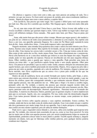O segredo dos girassóis
                                          Adriana Matheus

      Ele abaixou e segurou o meu rosto com a mão, que mais parecia um pedaço de seda. Era a
primeira vez que me tocava. Foi bom sentir um pouco de carinho, pois estava totalmente indefesa e
carente. Depois de afagar meu rosto e meus cabelos, o espírito falou:
      _ Vim auxiliá-la, mas preciso que tente reagir. Sei o quanto é difícil para você estar passando
por tudo isso. Mas esse foi o caminho que escolheu. Não fraqueje agora. Ainda tem muito chão pela
frente.
      _ Eu sei, mas meu corpo dói tanto! Estou fraca e com fome. Talvez tivesse sido melhor se eu
tivesse escolhido o destino que queriam impor a mim. Talvez seja melhor eu negar tudo e dizer que
estava sob influência maligna. Estou cansada... Não quero mais lutar, por Deus. Faça-os parar, por
favor!
      _ Anna, sabe muito bem que não posso voltar o tempo. Mesmo que negue quem é, não mudará o
seu jeito de ser. Liberte-se de todos esses pensamentos e alimente-se com orações. Seu espírito está
fraco e, por isso, seu aparelho apresenta fraqueza. Só o amor do Pai Maior pode sustentá-la nesta
hora de dor. Anna, minha doce Anna... Como pode esquecer tudo o que aprendeu?
      Naquele momento, uma estranha força penetrou meu corpo e entrei em total sintonia com Heixe.
Juntos, fizemos uma oração mental. Meu espírito foi levitando, até que saí do meu aparelho e me vi
fora do chão. Uma imensa luz cercou todo o corredor escuro e frio. Uma paz tomou conta de mim.
Meu corpo já não sentia dor ou frio, muito menos fome. Suas mãos alimentaram-me e curaram-me.
Havia uma harmonia no ar e uma doce melodia que imitava os sons das harpas dos anjos. Naquele
estado, pude ver meu aparelho em repouso. Parecia ter envelhecido uns três anos naquelas últimas
horas. Olhei, também, para o guarda que vigiava o meu aparelho. Pude perceber uma áurea de
tristeza em torno dele - o que justificava aquela forma inerte e sem reação aparente. Olhei para
Heixe. Ele parecia ter percebido o que eu estava vendo. Então, emanou vibrações de entusiasmo para
aquele homem, que estava também precisando de misericórdia. Depois, Heixe pegou-me pela mão e
guiou-me por entre as paredes, seguindo até a sala de audiência. Por instantes, cheguei a pensar que
havia morrido, mas Heixe explicou-me que eu estava viva e presa pelo cordão de luz que me
segurava ao meu aparelho.
      Dentro da sala de audiência, havia um comitê formado por muitos lordes, pelo bispo, o prior,
entre outros que estavam discutindo o meu caso. O murmúrio no local era muito grande, o que me
deixou tão confusa, quase não conseguindo entender o que realmente estavam falando. Passei por
todas aquelas pessoas, mas não puderam me ver. Olhei para o bispo e lá estava a sombra negra,
pairando sobre ele. Na verdade, a maioria das pessoas que estavam naquele recinto tinha um
obsessor como companheiro. Sabia que aqueles espíritos já haviam sido seres humanos um dia. Mas,
agora, pareciam estar em decomposição, chorosos, agonizantes... Pareciam terem se levantado das
catacumbas. A maioria era obsessora. Outros, parentes que só queriam orações. E outros imploravam
para que os ouvissem. Aquilo, sim, era o purgatório. Por isso, todos eram tão desnorteados daquele
jeito. Com tantas pessoas falando em suas cabeças ao mesmo tempo, como poderiam ter ideias
próprias?
      Meu corpo levitava sobre aquelas pessoas e seus espíritos atordoados. Estava confusa. Na
verdade, ainda não havia me dado conta de minha atual condição. Esse é um estado em que o espírito
não deve permanecer por muito tempo fora de seu aparelho. Isso é muito perigoso e inconsequente,
mas confiei em meu mentor espiritual, pois ele sabia de minhas limitações.
      Pude ouvir o que o inquisidor estava falando e, com isso, sabia com exatidão qual resposta teria
que dar. Na verdade, eles estavam mais assustados do que eu, como se isso fosse possível. Eu teria
que ter muito tato ao lidar com aquelas pessoas, pois, por serem completamente leigas no assunto da
espiritualidade, poderiam colocar todos os meus planos a perder. Escolhi aquela sentença e, daquele
momento em diante, teria que ter liderança sobre minhas palavras, pois qualquer deslize poderia
condenar-me à fogueira.




                                                                                                         239
 