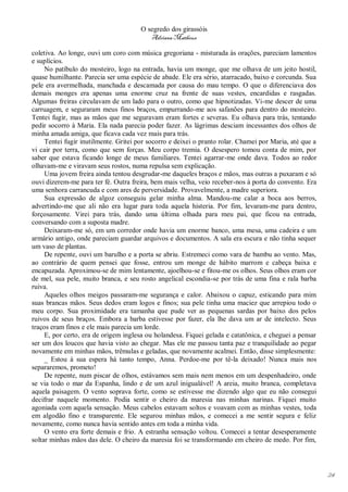 O segredo dos girassóis
                                          Adriana Matheus

coletiva. Ao longe, ouvi um coro com música gregoriana - misturada às orações, pareciam lamentos
e suplícios.
     No patíbulo do mosteiro, logo na entrada, havia um monge, que me olhava de um jeito hostil,
quase humilhante. Parecia ser uma espécie de abade. Ele era sério, atarracado, baixo e corcunda. Sua
pele era avermelhada, manchada e descamada por causa do mau tempo. O que o diferenciava dos
demais monges era apenas uma enorme cruz na frente de suas vestes, encardidas e rasgadas.
Algumas freiras circulavam de um lado para o outro, como que hipnotizadas. Vi-me descer de uma
carruagem, e seguraram meus finos braços, empurrando-me aos safanões para dentro do mosteiro.
Tentei fugir, mas as mãos que me seguravam eram fortes e severas. Eu olhava para trás, tentando
pedir socorro à Maria. Ela nada parecia poder fazer. As lágrimas desciam incessantes dos olhos de
minha amada amiga, que ficava cada vez mais para trás.
     Tentei fugir inutilmente. Gritei por socorro e deixei o pranto rolar. Chamei por Maria, até que a
vi cair por terra, como que sem forças. Meu corpo tremia. O desespero tomou conta de mim, por
saber que estava ficando longe de meus familiares. Tentei agarrar-me onde dava. Todos ao redor
olhavam-me e viravam seus rostos, numa repulsa sem explicação.
     Uma jovem freira ainda tentou desgrudar-me daqueles braços e mãos, mas outras a puxaram e só
ouvi dizerem-me para ter fé. Outra freira, bem mais velha, veio receber-nos à porta do convento. Era
uma senhora carrancuda e com ares de perversidade. Provavelmente, a madre superiora.
     Sua expressão de algoz conseguiu gelar minha alma. Mandou-me calar a boca aos berros,
advertindo-me que ali não era lugar para toda aquela histeria. Por fim, levaram-me para dentro,
forçosamente. Virei para trás, dando uma última olhada para meu pai, que ficou na entrada,
conversando com a suposta madre.
     Deixaram-me só, em um corredor onde havia um enorme banco, uma mesa, uma cadeira e um
armário antigo, onde pareciam guardar arquivos e documentos. A sala era escura e não tinha sequer
um vaso de plantas.
     De repente, ouvi um barulho e a porta se abriu. Estremeci como vara de bambu ao vento. Mas,
ao contrário de quem pensei que fosse, entrou um monge de hábito marrom e cabeça baixa e
encapuzada. Aproximou-se de mim lentamente, ajoelhou-se e fitou-me os olhos. Seus olhos eram cor
de mel, sua pele, muito branca, e seu rosto angelical escondia-se por trás de uma fina e rala barba
ruiva.
     Aqueles olhos meigos passaram-me segurança e calor. Abaixou o capuz, esticando para mim
suas brancas mãos. Seus dedos eram logos e finos; sua pele tinha uma maciez que arrepiou todo o
meu corpo. Sua proximidade era tamanha que pude ver as pequenas sardas por baixo dos pelos
ruivos de seus braços. Embora a barba estivesse por fazer, ela lhe dava um ar de intelecto. Seus
traços eram finos e ele mais parecia um lorde.
     E, por certo, era de origem inglesa ou holandesa. Fiquei gelada e catatônica, e cheguei a pensar
ser um dos loucos que havia visto ao chegar. Mas ele me passou tanta paz e tranquilidade ao pegar
novamente em minhas mãos, trêmulas e geladas, que novamente acalmei. Então, disse simplesmente:
     _ Estou à sua espera há tanto tempo, Anna. Perdoe-me por tê-la deixado! Nunca mais nos
separaremos, prometo!
     De repente, num piscar de olhos, estávamos sem mais nem menos em um despenhadeiro, onde
se via todo o mar da Espanha, lindo e de um azul inigualável! A areia, muito branca, completava
aquela paisagem. O vento soprava forte, como se estivesse me dizendo algo que eu não consegui
decifrar naquele momento. Podia sentir o cheiro da maresia nas minhas narinas. Fiquei muito
agoniada com aquela sensação. Meus cabelos estavam soltos e voavam com as minhas vestes, toda
em algodão fino e transparente. Ele segurou minhas mãos, e comecei a me sentir segura e feliz
novamente, como nunca havia sentido antes em toda a minha vida.
     O vento era forte demais e frio. A estranha sensação voltou. Comecei a tentar desesperamente
soltar minhas mãos das dele. O cheiro da maresia foi se transformando em cheiro de medo. Por fim,




                                                                                                         24
 