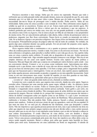 O segredo dos girassóis
                                           Adriana Matheus

     Precisava encontrar o meu monge. Sabia que ele estava me esperando. Mesmo que todo o
sofrimento que eu tenha passado tenha sido pesado demais, nunca me arrependi do que fiz, pois cada
momento que vivi ao lado do meu amor valeu a pena. Mesmo que ele tenha me traído... Aquela
necessidade dar-me-ia forças de prosseguir com a minha decisão. Podia senti-lo. Sabia da sua
infelicidade. Sabia como ele estava sozinho e sem vontade de viver. Meu sofrimento estava ligado à
solidão na qual ele se encontrava. Éramos um só ser. Estava muito perto para desistir agora. Dei
prosseguimento ao aprendizado de Heixe e deixei que ele me mostrasse o que me esperava. A
senhora gorducha que estava em minha casa, essa sim, era um grande problema: a cada discussão,
ela colocava mais lenha na fogueira. Ela só estava ali por ser filha de um falecido e rico proprietário
de muitas terras. Por ser uma dizimista aplicada e mão aberta, tinha o direito de permanecer entre os
poderosos, enquanto isso lhes fosse conveniente. Nunca havia se casado ou namorado em toda a
vida. Só se dedicou à Igreja e aos preceitos religiosos. Sua língua felina era bastante útil nestes casos
de acusações. Principalmente porque ela julgava saber da vida de todos do condado. Na verdade, ela
queria algo para comentar durante sua quinta geração. Em um povoado tão pequeno como aquele,
não se tinha muitas coisas para se contar.
     Heixe segurou minha mão e continuamos a ver o quanto as pessoas cochichavam entre si. Os
olhos da condessa pareciam mortos, visando o nada. Era como se ela estivesse em êxtase. Por trás de
tanta soberania e arrogância, pude perceber a mulher infeliz e sem vida que ela era. Seu espírito tinha
uma cor cinza e parecia muito solitário. O conde não se desgrudava de meu pai. Ambos pareciam
estar tramando o tempo todo. Algo estranho naquela amizade começava a me intrigar. Não era só um
simples interesse em me casar com aquele homem. Existia uma espécie de trama política e
financeira. Meu pai fingia não saber que a esposa era cortejada por outros homens e pelo conde - isso
era conveniente demais. Comecei a ver as coisas como realmente eram. Aproximamo-nos deles,
tentando ouvir o que diziam, mas o alarido de vozes não nos deixou entender. Por fim, Heixe achou
que já era hora de retornar para o meu aparelho. E foi bem a tempo, pois o magistrado havia pedido
para que me buscassem para o interrogatório. Como em um flash, meu espírito passou rapidamente
por todas aquelas pessoas, atravessando as paredes e jogando-se em meu aparelho inconsciente. Senti
como se um raio atravessasse meu corpo. Acordei de supetão, já com dois guardas ao meu lado,
sacudindo-me e entreolhando-se, parecendo achar que eu estava possuída.
     _ Levante-se! - disse um guarda ainda muito jovem, chutando as minhas canelas.
     Levantei-me com a ajuda do outro, que segurou meu cotovelo, dando-me certo apoio. Segui-os
corredor afora. Entramos por uma enorme porta, quase negra, talhada à mão. Ao abrirem a porta
pesada, fez-se total silêncio no recinto. Todos se viraram para trás, levantando-se. O júri já estava
formado e o magistrado estava usando uma enorme peruca cacheada. Tanto garbo e, por certo, era
careca. A peruca estava lotada de piolhos. Não conseguia parar de achar defeitos nos santos que me
acusavam de megera. Deu-me vontade de rir, porque não conseguia ver como pessoas tão imorais e
cheias de defeito conseguiam achar em alguém como eu um defeito. E o que é pior: inventavam
mentiras atrás de mentiras para satisfazerem os egos cheios de blasfêmias. Meus pensamentos eram
esdrúxulos e levianos. Mas não poderia falar. Então, pensava. Sacudi a cabeça, prometendo não
pensar mais sandices. Embora já estivesse ciente do que me aguardava, senti um frio na espinha! O
que mais me doeu foi ver meu pai ali, olhando-me tão friamente, como que desejando a minha
morte. Não me importava o que aquelas pessoas pensavam de mim, mas o que realmente me doía era
saber que alguém do meu próprio sangue rejeitava-me não por dúvida sobre o meu caráter pessoal,
mas por saber que eu era um risco à sua reputação como homem e por eu não ter baixado a cabeça às
suas ordens inescrupulosas. O conde olhou-me de cima abaixo, com um desdém e desejo
abomináveis. Os demais presentes esquivavam-se, com medo de me tocarem e virarem pedra ou algo
assim. Talvez uma pessoa contaminada pela peste não fosse tão repulsiva aos olhos deles como eu
estava sendo naquele momento. Baixei a cabeça, pois sabia que quanto mais humilde eu fosse,
melhor para mim seria. Sentaram-me em uma cadeirinha em frente ao magistrado. O alarido de




                                                                                                            240
 