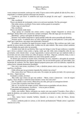 O segredo dos girassóis
                                        Adriana Matheus

vozes começou novamente, assim que me sentei. O povo estava muito agitado do lado de fora, mas o
magistrado e os demais queriam interrogar-me primeiro.
    _ Levante-se, por favor! A senhorita tem noção do porquê de estar aqui? – perguntou-me o
magistrado.
    _ Não, excelência!
    Houve um alarido de exclamação, como se eu estivesse mentindo. Por fim, prossegui:
    _ Não tenho certeza, excelência. Estou muito confusa quanto às acusações.
    _ Então, nega ser uma bruxa?
    _ Não, excelência.
    Houve um alarido ainda maior.
    _ Nego apenas ter cometido tais crimes contra a Igreja. Sempre frequentei as missas aos
domingos. Nunca faltei com a eucaristia e sempre comunguei. Mas não nego que sou uma bruxa.
    _ Blasfêmia! - gritou o advogado de defesa da Igreja.
    _ Protesto! Esta mulher frequentava a igreja quando ainda não estava possuída pelo demônio.
    _ Protesto aceito. A senhorita deve ser mais explícita quanto às suas palavras. Como pode não
negar que é uma bruxa, mas negar estar praticando a bruxaria?
    _ Só conheci os caminhos da magia há pouco tempo, excelência. Mas confesso que tudo o que
aprendi já estava dentro da minha alma. Lembro-me de cada símbolo. Mas nunca cometi nenhuma
das atrocidades das quais estão me acusando.
    _ Acredito neste lado de sua história. Mas o que me intriga é como foi que conheceu o caminho
que a levou a praticar coisas contra a Igreja, sendo que não tinha outra companhia além da sua
governanta, como mesmo disse - já que, logicamente, é pouco provável que sua madrasta tenha se
envolvido com tais coisas ilícitas aos olhos da Igreja e de Deus. Diga-me, senhorita Anna, é esse o
seu nome, creio, ou o demônio também usa outro nome quando a possui?
    Os demais que estavam no recinto riram, formando um coro, enquanto o advogado de acusação
olhava-me zombeteiramente por debaixo dos óculos. Ele era um homem gordo e de meia idade, com
bochechas de cachorro. Por fim, depois daquela pequena pausa para servir de deboche, respondi de
cabeça baixa, tentando demonstrar humildade:
    _ Sim, este é meu nome, excelência. E não, o demônio jamais esteve em meu corpo. Isso é um
equívoco, excelência.
    _ Então afirma que sua governanta impunha-lhe cometer tais crimes?
    _ Não, nunca disse isso! Maria era uma santa. Ela sempre me ajudou em tudo e foi a pessoa que
me criou. - fiquei nervosa.
    Estalando os dedos, ele disse:
    _ Mas tenho aqui relatos de que esta senhora – Maria, como a chamavam - vem de origem
cigana, e fazia chá para a senhorita tomar durante a noite. Isso está certo?
    _ Sim. Eu perdia o sono à noite e Maria dava-me chás, para que eu conseguisse dormir.
    _ E esses chás ou poções eram feitos do quê?
    _ Não sei. As receitas são sempre secretas. Maria trazia-as guardadas sob sete chaves.
    _ Não tenho mais perguntas, excelência. – virou-se para os demais.
    O magistrado tornou-me a interrogar:
    _ Então, essa mulher, Maria, entorpecia sua mente com suas poções? Fazendo-a ficar sobre o
poder do demônio, em estado de sonambulismo, a senhorita saía durante a noite e atacava os aldeões,
não é isso?
    _ Não, nunca houve tamanha barbárie. Quando eu tomava os chás de Maria, dormia
profundamente.
    _ Como a senhorita pode ter certeza, se diz dormir profundamente? Mande entrar o agricultor
Antonio de La Paz.




                                                                                                      241
 