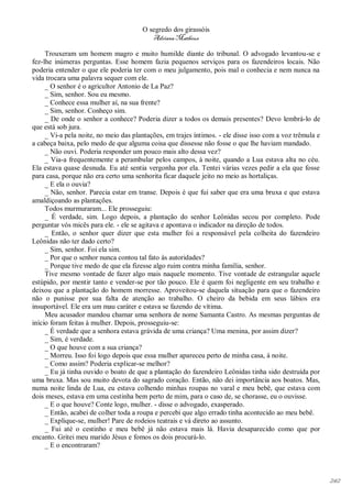O segredo dos girassóis
                                          Adriana Matheus

     Trouxeram um homem magro e muito humilde diante do tribunal. O advogado levantou-se e
fez-lhe inúmeras perguntas. Esse homem fazia pequenos serviços para os fazendeiros locais. Não
poderia entender o que ele poderia ter com o meu julgamento, pois mal o conhecia e nem nunca na
vida trocara uma palavra sequer com ele.
     _ O senhor é o agricultor Antonio de La Paz?
     _ Sim, senhor. Sou eu mesmo.
     _ Conhece essa mulher aí, na sua frente?
     _ Sim, senhor. Conheço sim.
     _ De onde o senhor a conhece? Poderia dizer a todos os demais presentes? Devo lembrá-lo de
que está sob jura.
     _ Vi-a pela noite, no meio das plantações, em trajes íntimos. - ele disse isso com a voz trêmula e
a cabeça baixa, pelo medo de que alguma coisa que dissesse não fosse o que lhe haviam mandado.
     _ Não ouvi. Poderia responder um pouco mais alto dessa vez?
     _ Via-a frequentemente a perambular pelos campos, à noite, quando a Lua estava alta no céu.
Ela estava quase desnuda. Eu até sentia vergonha por ela. Tentei várias vezes pedir a ela que fosse
para casa, porque não era certo uma senhorita ficar daquele jeito no meio as hortaliças.
     _ E ela o ouvia?
     _ Não, senhor. Parecia estar em transe. Depois é que fui saber que era uma bruxa e que estava
amaldiçoando as plantações.
     Todos murmuraram... Ele prosseguiu:
     _ É verdade, sim. Logo depois, a plantação do senhor Leônidas secou por completo. Pode
perguntar vós micês para ele. - ele se agitava e apontava o indicador na direção de todos.
     _ Então, o senhor quer dizer que esta mulher foi a responsável pela colheita do fazendeiro
Leônidas não ter dado certo?
     _ Sim, senhor. Foi ela sim.
     _ Por que o senhor nunca contou tal fato às autoridades?
     _ Porque tive medo de que ela fizesse algo ruim contra minha família, senhor.
     Tive mesmo vontade de fazer algo mais naquele momento. Tive vontade de estrangular aquele
estúpido, por mentir tanto e vender-se por tão pouco. Ele é quem foi negligente em seu trabalho e
deixou que a plantação do homem morresse. Aproveitou-se daquela situação para que o fazendeiro
não o punisse por sua falta de atenção ao trabalho. O cheiro da bebida em seus lábios era
insuportável. Ele era um mau caráter e estava se fazendo de vítima.
     Meu acusador mandou chamar uma senhora de nome Samanta Castro. As mesmas perguntas de
início foram feitas à mulher. Depois, prosseguiu-se:
     _ É verdade que a senhora estava grávida de uma criança? Uma menina, por assim dizer?
     _ Sim, é verdade.
     _ O que houve com a sua criança?
     _ Morreu. Isso foi logo depois que essa mulher apareceu perto de minha casa, à noite.
     _ Como assim? Poderia explicar-se melhor?
     _ Eu já tinha ouvido o boato de que a plantação do fazendeiro Leônidas tinha sido destruída por
uma bruxa. Mas sou muito devota do sagrado coração. Então, não dei importância aos boatos. Mas,
numa noite linda de Lua, eu estava colhendo minhas roupas no varal e meu bebê, que estava com
dois meses, estava em uma cestinha bem perto de mim, para o caso de, se chorasse, eu o ouvisse.
     _ E o que houve? Conte logo, mulher. - disse o advogado, exasperado.
     _ Então, acabei de colher toda a roupa e percebi que algo errado tinha acontecido ao meu bebê.
     _ Explique-se, mulher! Pare de rodeios teatrais e vá direto ao assunto.
     _ Fui até o cestinho e meu bebê já não estava mais lá. Havia desaparecido como que por
encanto. Gritei meu marido Jésus e fomos os dois procurá-lo.
     _ E o encontraram?




                                                                                                          242
 