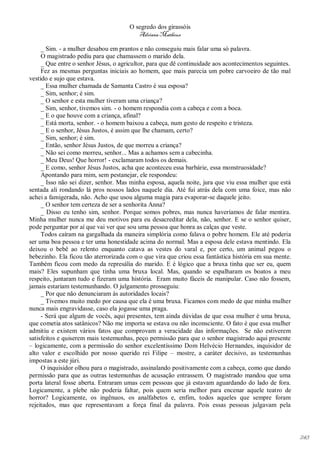 O segredo dos girassóis
                                         Adriana Matheus

     _ Sim. - a mulher desabou em prantos e não conseguiu mais falar uma só palavra.
     O magistrado pediu para que chamassem o marido dela.
     _ Que entre o senhor Jésus, o agricultor, para que dê continuidade aos acontecimentos seguintes.
     Fez as mesmas perguntas iniciais ao homem, que mais parecia um pobre carvoeiro de tão mal
vestido e sujo que estava.
     _ Essa mulher chamada de Samanta Castro é sua esposa?
     _ Sim, senhor; é sim.
     _ O senhor e esta mulher tiveram uma criança?
     _ Sim, senhor, tivemos sim. - o homem respondia com a cabeça e com a boca.
     _ E o que houve com a criança, afinal?
     _ Está morta, senhor. - o homem baixou a cabeça, num gesto de respeito e tristeza.
     _ E o senhor, Jésus Justos, é assim que lhe chamam, certo?
     _ Sim, senhor; é sim.
     _ Então, senhor Jésus Justos, de que morreu a criança?
     _ Não sei como morreu, senhor... Mas a achamos sem a cabecinha.
     _ Meu Deus! Que horror! - exclamaram todos os demais.
     _ E como, senhor Jésus Justos, acha que aconteceu essa barbárie, essa monstruosidade?
     Apontando para mim, sem pestanejar, ele respondeu:
     _ Isso não sei dizer, senhor. Mas minha esposa, aquela noite, jura que viu essa mulher que está
sentada ali rondando lá pros nossos lados naquele dia. Até fui atrás dela com uma foice, mas não
achei a famigerada, não. Acho que usou alguma magia para evaporar-se daquele jeito.
     _ O senhor tem certeza de ser a senhorita Anna?
     _ Disso eu tenho sim, senhor. Porque somos pobres, mas nunca haveríamos de falar mentira.
Minha mulher nunca me deu motivos para eu desacreditar dela, não, senhor. E se o senhor quiser,
pode perguntar por aí que vai ver que sou uma pessoa que honra as calças que veste.
     Todos caíram na gargalhada da maneira simplória como falava o pobre homem. Ele até poderia
ser uma boa pessoa e ter uma honestidade acima do normal. Mas a esposa dele estava mentindo. Ela
deixou o bebê ao relento enquanto catava as vestes do varal e, por certo, um animal pegou o
bebezinho. Ela ficou tão aterrorizada com o que vira que criou essa fantástica história em sua mente.
Também ficou com medo da represália do marido. E é lógico que a bruxa tinha que ser eu, quem
mais? Eles supunham que tinha uma bruxa local. Mas, quando se espalharam os boatos a meu
respeito, juntaram tudo e fizeram uma história. Eram muito fáceis de manipular. Caso não fossem,
jamais estariam testemunhando. O julgamento prosseguiu:
     _ Por que não denunciaram às autoridades locais?
     _ Tivemos muito medo por causa que ela é uma bruxa. Ficamos com medo de que minha mulher
nunca mais engravidasse, caso ela jogasse uma praga.
     - Será que algum de vocês, aqui presentes, tem ainda dúvidas de que essa mulher é uma bruxa,
que cometia atos satânicos? Não me importa se estava ou não inconsciente. O fato é que essa mulher
admitiu e existem vários fatos que comprovam a veracidade das informações. Se não estiverem
satisfeitos e quiserem mais testemunhas, peço permissão para que o senhor magistrado aqui presente
– logicamente, com a permissão do senhor excelentíssimo Dom Helvécio Hernandes, inquisidor de
alto valor e escolhido por nosso querido rei Filipe – mostre, a caráter decisivo, as testemunhas
impostas a este júri.
     O inquisidor olhou para o magistrado, assinalando positivamente com a cabeça, como que dando
permissão para que as outras testemunhas de acusação entrassem. O magistrado mandou que uma
porta lateral fosse aberta. Entraram umas cem pessoas que já estavam aguardando do lado de fora.
Logicamente, a plebe não poderia faltar, pois quem seria melhor para encenar aquele teatro de
horror? Logicamente, os ingênuos, os analfabetos e, enfim, todos aqueles que sempre foram
rejeitados, mas que representavam a força final da palavra. Pois essas pessoas julgavam pela




                                                                                                        243
 