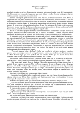 O segredo dos girassóis
                                         Adriana Matheus

aparência e pelos mexericos. Eram pessoas altamente autossugestionadas e de fácil manipulação.
Cordeiros medrosos e vulneráveis, pessoas que muito tinham a perder. Como a voz do povo é a voz
de Deus, eu seria cozida viva, por assim dizer.
     Quando toda aquela gente acomodou-se, como previsto, o alarido ficou maior ainda. Então, o
magistrado deu um grito, batendo com seu malhete em cima da mesa, pedindo silêncio. A voz do
magistrado ressoou pelo recinto como o ronco de um trovão. Todos pareciam estar bastante nervosos
e apreensivos. Aquele alarido só fazia deixar todos ainda mais agitados. Sempre existem pessoas
capazes de tornarem as coisas ainda muito piores do que elas realmente são. Podia ouvir os rumores
horrorosos a meu respeito. Podia ouvir algumas pessoas chamando-me de devoradora de bebês!
Havia malícia, maldade e muito interesse político naquilo tudo.
     Eu era só uma desculpa para encobrir o que realmente estava acontecendo - ou seja, esconder o
triângulo amoroso que existia entre meu pai, o conde e a condessa. Também, enquanto todos
estivessem prestando atenção em mim, não investigariam o conde como suspeito de um assassinato.
     O inquisidor, após ler publicamente a carta enviada pelo rei, tomou cuidado para não declarar
em sua sentença absolvição alguma, ou que eu - a acusada - pudesse parecer inocente ou isenta. Sua
intenção era esclarecer bastante que tudo foi legitimamente provado contra mim. Desta forma, se eu
fosse trazida mais tarde novamente diante do tribunal do júri, indiciada por causa de qualquer outro
crime, poderia, assim, ser ordenada sem problemas, apesar de a sentença de absolvição já ter-me sido
negada. O magistrado, antes de passar a palavra final ao inquisidor, perguntou-me uma última vez -
não porque estivesse interessado em saber a real verdade, mas porque na sala havia muitas pessoas
influentes e ele não poderia parecer injusto:
     _ Tem mais alguma coisa a declarar? Saiba que a senhorita está entre amigos e parentes,
pessoas que a amam e que realmente se importam com a sua saúde e seu bem estar. Creio que agora
é a hora de dizer algo que possa ajudá-la em sua sentença. Saiba que não poderá nunca mais
comentar sobre os fatos ocorridos nesta sala. Portanto, esta é a hora.
     Levantei-me, meio cambaleando por causa das muitas horas que já estava sem me alimentar,
olhei ao redor e voltei em direção ao magistrado, fitando-o nos olhos. Ergui minha cabeça e disse:
     _ Não tenho mais nada a dizer ou declarar. Não tenho nenhum amigo, já que todos vivem o
perjúrio de um suposto purgatório. Não confio em ninguém, já que me lançam sobre a desgraça
humana. Não tenho nenhum laço familiar ou consaguinidade comprovada com alguém neste
tribunal. Sou apenas um corpo no mundo. Que se cumpra o meu destino. Quero ressaltar, apenas, que
nunca comi criançinhas, nunca me prostituí, nunca tentei induzir ninguém a nenhuma seita ou
religião, quaisquer que fossem.
     Depois de eu ter falado isso, o magistrado ainda ressaltou:
     _ Senhorita Anna Goldim Señra, ressalto mais uma vez que essa é a sua última chance de dizer
alguma coisa em sua defesa. Caso contrário, será declarada como bruxa e sentenciada a viver nos
calabouços de um convento em San Francisco.
     Portanto, olhei para o conde, que estava de olhos arregalados prestando atenção, e disse:
     _ Não será necessário que sua excelência declare-me como bruxa, porque eu mesma me declaro.
Não tenho vergonha de ser quem sou e de seguir um caminho que eu mesma escolhi. Mas sua
excelência deveria prestar mais atenção a certas pessoas neste tribunal.
     O bispo, porém, tomou a palavra, indagando-me:
     _ O que a senhorita quer dizer com isso?
     _ Quero dizer que neste tribunal tem um usurpador e assassino sentado aqui, bem em minha
frente. - disse isso apontando para o conde
     Ele, de um salto, gritou, apontando o diário da minha mãe em suas mãos:
     _ Blasfêmia, excelência! Essa mulher tentou seduzir-me em seu próprio leito. Tenho provas aqui
comigo de que ela, além de bruxa, praticava, sim, os rituais da magia. Há também indícios de que ela




                                                                                                       244
 