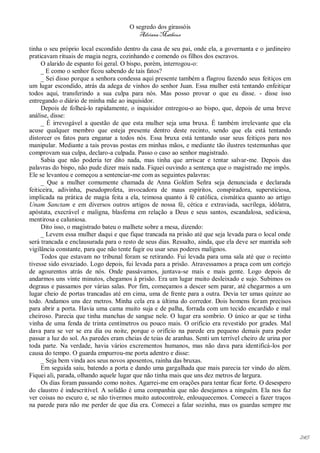 O segredo dos girassóis
                                          Adriana Matheus

tinha o seu próprio local escondido dentro da casa de seu pai, onde ela, a governanta e o jardineiro
praticavam rituais de magia negra, cozinhando e comendo os filhos dos escravos.
     O alarido de espanto foi geral. O bispo, porém, interrogou-o:
     _ E como o senhor ficou sabendo de tais fatos?
     _ Sei disso porque a senhora condessa aqui presente também a flagrou fazendo seus feitiços em
um lugar escondido, atrás da adega de vinhos do senhor Juan. Essa mulher está tentando enfeitiçar
todos aqui, transferindo a sua culpa para nós. Mas posso provar o que eu disse. - disse isso
entregando o diário de minha mãe ao inquisidor.
     Depois de folheá-lo rapidamente, o inquisidor entregou-o ao bispo, que, depois de uma breve
análise, disse:
     _ É irrevogável a questão de que esta mulher seja uma bruxa. É também irrelevante que ela
acuse qualquer membro que esteja presente dentro deste recinto, sendo que ela está tentando
distorcer os fatos para enganar a todos nós. Essa bruxa está tentando usar seus feitiços para nos
manipular. Mediante a tais provas postas em minhas mãos, e mediante tão ilustres testemunhas que
comprovam sua culpa, declaro-a culpada. Passo o caso ao senhor magistrado.
     Sabia que não poderia ter dito nada, mas tinha que arriscar e tentar salvar-me. Depois das
palavras do bispo, não pude dizer mais nada. Fiquei ouvindo a sentença que o magistrado me impôs.
Ele se levantou e começou a sentenciar-me com as seguintes palavras:
     _ Que a mulher comumente chamada de Anna Goldim Señra seja denunciada e declarada
feiticeira, adivinha, pseudoprofeta, invocadora de maus espíritos, conspiradora, supersticiosa,
implicada na prática de magia feita a ela, teimosa quanto à fé católica, cismática quanto ao artigo
Unam Sanctam e em diversos outros artigos de nossa fé, cética e extraviada, sacrílega, idólatra,
apóstata, execrável e maligna, blasfema em relação a Deus e seus santos, escandalosa, sediciosa,
mentirosa e caluniosa.
     Dito isso, o magistrado bateu o malhete sobre a mesa, dizendo:
     _ Levem essa mulher daqui e que fique trancada na prisão até que seja levada para o local onde
será trancada e enclausurada para o resto de seus dias. Ressalto, ainda, que ela deve ser mantida sob
vigilância constante, para que não tente fugir ou usar seus poderes malignos.
     Todos que estavam no tribunal foram se retirando. Fui levada para uma sala até que o recinto
tivesse sido esvaziado. Logo depois, fui levada para a prisão. Atravessamos a praça com um cortejo
de agourentos atrás de nós. Onde passávamos, juntava-se mais e mais gente. Logo depois de
andarmos uns vinte minutos, chegamos à prisão. Era um lugar muito desleixado e sujo. Subimos os
degraus e passamos por várias salas. Por fim, começamos a descer sem parar, até chegarmos a um
lugar cheio de portas trancadas até em cima, uma de frente para a outra. Devia ter umas quinze ao
todo. Andamos uns dez metros. Minha cela era a última do corredor. Dois homens foram precisos
para abrir a porta. Havia uma cama muito suja e de palha, forrada com um tecido encardido e mal
cheiroso. Parecia que tinha manchas de sangue nele. O lugar era sombrio. O único ar que se tinha
vinha de uma fenda de trinta centímetros ou pouco mais. O orifício era revestido por grades. Mal
dava para se ver se era dia ou noite, porque o orifício na parede era pequeno demais para poder
passar a luz do sol. As paredes eram cheias de teias de aranhas. Senti um terrível cheiro de urina por
toda parte. Na verdade, havia vários excrementos humanos, mas não dava para identificá-los por
causa do tempo. O guarda empurrou-me porta adentro e disse:
     _ Seja bem vinda aos seus novos aposentos, rainha das bruxas.
     Em seguida saiu, batendo a porta e dando uma gargalhada que mais parecia ter vindo do além.
Fiquei ali, parada, olhando aquele lugar que não tinha mais que uns dez metros de largura.
     Os dias foram passando como noites. Agarrei-me em orações para tentar ficar forte. O desespero
do claustro é indescritível. A solidão é uma companhia que não desejamos a ninguém. Ela nos faz
ver coisas no escuro e, se não tivermos muito autocontrole, enlouquecemos. Comecei a fazer traços
na parede para não me perder de que dia era. Comecei a falar sozinha, mas os guardas sempre me




                                                                                                         245
 