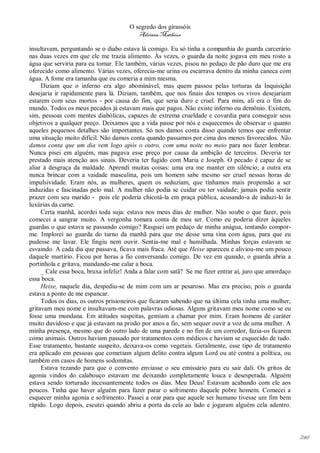 O segredo dos girassóis
                                         Adriana Matheus

insultavam, perguntando se o diabo estava lá comigo. Eu só tinha a companhia do guarda carcerário
nas duas vezes em que ele me trazia alimento. Às vezes, o guarda da noite jogava em meu rosto a
água que serviria para eu tomar. Ele também, várias vezes, pisou no pedaço de pão duro que me era
oferecido como alimento. Várias vezes, oferecia-me urina ou escarrava dentro da minha caneca com
água. A fome era tamanha que eu comeria a mim mesma.
     Diziam que o inferno era algo abominável, mas quem passou pelas torturas da Inquisição
desejaria ir rapidamente para lá. Diziam, também, que nos finais dos tempos os vivos desejariam
estarem com seus mortos - por causa do fim, que seria duro e cruel. Para mim, ali era o fim do
mundo. Todos os meus pecados já estavam mais que pagos. Não existe inferno ou demônio. Existem,
sim, pessoas com mentes diabólicas, capazes de extrema crueldade e covardia para conseguir seus
objetivos a qualquer preço. Deixamos que a vida passe por nós e esquecemos de observar o quanto
aqueles pequenos detalhes são importantes. Só nos damos conta disso quando temos que enfrentar
uma situação muito difícil. Não damos conta quando passamos por cima dos menos favorecidos. Não
damos conta que um dia vem logo após o outro, com uma noite no meio para nos fazer lembrar.
Nunca pisei em alguém, mas pagava esse preço por causa da ambição de terceiros. Deveria ter
prestado mais atenção aos sinais. Deveria ter fugido com Maria e Joseph. O pecado é capaz de se
aliar à desgraça da maldade. Aprendi muitas coisas: uma era me manter em silêncio; a outra era
nunca brincar com a vaidade masculina, pois um homem sabe mesmo ser cruel nessas horas de
impulsividade. Eram nós, as mulheres, quem os seduziam, que tínhamos mais propensão a ser
induzidas e fascinadas pelo mal. A mulher não podia se cuidar ou ter vaidade; jamais podia sentir
prazer com seu marido - pois ele poderia chicotá-la em praça pública, acusando-a de induzi-lo às
luxúrias da carne.
     Certa manhã, acordei toda suja: estava nos meus dias de mulher. Não soube o que fazer, pois
comecei a sangrar muito. A vergonha tomara conta de meu ser. Como eu poderia dizer àqueles
guardas o que estava se passando comigo? Rasguei um pedaço de minha anágua, tentando compor-
me. Implorei ao guarda do turno da manhã para que me desse uma tina com água, para que eu
pudesse me lavar. Ele fingiu nem ouvir. Sentia-me mal e humilhada. Minhas forças estavam se
esvaindo. A cada dia que passava, ficava mais fraca. Até que Heixe apareceu e aliviou-me um pouco
daquele martírio. Ficou por horas a fio conversando comigo. De vez em quando, o guarda abria a
portinhola e gritava, mandando-me calar a boca.
     _ Cale essa boca, bruxa infeliz! Anda a falar com satã? Se me fizer entrar aí, juro que amordaço
essa boca.
     Heixe, naquele dia, despediu-se de mim com um ar pesaroso. Mas era preciso, pois o guarda
estava a ponto de me espancar.
     Todos os dias, os outros prisioneiros que ficaram sabendo que na última cela tinha uma mulher,
gritavam meu nome e insultavam-me com palavras odiosas. Alguns gritavam meu nome como se eu
fosse uma mundana. Em atitudes suspeitas, gemiam a chamar por mim. Eram homens de caráter
muito duvidoso e que já estavam na prisão por anos a fio, sem sequer ouvir a voz de uma mulher. A
minha presença, mesmo que do outro lado de uma parede e no fim de um corredor, fazia-os ficarem
como animais. Outros haviam passado por tratamentos com médicos e haviam se esquecido de tudo.
Esse tratamento, bastante suspeito, deixava-os como vegetais. Geralmente, esse tipo de tratamento
era aplicado em pessoas que cometiam algum delito contra algum Lord ou até contra a política, ou
também em casos de homens sodomitas.
     Estava rezando para que o convento enviasse o seu emissário para eu sair dali. Os gritos de
agonia vindos do calabouço estavam me deixando completamente louca e desesperada. Alguém
estava sendo torturado incessantemente todos os dias. Meu Deus! Estavam acabando com ele aos
poucos. Tinha que haver alguém para fazer parar o sofrimento daquele pobre homem. Comecei a
esquecer minha agonia e sofrimento. Passei a orar para que aquele ser humano tivesse um fim bem
rápido. Logo depois, escutei quando abriu a porta da cela ao lado e jogaram alguém cela adentro.




                                                                                                        246
 