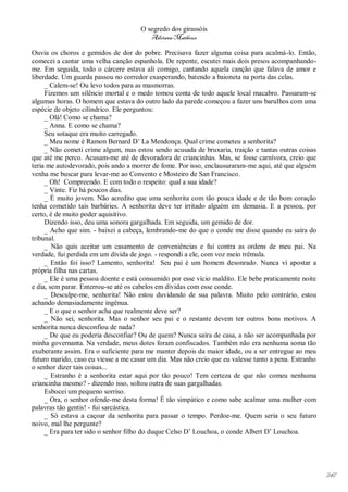 O segredo dos girassóis
                                         Adriana Matheus

Ouvia os choros e gemidos de dor do pobre. Precisava fazer alguma coisa para acalmá-lo. Então,
comecei a cantar uma velha canção espanhola. De repente, escutei mais dois presos acompanhando-
me. Em seguida, todo o cárcere estava ali comigo, cantando aquela canção que falava de amor e
liberdade. Um guarda passou no corredor exasperando, batendo a baioneta na porta das celas.
     _ Calem-se! Ou levo todos para as masmorras.
     Fizemos um silêncio mortal e o medo tomou conta de todo aquele local macabro. Passaram-se
algumas horas. O homem que estava do outro lado da parede começou a fazer uns barulhos com uma
espécie de objeto cilíndrico. Ele perguntou:
     _ Olá! Como se chama?
     _ Anna. E como se chama?
     Seu sotaque era muito carregado.
     _ Meu nome é Ramon Bernard D’ La Mendonça. Qual crime cometeu a senhorita?
     _ Não cometi crime algum, mas estou sendo acusada de bruxaria, traição e tantas outras coisas
que até me perco. Acusam-me até de devoradora de criancinhas. Mas, se fosse carnívora, creio que
teria me autodevorado, pois ando a morrer de fome. Por isso, enclausuraram-me aqui, até que alguém
venha me buscar para levar-me ao Convento e Mosteiro de San Francisco.
     _ Oh! Compreendo. E com todo o respeito: qual a sua idade?
     _ Vinte. Fiz há poucos dias.
     _ É muito jovem. Não acredito que uma senhorita com tão pouca idade e de tão bom coração
tenha cometido tais barbáries. A senhorita deve ter irritado alguém em demasia. E a pessoa, por
certo, é de muito poder aquisitivo.
     Dizendo isso, deu uma sonora gargalhada. Em seguida, um gemido de dor.
     _ Acho que sim. - baixei a cabeça, lembrando-me do que o conde me disse quando eu saíra do
tribunal.
     _ Não quis aceitar um casamento de conveniências e fui contra as ordens de meu pai. Na
verdade, fui perdida em um dívida de jogo. - respondi a ele, com voz meio trêmula.
     _ Então foi isso? Lamento, senhorita! Seu pai é um homem desonrado. Nunca vi apostar a
própria filha nas cartas.
     _ Ele é uma pessoa doente e está consumido por esse vício maldito. Ele bebe praticamente noite
e dia, sem parar. Enterrou-se até os cabelos em dívidas com esse conde.
     _ Desculpe-me, senhorita! Não estou duvidando de sua palavra. Muito pelo contrário, estou
achando demasiadamente ingênua.
     _ E o que o senhor acha que realmente deve ser?
     _ Não sei, senhorita. Mas o senhor seu pai e o restante devem ter outros bons motivos. A
senhorita nunca desconfiou de nada?
     _ De que eu poderia desconfiar? Ou de quem? Nunca saíra de casa, a não ser acompanhada por
minha governanta. Na verdade, meus dotes foram confiscados. Também não era nenhuma soma tão
exuberante assim. Era o suficiente para me manter depois da maior idade, ou a ser entregue ao meu
futuro marido, caso eu viesse a me casar um dia. Mas não creio que eu valesse tanto a pena. Estranho
o senhor dizer tais coisas...
     _ Estranho é a senhorita estar aqui por tão pouco! Tem certeza de que não comeu nenhuma
criancinha mesmo? - dizendo isso, soltou outra de suas gargalhadas.
     Esbocei um pequeno sorriso.
     _ Ora, o senhor ofende-me desta forma! É tão simpático e como sabe acalmar uma mulher com
palavras tão gentis! - fui sarcástica.
     _ Só estava a caçoar da senhorita para passar o tempo. Perdoe-me. Quem seria o seu futuro
noivo, mal lhe pergunte?
     _ Era para ter sido o senhor filho do duque Celso D’ Louchoa, o conde Albert D’ Louchoa.




                                                                                                       247
 