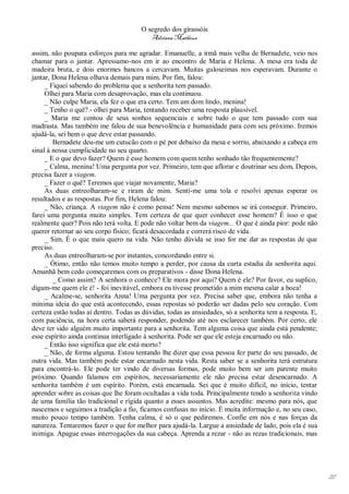 O segredo dos girassóis
                                          Adriana Matheus

assim, não poupara esforços para me agradar. Emanuelle, a irmã mais velha de Bernadete, veio nos
chamar para o jantar. Apressamo-nos em ir ao encontro de Maria e Helena. A mesa era toda de
madeira bruta, e dois enormes bancos a cercavam. Muitas guloseimas nos esperavam. Durante o
jantar, Dona Helena olhava demais para mim. Por fim, falou:
     _ Fiquei sabendo do problema que a senhorita tem passado.
     Olhei para Maria com desaprovação, mas ela continuou.
     _ Não culpe Maria, ela fez o que era certo. Tem um dom lindo, menina!
     _ Tenho o quê? - olhei para Maria, tentando receber uma resposta plausível.
     _ Maria me contou de seus sonhos sequenciais e sobre tudo o que tem passado com sua
madrasta. Mas também me falou de sua benevolência e humanidade para com seu próximo. Iremos
ajudá-la, sei bem o que deve estar passando.
        Bernadete deu-me um cutucão com o pé por debaixo da mesa e sorriu, abaixando a cabeça em
sinal à nossa cumplicidade no seu quarto.
     _ E o que devo fazer? Quem é esse homem com quem tenho sonhado tão frequentemente?
     _ Calma, menina! Uma pergunta por vez. Primeiro, tem que aflorar e doutrinar seu dom, Depois,
precisa fazer a viagem.
     _ Fazer o quê? Teremos que viajar novamente, Maria?
     As duas entreolharam-se e riram de mim. Senti-me uma tola e resolvi apenas esperar os
resultados e as respostas. Por fim, Helena falou:
     _ Não, criança. A viagem não é como pensa! Nem mesmo sabemos se irá conseguir. Primeiro,
farei uma pergunta muito simples. Tem certeza de que quer conhecer esse homem? É isso o que
realmente quer? Pois não terá volta. E pode não voltar bem da viagem... O que é ainda pior: pode não
querer retornar ao seu corpo físico; ficará desacordada e correrá risco de vida.
     _ Sim. É o que mais quero na vida. Não tenho dúvida se isso for me dar as respostas de que
preciso.
     As duas entreolharam-se por instantes, concordando entre si.
     _ Ótimo, então não temos muito tempo a perder, por causa da curta estadia da senhorita aqui.
Amanhã bem cedo começaremos com os preparativos - disse Dona Helena.
        _ Como assim? A senhora o conhece? Ele mora por aqui? Quem é ele? Por favor, eu suplico,
digam-me quem ele é! - foi inevitável, embora eu tivesse prometido a mim mesma calar a boca!
     _ Acalme-se, senhorita Anna! Uma pergunta por vez. Precisa saber que, embora não tenha a
mínima ideia do que está acontecendo, essas repostas só poderão ser dadas pelo seu coração. Com
certeza estão todas aí dentro. Todas as dúvidas, todas as ansiedades, só a senhorita tem a resposta. E,
com paciência, na hora certa saberá responder, podendo até nos esclarecer também. Por certo, ele
deve ter sido alguém muito importante para a senhorita. Tem alguma coisa que ainda está pendente;
esse espírito ainda continua interligado à senhorita. Pode ser que ele esteja encarnado ou não.
     _ Então isso significa que ele está morto?
     _ Não, de forma alguma. Estou tentando lhe dizer que essa pessoa fez parte do seu passado, de
outra vida. Mas também pode estar encarnado nesta vida. Resta saber se a senhorita terá estrutura
para encontrá-lo. Ele pode ter vindo de diversas formas, pode muito bem ser um parente muito
próximo. Quando falamos em espíritos, necessariamente ele não precisa estar desencarnado. A
senhorita também é um espírito. Porém, está encarnada. Sei que é muito difícil, no início, tentar
aprender sobre as coisas que lhe foram ocultadas a vida toda. Principalmente tendo a senhorita vindo
de uma família tão tradicional e rígida quanto a esses assuntos. Mas acredite: mesmo para nós, que
nascemos e seguimos a tradição a fio, ficamos confusas no início. É muita informação e, no seu caso,
muito pouco tempo também. Tenha calma, é só o que pediremos. Confie em nós e nas forças da
natureza. Tentaremos fazer o que for melhor para ajudá-la. Largue a ansiedade de lado, pois ela é sua
inimiga. Apague essas interrogações da sua cabeça. Aprenda a rezar - não as rezas tradicionais, mas




                                                                                                          27
 