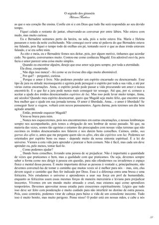 O segredo dos girassóis
                                          Adriana Matheus

as que o seu coração lhe ensina. Confie em si e em Deus que tudo lhe será respondido ao seu devido
tempo.
     Fiquei calada o restante do jantar, observando-as conversar por entre lábios. Não estava com
medo, mas muito curiosa.
     Eu e Bernadete sentamos perto da lareira, na sala, pois a noite estava fria. Maria e Helena
passaram o resto da noite cochichando. Não consegui ouvir uma só palavra do que Bernadete estava
me falando, pois fiquei o tempo todo de orelhas em pé, tentando ouvir o que as duas irmãs estavam
falando, e se era sobre mim.
     Às oito e meia, eu e Bernadete fomos nos deitar, pois, por algum motivo, tínhamos que acordar
cedo. No quarto, conversamos muito. Contou-me como conheceu Magald. Era adorável ouvi-la, pois
fazia o amor parecer uma coisa muito simples.
     _ Quando eu encontrar alguém, desejo que esse amor seja para sempre, por toda a eternidade.
     Ela disse, exasperada:
     _ Não diga isso nunca! - foi como se eu tivesse dito algo muito abominável.
     _ Por quê? – perguntei, curiosa.
     _ Porque o amor é livre. Não podemos prender um espírito encarnado ou desencarnado. Esse
tipo de jura ou atitude inconsequente e egoísta pode perseguir o espírito por toda a sua vida, e até por
várias outras encarnações. Anna, o espírito jurado pode passar a vida procurando um amor e nunca
encontrá-lo. E o que fez a jura pode nunca mais conseguir ter sossego. Até que, por si, comece a
aceitar a ajuda dos irmãos desencarnados espíritos de luz. Mas isso pode levar muito tempo, Anna,
até séculos! Quando meu espírito desencarnar, quero que Magald seja muito feliz, que encontre uma
boa mulher que o ajude em sua jornada terrena. O amor é liberdade, Anna... o amor é liberdade! Se
conseguir fazer a viagem, voltará com novos pensamentos. Agora durma, pois teremos um dia bem
agitado amanhã.
     _ Então, pretende esquecer Magald?
     Virou-se brava para mim.
     _ Nunca nos esqueceremos, pois nos encontraremos em outras encarnações, e nossas lembranças
sempre nos acompanharão, pois temos a obrigação de nos lembrar de nosso passado. Só que, na
maioria das vezes, somos tão egoístas e estamos tão preocupados com nossas vidas terrenas que não
ouvimos os irmãos desencarnados nos falarem e nos darem bons conselhos. Caímos, então, nas
garras dos afins e, antes que me pergunte quem são os afins, eles são espíritos sem luz. Podemos ser
orientados por espírito bons ou maus - depende muito da nossa sintonia espiritual. É a lei do
universo. Viemos a esta vida para aprender e praticar o bem comum. Não é fácil, mas cada um deve
aprender ou, pelo menos, tentar fazê-lo.
     _ Como podemos ajudar?
     _ Dando bons conselhos, livrando uma pessoa de se prejudicar. Não é importante a quantidade
de vezes que praticamos o bem, mas a qualidade com que praticamos. Ou seja, devemos sempre
saber a forma como nos dirigir à pessoa em questão, para não ofendermos ou invadirmos o espaço
físico e mental dessa pessoa. É muito importante deixar as pessoas à vontade e, principalmente, não
devemos convencê-las de tomar o caminho que muitas vezes só é melhor para nós – mas, sim, elas
devem seguir o caminho que lhes for indicado por Deus. Essa é a diferença entra uma bruxa e uma
feiticeira. Nós estudamos o universo e aprendemos a usar sua força em prol da humanidade,
enquanto as feiticeiras usam essas mesmas forças de maneira mercenária e leviana para prejudicar
inocentes. Vivemos em um mundo muito atrasado e cruel, mas estamos aqui como aprendizes
temporários. Devemos aproveitar nossa estadia para crescermos espiritualmente. Lógico que tudo
isso deve ser feito com ponderação e muito cuidado para não interferir no destino de outra pessoa.
Pois, caso contrário, podemos virar de cabeça para baixo a vida de um consulente inocente. Tudo
isso é muito bonito, mas muito perigoso. Pense nisso! O poder está em nossas mãos, e cabe a nós




                                                                                                           28
 