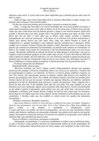 O segredo dos girassóis
                                         Adriana Matheus

sabermos como usá-lo. E existe outra coisa muito importante que a senhorita precisa saber antes de
fazer a viagem.
     _ Então me diga, estou muito interessada sobre os assuntos relacionados à magia. Sempre ouvi
histórias sobre as bruxas. Ficava tão fascinada!
     Ela deu um sorriso por perceber que eu era leiga e inocente no assunto da magia.
     _ Anna... A magia não tem nada a ver com as historinhas que você ouviu quando era criança, e
muito menos encontrará coisas sérias sobre as bruxas em livros como esses. Existem livros que não
valem sua capa. Cada bruxa tem sua história pessoal; a magia é uma história pessoal. Preste bem
atenção: a bruxaria não é um culto, porque culto é um grupo de pessoas que segue um líder. Uma
bruxa não tem um líder. E deve saber que as bruxas estão sempre sozinhas e solitárias,
principalmente por causa do preconceito. Uma bruxa só se relaciona com pessoas pertencentes à
ordem, pelo mesmo motivo que citei antes. Deve saber que muitos homens se fazem de
compreensivos e, quando conseguem o que realmente querem, entregam-nos à inquisição. Então,
cuidado com as paixões levianas. Bruxas não cultuam o diabo. Buscamos reviver as crenças de um
período que remonta aos primórdios da humanidade, um período muito anterior ao Cristianismo. O
diabo é, na verdade, uma criação do Cristianismo e não tem absolutamente nada a ver com nossas
crenças. Obviamente, atribuíram as práticas das bruxas ao diabo porque é conveniente, visto que as
religiões cristãs recriminam qualquer ato não-cristão como um ato do diabo. Há cultos ao diabo por
todas as partes do mundo, mas eles nada têm a ver com a bruxaria, tratando-se apenas de pessoas que
praticam uma inversão do cristianismo. Cada um tem as suas crenças, mas, felizmente, esta não é a
nossa. Celebramos os deuses antigos na natureza. E lutamos para que isso seja um direito nosso.
     _ Os deuses antigos não são demônios?
     Respirando fundo, ela prosseguiu:
     _ Deixe-me continuar, por favor? Alguns cristãos fundamentalistas afirmam que qualquer
pessoa que não pratique a forma de cristianismo deles é um satanista por definição, e incluem sob
essa denominação os judeus e os sodomitas. As bruxas e os bruxos apenas celebram a natureza, só
isso. Nós, bruxas, não assassinamos pessoas ou animais, embora haja diversos atos maléficos de
pessoas que pratiquem esses rituais. Na verdade, são doentes mentais e deveriam ser punidos pelos
mesmos rigores das leis que nos acusam. Acredito que algumas feiticeiras, por dinheiro, realmente
pratiquem esse tipo de abominação para provarem o quanto são poderosas. Anna, ninguém tem o
direito de tirar uma vida. O tão chamado diabo não tem esse poder. Por certo, quando um ato de
feitiçaria como esse é praticado, alguém usou as próprias mãos para fazê-lo. Ou por envenenamento
ou por prática corporal. Logicamente, quem pratica essa arte, por assim dizer, são pessoas muito
inteligentes e maldosas, pois sempre deixam vestígios no local de seus crimes para nos acusarem.
Nunca faça de sua religião uma arma contra alguém. Somos responsáveis pelos poderes que nos são
incumbidos. E devemos saber que eles também se voltam contra nós quando não praticamos
corretamente.
     Afofando o travesseiro, Bernadete continuou:
     _ Ame nossos Deuses e celebre os ciclos da Lua e a Roda do Ano como você puder. Ninguém é
dono de seus pensamentos, nem de sua alma. Você é livre! Somos livres! Mas tome cuidado em
quem        confiar:    o     ser     humano      é      inconstante    e     infinitamente   cruel.
A viagem que fará é, na verdade, um culto aos antepassados - no caso, aos seus. Reuniremos muitos
irmãos, entre homens e mulheres, em uma grande celebração. Seu espírito será levado ao seu local de
origem. Invocaremos as forças da natureza e enviaremos seu espírito ao seu passado, com a ajuda do
elemento fogo, que caminhará nas asas do vento.
     Puxou as cobertas e, num bocejo, prosseguiu a explicação:
     _ Antepassado, em genealogia, é o nome que normalmente se atribui a um ascendente já morto,
ou que se localiza a várias gerações anteriores na representação gráfica da árvore genealógica. Na
Bruxaria, os antepassados representam gente do nosso sangue, que resultaram no que somos hoje.




                                                                                                       29
 