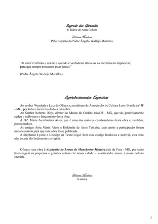 Segredo dos Girassóis
                                        O Diário de Anna Goldin

                                            Adriana Matheus
                            Pelo Espírito do Padre Ângelo Wallejo Moralles




    “O amor é infinito e solene e quando é verdadeiro atravessa as barreiras do impossível,
    para que sempre possamos estar juntos.”

    (Padre Ângelo Wallejo Moralles).




                                       Agradecimentos Especiais
     Ao senhor Wanderley Luiz de Oliveira, presidente da Associação de Cultura Luso-Brasileira/ JF
- MG, por todo o incentivo dado a esta obra.
     Ao Senhor Roberto Dilly, diretor do Museu do Crédito Real/JF - MG, que tão generosamente
cedeu o salão para o lançamento desta obra.
     À Drª. Maria Auxiliadora Assis, que é uma das maiores colaboradoras desta obra e, também,
patrocinadora.
     Às amigas Átria Maria Alves e Dulcinéia de Assis Teixeira, cujo apoio e participação foram
indispensáveis para que esta obra fosse publicada.
     A Stéphanie Lyanie e à equipe da Texto Legal. Sem essa equipe fantástica e incrível, esta obra
não estaria tão lindamente corrigida.


     Ofereço esta obra à Academia de Letras da Manchester Mineira/Juiz de Fora - MG, por tanto
homenagear os pequenos e grandes autores de nossa cidade – valorizando, assim, a nossa cultura
literária.




                                            Adriana Matheus
                                                À autora




                                                                                                      3
 