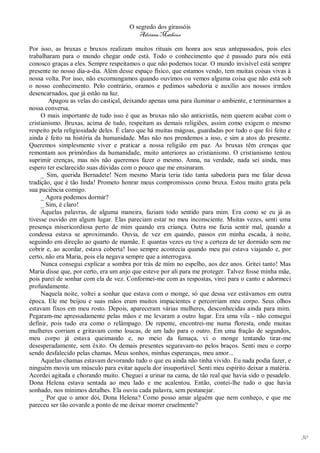 O segredo dos girassóis
                                         Adriana Matheus

Por isso, as bruxas e bruxos realizam muitos rituais em honra aos seus antepassados, pois eles
trabalharam para o mundo chegar onde está. Todo o conhecimento que é passado para nós está
conosco graças a eles. Sempre respeitamos o que não podemos tocar. O mundo invisível está sempre
presente no nosso dia-a-dia. Além desse espaço físico, que estamos vendo, tem muitas coisas vivas à
nossa volta. Por isso, não excomungamos quando ouvimos ou vemos alguma coisa que não está sob
o nosso conhecimento. Pelo contrário, oramos e pedimos sabedoria e auxílio aos nossos irmãos
desencarnados, que já estão na luz.
        Apagou as velas do castiçal, deixando apenas uma para iluminar o ambiente, e terminarmos a
nossa conversa.
     O mais importante de tudo isso é que as bruxas não são anticristãs, nem querem acabar com o
cristianismo. Bruxas, acima de tudo, respeitam as demais religiões, assim como exigem o mesmo
respeito pela religiosidade deles. É claro que há muitas mágoas, guardadas por tudo o que foi feito e
ainda é feito na história da humanidade. Mas não nos prendemos a isso, e sim a atos do presente.
Queremos simplesmente viver e praticar a nossa religião em paz. As bruxas têm crenças que
remontam aos primórdios da humanidade, muito anteriores ao cristianismo. O cristianismo tentou
suprimir crenças, mas nós não queremos fazer o mesmo. Anna, na verdade, nada sei ainda, mas
espero ter esclarecido suas dúvidas com o pouco que me ensinaram.
     _ Sim, querida Bernadete! Nem mesmo Maria teria tido tanta sabedoria para me falar dessa
tradição, que é tão linda! Prometo honrar meus compromissos como bruxa. Estou muito grata pela
sua paciência comigo.
     _ Agora podemos dormir?
     _ Sim, é claro!
     Aquelas palavras, de alguma maneira, faziam todo sentido para mim. Era como se eu já as
tivesse ouvido em algum lugar. Elas pareciam estar no meu inconsciente. Muitas vezes, senti uma
presença misericordiosa perto de mim quando era criança. Outra me fazia sentir mal, quando a
condessa estava se aproximando. Ouvia, de vez em quando, passos em minha escada, à noite,
seguindo em direção ao quarto de mamãe. E quantas vezes eu tive a certeza de ter dormido sem me
cobrir e, ao acordar, estava coberta! Isso sempre acontecia quando meu pai estava viajando e, por
certo, não era Maria, pois ela negava sempre que a interrogava.
     Nunca consegui explicar a sombra por trás de mim no espelho, aos dez anos. Gritei tanto! Mas
Maria disse que, por certo, era um anjo que esteve por ali para me proteger. Talvez fosse minha mãe,
pois parei de sonhar com ela de vez. Conformei-me com as respostas, virei para o canto e adormeci
profundamente.
     Naquela noite, voltei a sonhar que estava com o monge, só que dessa vez estávamos em outra
época. Ele me beijou e suas mãos eram muitos impacientes e percorriam meu corpo. Seus olhos
estavam fixos em meu rosto. Depois, apareceram várias mulheres, desconhecidas ainda para mim.
Pegaram-me apressadamente pelas mãos e me levaram a outro lugar. Era uma vila - não consegui
definir, pois tudo era como o relâmpago. De repente, encontrei-me numa floresta, onde muitas
mulheres corriam e gritavam como loucas, de um lado para o outro. Em uma fração de segundos,
meu corpo já estava queimando e, no meio da fumaça, vi o monge tentando tirar-me
desesperadamente, sem êxito. Os demais presentes seguravam-no pelos braços. Senti meu o corpo
sendo desfalecido pelas chamas. Meus sonhos, minhas esperanças, meu amor...
     Aquelas chamas estavam devorando tudo o que eu ainda não tinha vivido. Eu nada podia fazer, e
ninguém movia um músculo para evitar aquela dor insuportável. Senti meu espírito deixar a matéria.
Acordei agitada e chorando muito. Cheguei a urinar na cama, de tão real que havia sido o pesadelo.
Dona Helena estava sentada ao meu lado e me acalentou. Então, contei-lhe tudo o que havia
sonhado, nos mínimos detalhes. Ela ouviu cada palavra, sem pestanejar.
     _ Por que o amor dói, Dona Helena? Como posso amar alguém que nem conheço, e que me
pareceu ser tão covarde a ponto de me deixar morrer cruelmente?




                                                                                                        30
 