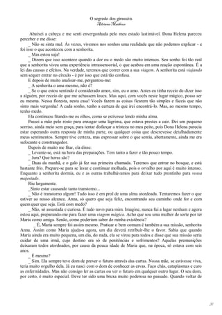 O segredo dos girassóis
                                          Adriana Matheus

      Abaixei a cabeça e me senti envergonhada pelo meu estado lastimável. Dona Helena pareceu
perceber e me disse:
     _ Não se sinta mal. Às vezes, vivemos nos sonhos uma realidade que não podemos explicar - e
foi isso o que aconteceu com a senhorita.
     _ Mas estou suja!
     _ Dizem que isso acontece quando a dor ou o medo são muito intensos. Seu sonho foi tão real
que a senhorita viveu uma experiência intrassensorial, o que acabou em uma reação espontânea. É a
lei das causas e efeitos. Na verdade, teremos que correr com a sua viagem. A senhorita está viajando
sem sequer entrar no círculo - é por isso que está tão confusa.
     E depois de muito analisar-me, perguntou-me:
     _ A senhorita o ama mesmo, não é?
     _ Se o que estou sentindo é considerado amor, sim, eu o amo. Antes eu tinha receio de dizer isso
a alguém, por receio de que me achassem louca. Mas aqui, com vocês neste lugar mágico, posso ser
eu mesma. Nessa floresta, nesta casa! Vocês fazem as coisas ficarem tão simples e fáceis que não
sinto mais vergonha! A cada sonho, tenho a certeza de que irei encontrá-lo. Mas, ao mesmo tempo,
tenho medo.
     Ela continuou fitando-me os olhos, como se estivesse lendo minha alma.
     Passei a mão pelo rosto para enxugar uma lágrima, que estava prestes a cair. Dei um pequeno
sorriso, ainda meio sem graça, para tentar disfarçar a tristeza no meu peito, pois Dona Helena parecia
estar esperando outra resposta de minha parte, ou qualquer coisa que descrevesse detalhadamente
meus sentimentos. Sempre tive certeza, mas expressar sobre o que sentia, abertamente, ainda me era
sufocante e constrangedor.
     Depois de muito me fitar, ela disse:
     _ Levante-se, está na hora das preparações. Tem tanto a fazer e tão pouco tempo.
     _ Jura? Que horas são?
     _ Duas da manhã, e o galo já fez sua primeira chamada. Teremos que entrar no bosque, e está
bastante frio. Prepare-se para se lavar e continuar molhada, pois o orvalho por aqui é muito intenso.
Enquanto a senhorita dormia, eu e as outras trabalhávamos para deixar tudo prontinho para vossa
majestade.
     Riu largamente.
     _Sinto estar causando tanto transtorno...
     _ Não é transtorno algum! Tudo isso é em prol de uma alma atordoada. Tentaremos fazer o que
estiver ao nosso alcance. Anna, só quero que seja feliz, encontrando seu caminho onde for e com
quem quer que seja. Está com medo?
     _ Não, só assustada e curiosa. É tudo novo para mim. Imagine, nunca fui a lugar nenhum e agora
estou aqui, preparando-me para fazer uma viagem mágica. Acho que sou uma mulher de sorte por ter
Maria como amiga. Senão, como poderiam saber de minha existência?
        _ É, Maria sempre foi assim mesmo. Praticar o bem comum é também a sua missão, senhorita
Anna. Assim como Maria ajuda-a agora, um dia deverá retribuir-lhe o favor. Sabia que quando
Maria ainda era muito pequena, um dia, do nada, ela se virou para todos e disse que sua missão seria
cuidar de uma irmã, cujo destino era só de penitências e sofrimentos? Aquelas premunições
deixaram todos atordoados, por causa da pouca idade de Maria que, na época, só estava com seis
anos.
     _ É mesmo?
     _ Sim. Ela sempre teve dom de prever o futuro através das cartas. Nossa mãe, se estivesse viva,
teria muito orgulho dela. Já eu nasci com o dom de conhecer as ervas. Faço chás, cataplasmas e curo
as enfermidades. Mas não consigo ler as cartas ou ver o futuro em qualquer outro lugar. O seu dom,
por certo, é muito especial. Deve ter sido uma bruxa muito poderosa no passado. Quando voltar de




                                                                                                         31
 