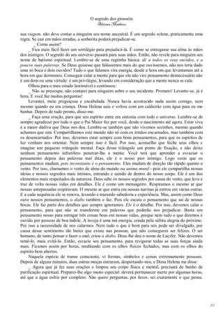O segredo dos girassóis
                                         Adriana Matheus

sua viagem, não deve contar a ninguém seu nome ancestral. É um segredo solene, praticamente uma
regra. Se cair em mãos erradas, a senhorita poderá prejudicar-se.
        _ Como assim?
     _ Fica mais fácil fazer um sortilégio para prejudicá-la. É como se entregasse sua alma às mãos
dos inimigos. O segredo do seu universo passará para suas mãos. Então, não revele para ninguém seu
nome de batismo espiritual. Lembre-se de uma regrinha básica: dê a todos os seus ouvidos, e a
poucos suas palavras. Se Deus quisesse que falássemos mais do que ouvíssemos, não nos teria dado
uma só boca e dois ouvidos! Tudo o que falamos vira energia, desde a hora em que levantamos até a
hora em que dormimos. Conseguir calar a mente para que ela não vire pensamento desnecessário não
é um dom ou uma virtude: é um privilégio, levando em consideração que a mente nunca se cala.
     Olhou para o meu estado lastimável e continuou:
     _ Não se preocupe, não contarei para ninguém sobre o seu incidente. Prometo! Levante-se, já é
hora. E você faz muitas perguntas!
     Levantei, meio preguiçosa e encabulada. Nunca havia acontecido nada assim comigo, nem
mesmo quando eu era criança. Dona Helena saiu e voltou com um caldeirão com água para eu me
banhar. Depois de tudo pronto, disse-me:
     _ Faça uma oração, para que seu espírito entre em sintonia com todo o universo. Lembre-se de
sempre agradecer por tudo o que o Pai Maior fez por você, desde o nascimento até agora. Estar viva
é a maior dádiva que Deus nos deu. Lembre-se também que não vivemos sozinhos, mesmo quando
achamos que sim. Compartilhamos este mundo não só com os irmãos encarnados, mas também com
os desencarnados. Por isso, devemos estar sempre com bons pensamentos, para que os espíritos de
luz venham nos orientar. Nem sempre isso é fácil. Por isso, aconselho que feche seus olhos e
imagine um pequeno triângulo mental. Faça desse triângulo um ponto de fixação, e não deixe
nenhum pensamento infrutífero penetrar-lhe a mente. Você terá que aprender a esvaziar o
pensamento depois das palavras mal ditas, ele é o nosso pior inimigo. Logo verás que os
pensamentos mudam, pois inconstante é o pensamento. Eles mudam de direção tão rápido quanto o
vento. Por isso, chamamos o vento de alma do mundo ou anima mund - pois ele compartilha nossas
ideias e nossos segredos mais íntimos, entrando e saindo de dentro do nosso corpo. Ele é um dos
elementos mais respeitados da natureza. Deus sabe os nossos segredos por causa do vento, que leva e
traz de volta nossas vidas em detalhes. Ele é como um mensageiro. Respiramos o mesmo ar que
nossas antepassadas respiravam. O mesmo ar que entra em nossas narinas já entrou em várias outras.
E a cada sequência ele se renova, levando e trazendo sabedoria e experiência. Mas, assim como Deus
ouve nossos pensamentos, o diabo também o faz. Pois ele escuta o pensamento que sai de nossas
bocas. Ele faz parte dos detalhes que sempre ignoramos. Ele é o detalhe. Por isso, devemos calar o
pensamento, para que não se transforme em palavras que poderão nos prejudicar. Basta um
pensamento nosso para estragar três coisas boas em nossas vidas, porque nem tudo o que dizemos é
ouvido por pessoas de boa índole. A inveja é uma má energia, criada pela súbita alegria do próximo.
Por isso a necessidade de nos calarmos. Nem tudo o que é bom para nós pode ser divulgado, por
causa desse sentimento tão baixo que existe nas pessoas, que não conseguem ser felizes. O ser
humano, de tanto pensar e fazer o mal, criou o diabo. Deus lhe deu o nome de Lúcifer. Não devemos
temê-lo, mais evitá-lo. Então, esvazie seu pensamento, para revigorar todas as suas forças ainda
mais. Ficamos assim por horas, meditando com os olhos físicos fechados, mas com os olhos do
espírito bem abertos.
     Naquela espécie de transe consciente, vi formas, símbolos e coisas extremamente pessoais.
Depois de alguns minutos, duas outras moças entraram, despertando-nos, e Dona Helena me disse:
     _ Agora que já fez suas orações e limpou seu corpo físico e mental, precisará de banho de
purificação espiritual. Preparei-lhe algo muito especial: deverá permanecer inerte por algumas horas,
até que a água esfrie por completo. Não quero perguntas, por favor, sei exatamente o que pensa.




                                                                                                        32
 