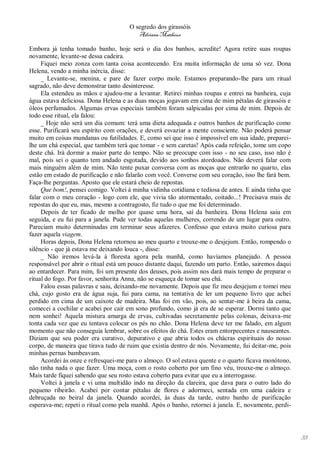 O segredo dos girassóis
                                         Adriana Matheus

Embora já tenha tomado banho, hoje será o dia dos banhos, acredite! Agora retire suas roupas
novamente, levante-se dessa cadeira.
     Fiquei meio zonza com tanta coisa acontecendo. Era muita informação de uma só vez. Dona
Helena, vendo a minha inércia, disse:
     _ Levante-se, menina, e pare de fazer corpo mole. Estamos preparando-lhe para um ritual
sagrado, não deve demonstrar tanto desinteresse.
     Ela estendeu as mãos e ajudou-me a levantar. Retirei minhas roupas e entrei na banheira, cuja
água estava deliciosa. Dona Helena e as duas moças jogavam em cima de mim pétalas de girassóis e
óleos perfumados. Algumas ervas especiais também foram salpicadas por cima de mim. Depois de
todo esse ritual, ela falou:
     _ Hoje não será um dia comum: terá uma dieta adequada e outros banhos de purificação como
esse. Purificará seu espírito com orações, e deverá esvaziar a mente consciente. Não poderá pensar
muito em coisas mundanas ou futilidades. E, como sei que isso é impossível em sua idade, preparei-
lhe um chá especial, que também terá que tomar - e sem caretas! Após cada refeição, tome um copo
deste chá. Irá dormir a maior parte do tempo. Não se preocupe com isso - no seu caso, isso não é
mal, pois sei o quanto tem andado esgotada, devido aos sonhos atordoados. Não deverá falar com
mais ninguém além de mim. Não tente puxar conversa com as moças que entrarão no quarto, elas
estão em estado de purificação e não falarão com você. Converse com seu coração, isso lhe fará bem.
Faça-lhe perguntas. Aposto que ele estará cheio de repostas.
     Que bom!, pensei comigo. Voltei à minha vidinha cotidiana e tediosa de antes. E ainda tinha que
falar com o meu coração - logo com ele, que vivia tão atormentado, coitado...! Precisava mais de
repostas do que eu, mas, mesmo a contragosto, fiz tudo o que me foi determinado.
     Depois de ter ficado de molho por quase uma hora, saí da banheira. Dona Helena saiu em
seguida, e eu fui para a janela. Pude ver todas aquelas mulheres, correndo de um lugar para outro.
Pareciam muito determinadas em terminar seus afazeres. Confesso que estava muito curiosa para
fazer aquela viagem.
     Horas depois, Dona Helena retornou ao meu quarto e trouxe-me o desjejum. Então, rompendo o
silêncio - que já estava me deixando louca -, disse:
     _ Não iremos levá-la à floresta agora pela manhã, como havíamos planejado. A pessoa
responsável por abrir o ritual está um pouco distante daqui, fazendo um parto. Então, sairemos daqui
ao entardecer. Para mim, foi um presente dos deuses, pois assim nos dará mais tempo de preparar o
ritual do fogo. Por favor, senhorita Anna, não se esqueça de tomar seu chá.
     Falou essas palavras e saiu, deixando-me novamente. Depois que fiz meu desjejum e tomei meu
chá, cujo gosto era de água suja, fui para cama, na tentativa de ler um pequeno livro que achei
perdido em cima de um caixote de madeira. Mas foi em vão, pois, ao sentar-me à beira da cama,
comecei a cochilar e acabei por cair em sono profundo, como já era de se esperar. Dormi tanto que
nem sonhei! Aquela mistura amarga de ervas, cultivadas secretamente pelas colonas, deixava-me
tonta cada vez que eu tentava colocar os pés no chão. Dona Helena deve ter me falado, em algum
momento que não conseguia lembrar, sobre os efeitos do chá. Estes eram entorpecentes e nauseantes.
Diziam que seu poder era curativo, depurativo e que abria todos os chácras espirituais do nosso
corpo, de maneira que tirava tudo de ruim que existia dentro de nós. Novamente, fui deitar-me, pois
minhas pernas bambeavam.
     Acordei às onze e refresquei-me para o almoço. O sol estava quente e o quarto ficava monótono,
não tinha nada o que fazer. Uma moça, com o rosto coberto por um fino véu, trouxe-me o almoço.
Mais tarde fiquei sabendo que seu rosto estava coberto para evitar que eu a interrogasse.
     Voltei à janela e vi uma multidão indo na direção da clareira, que dava para o outro lado do
pequeno ribeirão. Acabei por contar pétalas de flores e adormeci, sentada em uma cadeira e
debruçada no beiral da janela. Quando acordei, às duas da tarde, outro banho de purificação
esperava-me; repeti o ritual como pela manhã. Após o banho, retornei à janela. E, novamente, perdi-




                                                                                                       33
 