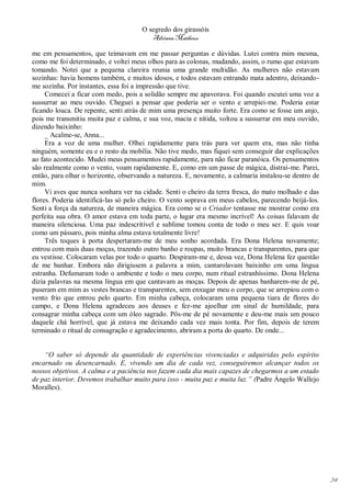 O segredo dos girassóis
                                         Adriana Matheus

me em pensamentos, que teimavam em me passar perguntas e dúvidas. Lutei contra mim mesma,
como me foi determinado, e voltei meus olhos para as colonas, mudando, assim, o rumo que estavam
tomando. Notei que a pequena clareira reunia uma grande multidão. As mulheres não estavam
sozinhas: havia homens também, e muitos idosos, e todos estavam entrando mata adentro, deixando-
me sozinha. Por instantes, essa foi a impressão que tive.
     Comecei a ficar com medo, pois a solidão sempre me apavorava. Foi quando escutei uma voz a
sussurrar ao meu ouvido. Cheguei a pensar que poderia ser o vento e arrepiei-me. Poderia estar
ficando louca. De repente, senti atrás de mim uma presença muito forte. Era como se fosse um anjo,
pois me transmitiu muita paz e calma, e sua voz, macia e nítida, voltou a sussurrar em meu ouvido,
dizendo baixinho:
     _ Acalme-se, Anna...
     Era a voz de uma mulher. Olhei rapidamente para trás para ver quem era, mas não tinha
ninguém, somente eu e o resto da mobília. Não tive medo, mas fiquei sem conseguir dar explicações
ao fato acontecido. Mudei meus pensamentos rapidamente, para não ficar paranóica. Os pensamentos
são realmente como o vento, voam rapidamente. E, como em um passe de mágica, distraí-me. Parei,
então, para olhar o horizonte, observando a natureza. E, novamente, a calmaria instalou-se dentro de
mim.
     Vi aves que nunca sonhara ver na cidade. Senti o cheiro da terra fresca, do mato molhado e das
flores. Poderia identificá-las só pelo cheiro. O vento soprava em meus cabelos, parecendo beijá-los.
Senti a força da natureza, de maneira mágica. Era como se o Criador tentasse me mostrar como era
perfeita sua obra. O amor estava em toda parte, o lugar era mesmo incrível! As coisas falavam de
maneira silenciosa. Uma paz indescritível e sublime tomou conta de todo o meu ser. E quis voar
como um pássaro, pois minha alma estava totalmente livre!
     Três toques à porta despertaram-me de meu sonho acordada. Era Dona Helena novamente;
entrou com mais duas moças, trazendo outro banho e roupas, muito brancas e transparentes, para que
eu vestisse. Colocaram velas por todo o quarto. Despiram-me e, dessa vez, Dona Helena fez questão
de me banhar. Embora não dirigissem a palavra a mim, cantarolavam baixinho em uma língua
estranha. Defumaram todo o ambiente e todo o meu corpo, num ritual estranhíssimo. Dona Helena
dizia palavras na mesma língua em que cantavam as moças. Depois de apenas banharem-me de pé,
puseram em mim as vestes brancas e transparentes, sem enxugar meu o corpo, que se arrepiou com o
vento frio que entrou pelo quarto. Em minha cabeça, colocaram uma pequena tiara de flores do
campo, e Dona Helena agradeceu aos deuses e fez-me ajoelhar em sinal de humildade, para
consagrar minha cabeça com um óleo sagrado. Pôs-me de pé novamente e deu-me mais um pouco
daquele chá horrível, que já estava me deixando cada vez mais tonta. Por fim, depois de terem
terminado o ritual de consagração e agradecimento, abriram a porta do quarto. De onde...


    “O saber só depende da quantidade de experiências vivenciadas e adquiridas pelo espírito
encarnado ou desencarnado. E, vivendo um dia de cada vez, conseguiremos alcançar todos os
nossos objetivos. A calma e a paciência nos fazem cada dia mais capazes de chegarmos a um estado
de paz interior. Devemos trabalhar muito para isso - muita paz e muita luz.” (Padre Ángelo Wallejo
Moralles).




                                                                                                       34
 