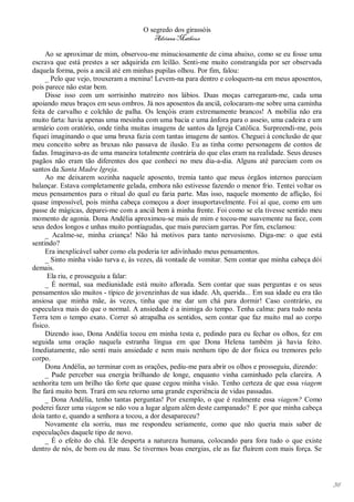 O segredo dos girassóis
                                        Adriana Matheus

     Ao se aproximar de mim, observou-me minuciosamente de cima abaixo, como se eu fosse uma
escrava que está prestes a ser adquirida em leilão. Senti-me muito constrangida por ser observada
daquela forma, pois a anciã até em minhas pupilas olhou. Por fim, falou:
     _ Pelo que vejo, trouxeram a menina! Levem-na para dentro e coloquem-na em meus aposentos,
pois parece não estar bem.
     Disse isso com um sorrisinho matreiro nos lábios. Duas moças carregaram-me, cada uma
apoiando meus braços em seus ombros. Já nos aposentos da anciã, colocaram-me sobre uma caminha
feita de carvalho e colchão de palha. Os lençóis eram extremamente brancos! A mobília não era
muito farta: havia apenas uma mesinha com uma bacia e uma ânfora para o asseio, uma cadeira e um
armário com oratório, onde tinha muitas imagens de santos da Igreja Católica. Surpreendi-me, pois
fiquei imaginando o que uma bruxa fazia com tantas imagens de santos. Cheguei à conclusão de que
meu conceito sobre as bruxas não passava de ilusão. Eu as tinha como personagens de contos de
fadas. Imaginava-as de uma maneira totalmente contrária do que elas eram na realidade. Seus deuses
pagãos não eram tão diferentes dos que conheci no meu dia-a-dia. Alguns até pareciam com os
santos da Santa Madre Igreja.
     Ao me deixarem sozinha naquele aposento, tremia tanto que meus órgãos internos pareciam
balançar. Estava completamente gelada, embora não estivesse fazendo o menor frio. Tentei voltar os
meus pensamentos para o ritual do qual eu faria parte. Mas isso, naquele momento de aflição, foi
quase impossível, pois minha cabeça começou a doer insuportavelmente. Foi aí que, como em um
passe de mágicas, deparei-me com a anciã bem à minha frente. Foi como se ela tivesse sentido meu
momento de agonia. Dona Andélia aproximou-se mais de mim e tocou-me suavemente na face, com
seus dedos longos e unhas muito pontiagudas, que mais pareciam garras. Por fim, exclamou:
     _ Acalme-se, minha criança! Não há motivos para tanto nervosismo. Diga-me: o que está
sentindo?
     Era inexplicável saber como ela poderia ter adivinhado meus pensamentos.
     _ Sinto minha visão turva e, às vezes, dá vontade de vomitar. Sem contar que minha cabeça dói
demais.
      Ela riu, e prosseguiu a falar:
     _ É normal, sua mediunidade está muito aflorada. Sem contar que suas perguntas e os seus
pensamentos são muitos - típico de jovenzinhas de sua idade. Ah, querida... Em sua idade eu era tão
ansiosa que minha mãe, às vezes, tinha que me dar um chá para dormir! Caso contrário, eu
especulava mais do que o normal. A ansiedade é a inimiga do tempo. Tenha calma: para tudo nesta
Terra tem o tempo exato. Correr só atrapalha os sentidos, sem contar que faz muito mal ao corpo
físico.
     Dizendo isso, Dona Andélia tocou em minha testa e, pedindo para eu fechar os olhos, fez em
seguida uma oração naquela estranha língua em que Dona Helena também já havia feito.
Imediatamente, não senti mais ansiedade e nem mais nenhum tipo de dor física ou tremores pelo
corpo.
     Dona Andélia, ao terminar com as orações, pediu-me para abrir os olhos e prosseguiu, dizendo:
     _ Pude perceber sua energia brilhando de longe, enquanto vinha caminhado pela clareira. A
senhorita tem um brilho tão forte que quase cegou minha visão. Tenho certeza de que essa viagem
lhe fará muito bem. Trará em seu retorno uma grande experiência de vidas passadas.
     _ Dona Andélia, tenho tantas perguntas! Por exemplo, o que é realmente essa viagem? Como
poderei fazer uma viagem se não vou a lugar algum além deste campanado? E por que minha cabeça
doía tanto e, quando a senhora a tocou, a dor desapareceu?
     Novamente ela sorriu, mas me respondeu seriamente, como que não queria mais saber de
especulações daquele tipo de novo.
     _ É o efeito do chá. Ele desperta a natureza humana, colocando para fora tudo o que existe
dentro de nós, de bom ou de mau. Se tivermos boas energias, ele as faz fluírem com mais força. Se




                                                                                                      36
 