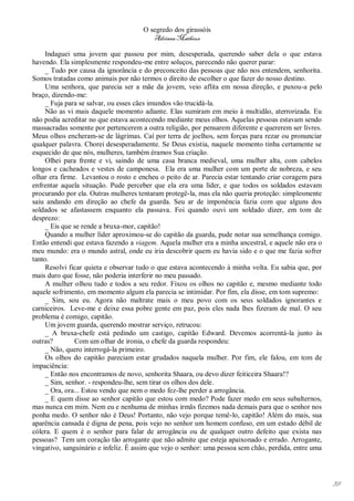 O segredo dos girassóis
                                         Adriana Matheus

     Indaguei uma jovem que passou por mim, desesperada, querendo saber dela o que estava
havendo. Ela simplesmente respondeu-me entre soluços, parecendo não querer parar:
     _ Tudo por causa da ignorância e do preconceito das pessoas que não nos entendem, senhorita.
Somos tratadas como animais por não termos o direito de escolher o que fazer do nosso destino.
     Uma senhora, que parecia ser a mãe da jovem, veio aflita em nossa direção, e puxou-a pelo
braço, dizendo-me:
     _ Fuja para se salvar, ou esses cães imundos vão trucidá-la.
     Não as vi mais daquele momento adiante. Elas sumiram em meio à multidão, aterrorizada. Eu
não podia acreditar no que estava acontecendo mediante meus olhos. Aquelas pessoas estavam sendo
massacradas somente por pertencerem a outra religião, por pensarem diferente e quererem ser livres.
Meus olhos encheram-se de lágrimas. Caí por terra de joelhos, sem forças para rezar ou pronunciar
qualquer palavra. Chorei desesperadamente. Se Deus existia, naquele momento tinha certamente se
esquecido de que nós, mulheres, também éramos Sua criação.
     Olhei para frente e vi, saindo de uma casa branca medieval, uma mulher alta, com cabelos
longos e cacheados e vestes de camponesa. Ela era uma mulher com um porte de nobreza, e seu
olhar era firme. Levantou o rosto e encheu o peito de ar. Parecia estar tentando criar coragem para
enfrentar aquela situação. Pude perceber que ela era uma líder, e que todos os soldados estavam
procurando por ela. Outras mulheres tentaram protegê-la, mas ela não queria proteção: simplesmente
saiu andando em direção ao chefe da guarda. Seu ar de imponência fazia com que alguns dos
soldados se afastassem enquanto ela passava. Foi quando ouvi um soldado dizer, em tom de
desprezo:
     _ Eis que se rende a bruxa-mor, capitão!
     Quando a mulher líder aproximou-se do capitão da guarda, pude notar sua semelhança comigo.
Então entendi que estava fazendo a viagem. Aquela mulher era a minha ancestral, e aquele não era o
meu mundo: era o mundo astral, onde eu iria descobrir quem eu havia sido e o que me fazia sofrer
tanto.
     Resolvi ficar quieta e observar tudo o que estava acontecendo à minha volta. Eu sabia que, por
mais duro que fosse, não poderia interferir no meu passado.
     A mulher olhou tudo e todos a seu redor. Fixou os olhos no capitão e, mesmo mediante todo
aquele sofrimento, em momento algum ela parecia se intimidar. Por fim, ela disse, em tom supremo:
     _ Sim, sou eu. Agora não maltrate mais o meu povo com os seus soldados ignorantes e
carniceiros. Leve-me e deixe essa pobre gente em paz, pois eles nada lhes fizeram de mal. O seu
problema é comigo, capitão.
     Um jovem guarda, querendo mostrar serviço, retrucou:
     _ A bruxa-chefe está pedindo um castigo, capitão Edward. Devemos acorrentá-la junto às
outras?        Com um olhar de ironia, o chefe da guarda respondeu:
     _ Não, quero interrogá-la primeiro.
     Os olhos do capitão pareciam estar grudados naquela mulher. Por fim, ele falou, em tom de
impaciência:
     _ Então nos encontramos de novo, senhorita Shaara, ou devo dizer feiticeira Shaara!?
     _ Sim, senhor. - respondeu-lhe, sem tirar os olhos dos dele.
     _ Ora, ora... Estou vendo que nem o medo fez-lhe perder a arrogância.
     _ E quem disse ao senhor capitão que estou com medo? Pode fazer medo em seus subalternos,
mas nunca em mim. Nem eu e nenhuma de minhas irmãs fizemos nada demais para que o senhor nos
ponha medo. O senhor não é Deus! Portanto, não vejo porque temê-lo, capitão! Além do mais, sua
aparência cansada é digna de pena, pois vejo no senhor um homem confuso, em um estado débil de
cólera. E quem é o senhor para falar de arrogância ou de qualquer outro defeito que exista nas
pessoas? Tem um coração tão arrogante que não admite que esteja apaixonado e errado. Arrogante,
vingativo, sanguinário e infeliz. É assim que vejo o senhor: uma pessoa sem chão, perdida, entre uma




                                                                                                       39
 