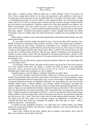 O segredo dos girassóis
                                          Adriana Matheus

falsa razão e o próprio coração. Olhe pra dentro de si, senhor Edward! Veja-se! Vai chorar, em
breve. Estou a pagar pelos ciúmes de sua mãe, pela ignorância e pela mentira de tantos que se
escondem por trás das máscaras de uma sociedade hipócrita e com ideias distorcidas sobre o caráter
e a moralidade das pessoas. Os senhores falam o nome sagrado de Deus, mas são pessoas que nada
sabem sobre Ele. Os senhores fazem justiça à maneira que lhes convém, e pregam verdades ditadas
por uma ordem já em decadência. Traduzem a palavra do Cristo para educarem seus adeptos, seus
filhos e seus parentes. São como ovelhas no pasto, sendo tocadas de um lado para outro, por um
pastor tão sem rumo quanto. E, assim, envoltos na própria ignorância, seguem todos de mãos dadas.
Que triste, capitão... Encobrem seus próprios pecados e crimes, tentando achar defeito nos menos
favorecidos, como eu e minhas irmãs. Ou acham mesmo que as mulheres de sua sociedade são todas
santas?
     Shaara baixou a cabeça e sorriu, parecendo decepcionada, continuando aquele diálogo, que mais
parecia uma afronta.
     _ Se suas senhoras fossem santas, não estariam vivas, e sim em um plano muito superior a este.
Bando de hipócritas, desumanos, falsos profetas, monstros! Todos estes homens aqui, incluindo o
senhor, são piores do que animais. Acusam-nos de possessão, mas o demônio está dentro da sua
alma. Tenho pena do senhor, capitão Edward, com toda a força do meu ser. Pois sei que as irmãs que
o senhor e seus homens mataram estão em paz agora. Mas e o senhor? Não terá um dia de sua vida
em que não se lembrará desse massacre. Sabe por que, capitão? Lembranças ruins perseguem-nos
durante os nossos sonhos à noite. Elas são chamadas de consciência inconsciente, e mesmo o mais
ignorante dos seres viventes tem consciência. E é isso que me deixa feliz: sei que o senhor nunca terá
paz enquanto viver.
     O capitão, com um olhar furioso, ergueu a mão para esbofetear Shaara no rosto. Mas Shaara não
se fez de rogada e disse:
     _ Vá em frente, senhor Edward. Não pode me ferir mais do que já me feriu. Não seria a primeira
vez a usar violência contra mim. Ah, capitão... O senhor tem razão. Eu quase ia me esquecendo:
quem bate esquece, mas quem apanha tem que conviver com as cicatrizes. E as minhas estão tão
profundas que o senhor não as consegue ver, não é, capitão?
     O capitão segurou o rosto de Shaara e, olhando-a fixamente nos olhos, disse:
     _ Se eu fosse a senhorita, ficaria bem boazinha. Afinal, sou o homem que tem nas mãos o seu
destino. Posso queimar todas essas bruxas aqui mesmo, nesta floresta, sem a menor piedade, e alegar
que estavam praticando rituais de magia negra e que, ao nos verem chegar, os demônios ferozes que
as possuíam tentaram nos atacar, sem nenhuma explicação. Isso, logicamente, foi o que me fez tomar
tamanha atitude contra as pobres mulheres, que estavam, embora inconscientes, possuídas por
espíritos malignos. Portanto, se não quer que eu mate o restante dessas desgraçadas queimadas vivas,
cale-se e fique com essa maldita boca fechada o restante do tempo que lhe resta. E sabe o que mais?
Faço isso deixando-lhe como única testemunha. Mas, logicamente, não terá língua para contar tais
fatos a ninguém quando for interrogada em tribunal - o que me será bastante útil em minha própria
defesa, quando eu for interrogado sobre os fatos acontecidos nesta floresta, sem nenhuma testemunha
que lhe possa ser útil, é claro. Pense bem, então, antes de tomar alguma atitude insensata. Não que
sua língua possa lhe valer muito, mas as pessoas, durante seu julgamento, ao perceber que a
senhorita não pode falar, dirão que o demônio lhe impede a fala. Isso, para os leigos - como a
senhorita mesmo diz - é incontestável.
     O capitão deu uma gargalhada sarcástica e seu olhar gelou até a minha espinha, mas Shaara
manteve-se em posição de defesa. Ela sabia que o capitão cumpriria o que estava prometendo, mas
prosseguiu mesmo assim:
     _ Faça o que o senhor tem que fazer, capitão. Que se cumpra o meu destino. Seja a mão de
Deus, mas seja breve, não me deixe sentir dor!




                                                                                                         40
 