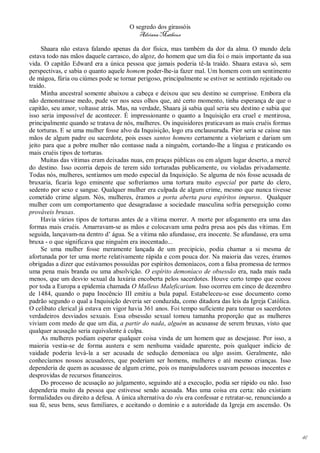 O segredo dos girassóis
                                          Adriana Matheus

     Shaara não estava falando apenas da dor física, mas também da dor da alma. O mundo dela
estava todo nas mãos daquele carrasco, do algoz, do homem que um dia foi o mais importante da sua
vida. O capitão Edward era a única pessoa que jamais poderia tê-la traído. Shaara estava só, sem
perspectivas, e sabia o quanto aquele homem poder-lhe-ia fazer mal. Um homem com um sentimento
de mágoa, fúria ou ciúmes pode se tornar perigoso, principalmente se estiver se sentindo rejeitado ou
traído.
     Minha ancestral somente abaixou a cabeça e deixou que seu destino se cumprisse. Embora ela
não demonstrasse medo, pude ver nos seus olhos que, até certo momento, tinha esperança de que o
capitão, seu amor, voltasse atrás. Mas, na verdade, Shaara já sabia qual seria seu destino e sabia que
isso seria impossível de acontecer. É impressionante o quanto a Inquisição era cruel e mentirosa,
principalmente quando se tratava de nós, mulheres. Os inquisidores praticavam as mais cruéis formas
de torturas. E se uma mulher fosse alvo da Inquisição, logo era enclausurada. Pior seria se caísse nas
mãos de algum padre ou sacerdote, pois esses santos homens certamente a violariam e dariam um
jeito para que a pobre mulher não contasse nada a ninguém, cortando-lhe a língua e praticando os
mais cruéis tipos de torturas.
     Muitas das vítimas eram deixadas nuas, em praças públicas ou em algum lugar deserto, a mercê
do destino. Isso ocorria depois de terem sido torturadas publicamente, ou violadas privadamente.
Todas nós, mulheres, sentíamos um medo especial da Inquisição. Se alguma de nós fosse acusada de
bruxaria, ficaria logo eminente que sofreríamos uma tortura muito especial por parte do clero,
sedento por sexo e sangue. Qualquer mulher era culpada de algum crime, mesmo que nunca tivesse
cometido crime algum. Nós, mulheres, éramos a porta aberta para espíritos impuros. Qualquer
mulher com um comportamento que desagradasse a sociedade masculina sofria perseguição como
prováveis bruxas.
     Havia vários tipos de torturas antes de a vítima morrer. A morte por afogamento era uma das
formas mais cruéis. Amarravam-se as mãos e colocavam uma pedra presa aos pés das vítimas. Em
seguida, lançavam-na dentro d’ água. Se a vítima não afundasse, era inocente. Se afundasse, era uma
bruxa - o que significava que ninguém era inocentado...
     Se uma mulher fosse meramente lançada de um precipício, podia chamar a si mesma de
afortunada por ter uma morte relativamente rápida e com pouca dor. Na maioria das vezes, éramos
obrigadas a dizer que estávamos possuídas por espíritos demoníacos, com a falsa promessa de termos
uma pena mais branda ou uma absolvição. O espírito demoníaco de obsessão era, nada mais nada
menos, que um desvio sexual da luxúria encoberta pelos sacerdotes. Houve certo tempo que ecoou
por toda a Europa a epidemia chamada O Malleus Maleficarium. Isso ocorreu em cinco de dezembro
de 1484, quando o papa Inocêncio III emitiu a bula papal. Estabeleceu-se esse documento como
padrão segundo o qual a Inquisição deveria ser conduzida, como ditadora das leis da Igreja Católica.
O celibato clerical já estava em vigor havia 361 anos. Foi tempo suficiente para tornar os sacerdotes
verdadeiros desviados sexuais. Essa obsessão sexual tomou tamanha proporção que as mulheres
viviam com medo de que um dia, a partir do nada, alguém as acusasse de serem bruxas, visto que
qualquer acusação seria equivalente à culpa.
     As mulheres podiam esperar qualquer coisa vinda de um homem que as desejasse. Por isso, a
maioria vestia-se de forma austera e sem nenhuma vaidade aparente, pois qualquer indício de
vaidade poderia levá-la a ser acusada de sedução demoníaca ou algo assim. Geralmente, não
conhecíamos nossos acusadores, que poderiam ser homens, mulheres e até mesmo crianças. Isso
dependeria de quem as acusasse de algum crime, pois os manipuladores usavam pessoas inocentes e
desprovidas de recursos financeiros.
     Do processo de acusação ao julgamento, seguindo até a execução, podia ser rápido ou não. Isso
dependeria muito da pessoa que estivesse sendo acusada. Mas uma coisa era certa: não existiam
formalidades ou direito a defesa. A única alternativa do réu era confessar e retratar-se, renunciando a
sua fé, seus bens, seus familiares, e aceitando o domínio e a autoridade da Igreja em ascensão. Os




                                                                                                          41
 