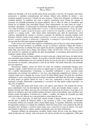 O segredo dos girassóis
                                         Adriana Matheus

direitos de liberdade e de livre escolha nunca foram associados a tais leis. Os acusados eram feitos
prisioneiros e mantidos constantemente sob torturas. Muitos eram inibidos de dormir, e isso
acontecia segundo revezava-se o horário de seus carrascos. Todos eram obrigados a confessar uma
condição herética. As mulheres, que eram a maioria, comumente eram vítimas de violação. A
execução era realizada geralmente em praças públicas, sob os olhos de todos os moradores, que
faziam de tal barbárie uma festividade bizarra. Punir publicamente era uma forma de coagir e
intimidar a população. A vítima podia ser enforcada, decapitada ou, na maioria das vezes, queimada
viva. Entre as torturas, as mais usadas eram: o tronco, a roda de despedaçamento, o berço de Judas,
a dama de ferro, o garfo, as garras de gato, a pêra, a máscara da vergonha, a cadeira das bruxas, o
pêndulo e o esmaga joelho - entre tantos outros instrumentos que, além de monstruosos, eram
criativos, dependendo do carrasco a executar a sentença. Os métodos de execução também eram
bastantes variáveis, sendo os mais usados a guilhotina, o serrote, a espada, a forquilha do herege, o
garrote, a gaiola suspensa, a submersão, a empalação, a cremação e o fura-bruxas, que nada mais
era que uma faca falsa para enganar a população leiga.
     O fura-bruxas era a forma mais repulsiva e fraudulenta, pois tal faca de exame nunca perfurava
coisa alguma. O que acontecia, na realidade, era que os carrascos cortavam a língua das vítimas e
usavam o fura-bruxas ou athame falso para espetá-las perante a população leiga. Como a vítima não
podia falar, pois estava sem a língua, eles diziam a todos, em alto tom: Viram-na? Está possuída
pelo demônio! E, mediante tal espanto por parte da população, os acusadores aproveitavam-se para
condenar a pobre vítima, mutilada.
     O nascimento de uma criança também era motivo para que a Igreja interviesse, enviando um de
seus sacerdotes para examinar o rebento. Se na pobre e inocente criança houvesse algum tipo de sinal
ou anomalia, imediatamente ela seria retirada de dentro da casa de seus pais e levada para dentro de
um convento ou mosteiro, onde passaria o resto de sua infeliz vida sendo observada e até torturada
por seus superiores.
     Procuravam, também, marcas do Diabo no corpo das mulheres consideradas hereges, pois,
segundo a Igreja, o diabo deixava sua marca em algum lugar no corpo de uma bruxa. A mais óbvia
era o mamilo supranumerário. Certamente, os sacerdotes celibatários e castos estariam muito
interessados em examinar tais mulheres e, com isso, uma depravada compulsão por torturas e sexo
violento surgiu com a chegada das normas morais da Santa Madre Igreja. Por parte dos sacerdotes
celibatários e castos, essa praga emocional atingiu sexualmente indivíduos não funcionais, incapazes
de sentir prazer na prática natural do sexo e, com isso, começaram a aliviar sua sexualidade
reprimida, cortando, dilacerando e queimando as causadoras de toda aquela volúpia reprimida - ou
seja, nós, as mulheres.
     Uma esposa não podia sentir prazer com o seu esposo, nem beijá-lo. Ela somente lhe serviria
para a reprodução. Caso ela descumprisse tais preceitos - como, por exemplo, beijar o esposo -, ele
poderia arrancar seus lábios, para que não se tornasse uma depravada do demônio. Essa regra só se
aplicava às mulheres, pois seus maridos podiam procurar outras em prostíbulos, para satisfazer seus
desejos carnais incompletos. O homem era o senhor - a mulher, um enfeite de estimação que nada
mais servia para ele, além de ser a sua procriadora e zelosa dona de casa.
     Com a Santa Inquisição, foi fácil para satanás invadir a Igreja Católica, pois ela já tinha se
movido para a prática da feitiçaria desde o ano trezentos e vinte e um, quando o imperador
Constantino afirmou seu comando sobre a Santa Madre Igreja. Foi quando, finalmente, esse período
da Inquisição começou a se separar da verdadeira videira de Jesus Cristo. Isso aconteceu há mais de
oitocentos anos. Portanto, a madeira estava muito seca e suscetível ao fogo do Inferno. Foi assim
que Satanás se aproveitou e soprou, usando a Inquisição como seu maior instrumento.
     Enquanto milhares de pensamentos invadiam minha mente, dei-me conta que Shaara estava
sendo levada para um vilarejo, onde seria posta sob cárcere privado até seu julgamento. Olhei para




                                                                                                        42
 