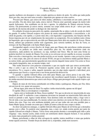 O segredo dos girassóis
                                          Adriana Matheus

aquelas mulheres em desespero e meu coração apertou-se dentro do peito. Eu sabia que nada podia
fazer por elas, mas me senti uma covarde e impotente por apenas ser uma sombra.
      Procurei por Shaara, que estava de mãos atadas, cabisbaixa e encostada em um canto, perto de
um carvalho. Ela não dizia mais nada, estava imóvel. Parecia estar querendo apagar da mente todo
aquele holocausto. Seu semblante era de dor e agonia. As pálpebras de Shaara estavam baixas,
inertes. Ela praticamente já estava morta, somente seu corpo ainda estava de pé - talvez por uma
questão de ela mesma não poder se desligar da vida material.
     Os soldados levaram-na para perto do capitão, amarrando-lhe as mãos à sela do cavalo do chefe
da guarda. O senhor Edward ocupava três postos de muita responsabilidade e conveniência: o de
chefe da guarda, o de capitão, e o posto mais alto, o de inquisidor. Logicamente, tais funções não lhe
foram impostas por ele ser simplesmente tão merecedor ou competente. Ele era também outra vítima
da Inquisição, que se aproveitou do seu ódio por Shaara para fazer dele um caçador de bruxas. Dessa
forma, sabiam que poderiam confiar nele cegamente, pois varreria também, da face da Terra, os
inimigos de Sua Majestade e da Santa Madre Igreja.
     Acompanhei aquele cortejo fúnebre de longe, para que Shaara não percebesse minha presença
espiritual - ou poderia ser ainda mais catastrófico para ela. No mundo transitório onde me
encontrava, nada poderia me acontecer, ou seja, nenhum mal físico. Mas de nem uma forma eu
poderia interferir no mundo de Shaara. Era como se eu estivesse em um espelho às avessas: eu podia
falar com eles e interrogá-los, mas não podia tocá-los ou ser tocada. Apenas o meu perispírito estava
lá - o meu corpo, não, pois ele estava no século XVIII, em que se encontrava minha querida Maria e
as outras irmãs, que pacientemente aguardavam meu retorno daquele transe astral. Era como se fosse
uma janela imaginária, mas, ao mesmo tempo, real.
     Não soube descrever com palavras exatamente o que era aquilo tudo que estava acontecendo.
Mas o certo é que eu estava lá. Presenciei aquelas coisas todas sem sair do lugar onde me
encontrava. Fiz a viagem e sabia, naquele momento, que era algo muito especial e individual, pois
cada pessoa que fizesse a viagem teria a sua forma pessoal de descrevê-la.
     Vi quando o capitão Edward olhou com ódio para Shaara, que estava presa à sua sela. Mas
também vi o olhar de tristeza de Shaara, por parecer não reconhecer aquele homem. A engolida seca
de minha ancestral demonstrou que estava sem força e fôlego para prosseguir todo aquele trajeto a pé
e descalça.
     Depois de mais de três horas caminhando em trilhas áridas e pedregosas, Shaara, por fim, falou
em um tom de voz, quase um sussurro:
     _ Dê-me água, pelo amor de Deus! Eu suplico: tenha misericórdia, apenas me dê água!
     O capitão olhou-a com desprezo e respondeu:
     _ Agora está se lembrando de Deus, bruxa maldita? Por que eu deveria ter misericórdia de uma
discípula de satã? A senhorita e suas comparsas deveriam ter pensado na misericórdia Dele antes de
terem se juntado a satã. Agora é tarde demais. Seus destinos estão em minhas mãos, e logo verei o
fim de toda a sua raça amaldiçoada. Eu mesmo selarei seus destinos em nome de Deus e de todos os
Santos dos céus. Faço isso sem nenhuma piedade, pois sei que todas são um caso perdido para a
Santa Madre Igreja, levando em conta que o diabo já tomou conta de seus corpos e almas.
     Ao dizer tais palavras amargas, o capitão Edward olhou para Shaara de tal forma que a desnudou
apenas com o olhar. Eu poderia estar enganada, mas, a meu ver, ainda existia paixão por parte do
capitão Edward em relação à Shaara. Talvez fosse uma paixão doentia e corrompida pelo ódio e pela
vingança - mas, mesmo assim, ainda existia um sentimento dentro daquele homem. E isso poderia
ser muito mais prejudicial à minha ancestral.
     Shaara, percebendo o olhar de lobo selvagem do capitão, tentou modificar o rumo que poderia
tomar aquela conversa. Tirando forças de dentro de si, respondeu, ainda num sussurro:




                                                                                                         43
 