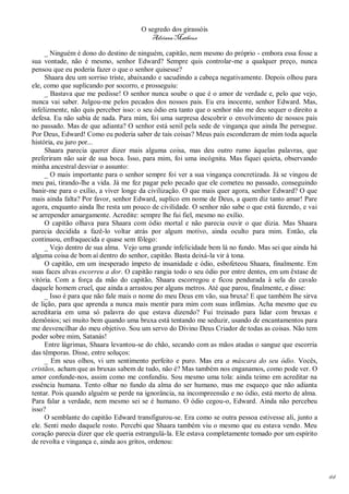 O segredo dos girassóis
                                         Adriana Matheus

     _ Ninguém é dono do destino de ninguém, capitão, nem mesmo do próprio - embora essa fosse a
sua vontade, não é mesmo, senhor Edward? Sempre quis controlar-me a qualquer preço, nunca
pensou que eu poderia fazer o que o senhor quisesse?
     Shaara deu um sorriso triste, abaixando e sacudindo a cabeça negativamente. Depois olhou para
ele, como que suplicando por socorro, e prosseguiu:
     _ Bastava que me pedisse! O senhor nunca soube o que é o amor de verdade e, pelo que vejo,
nunca vai saber. Julgou-me pelos pecados dos nossos pais. Eu era inocente, senhor Edward. Mas,
infelizmente, não quis perceber isso: o seu ódio era tanto que o senhor não me deu sequer o direito a
defesa. Eu não sabia de nada. Para mim, foi uma surpresa descobrir o envolvimento de nossos pais
no passado. Mas de que adianta? O senhor está senil pela sede de vingança que ainda lhe persegue.
Por Deus, Edward! Como eu poderia saber de tais coisas? Meus pais esconderam de mim toda aquela
história, eu juro por...
     Shaara parecia querer dizer mais alguma coisa, mas deu outro rumo àquelas palavras, que
preferiram não sair de sua boca. Isso, para mim, foi uma incógnita. Mas fiquei quieta, observando
minha ancestral desviar o assunto:
     _ O mais importante para o senhor sempre foi ver a sua vingança concretizada. Já se vingou de
meu pai, tirando-lhe a vida. Já me fez pagar pelo pecado que ele cometeu no passado, conseguindo
banir-me para o exílio, a viver longe da civilização. O que mais quer agora, senhor Edward? O que
mais ainda falta? Por favor, senhor Edward, suplico em nome de Deus, a quem diz tanto amar! Pare
agora, enquanto ainda lhe resta um pouco de civilidade. O senhor não sabe o que está fazendo, e vai
se arrepender amargamente. Acredite: sempre lhe fui fiel, mesmo no exílio.
     O capitão olhava para Shaara com ódio mortal e não parecia ouvir o que dizia. Mas Shaara
parecia decidida a fazê-lo voltar atrás por algum motivo, ainda oculto para mim. Então, ela
continuou, enfraquecida e quase sem fôlego:
     _ Vejo dentro de sua alma. Vejo uma grande infelicidade bem lá no fundo. Mas sei que ainda há
alguma coisa de bom aí dentro do senhor, capitão. Basta deixá-la vir à tona.
     O capitão, em um inesperado ímpeto de insanidade e ódio, esbofeteou Shaara, finalmente. Em
suas faces alvas escorreu a dor. O capitão rangia todo o seu ódio por entre dentes, em um êxtase de
vitória. Com a força da mão do capitão, Shaara escorregou e ficou pendurada à sela do cavalo
daquele homem cruel, que ainda a arrastou por alguns metros. Até que parou, finalmente, e disse:
     _ Isso é para que não fale mais o nome do meu Deus em vão, sua bruxa! E que também lhe sirva
de lição, para que aprenda a nunca mais mentir para mim com suas infâmias. Acha mesmo que eu
acreditaria em uma só palavra do que estava dizendo? Fui treinado para lidar com bruxas e
demônios; sei muito bem quando uma bruxa está tentando me seduzir, usando de encantamentos para
me desvencilhar do meu objetivo. Sou um servo do Divino Deus Criador de todas as coisas. Não tem
poder sobre mim, Satanás!
     Entre lágrimas, Shaara levantou-se do chão, secando com as mãos atadas o sangue que escorria
das têmporas. Disse, entre soluços:
     _ Em seus olhos, vi um sentimento perfeito e puro. Mas era a máscara do seu ódio. Vocês,
cristãos, acham que as bruxas sabem de tudo, não é? Mas também nos enganamos, como pode ver. O
amor confunde-nos, assim como me confundiu. Sou mesmo uma tola: ainda teimo em acreditar na
essência humana. Tento olhar no fundo da alma do ser humano, mas me esqueço que não adianta
tentar. Pois quando alguém se perde na ignorância, na incompreensão e no ódio, está morto de alma.
Para falar a verdade, nem mesmo sei se é humano. O ódio cegou-o, Edward. Ainda não percebeu
isso?
     O semblante do capitão Edward transfigurou-se. Era como se outra pessoa estivesse ali, junto a
ele. Senti medo daquele rosto. Percebi que Shaara também viu o mesmo que eu estava vendo. Meu
coração parecia dizer que ele queria estrangulá-la. Ele estava completamente tomado por um espírito
de revolta e vingança e, ainda aos gritos, ordenou:




                                                                                                        44
 