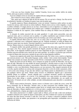 O segredo dos girassóis
                                          Adriana Matheus

     _ Cala essa sua boca imunda, bruxa maldita! Guardas, levem essa mulher infeliz da minha
frente, antes que eu perca a minha cabeça!
     O jovem soldado correu ao encontro do capitão Edward, indagando-lhe:
     _ Devo trancá-la com as outras, senhor capitão?
     _ Não, quero que a algeme do lado de fora da carroça. Ela vai a pé até o vilarejo. Isso lhe servirá
de penitência, fazendo-a se lembrar de quem é que está no poder aqui.
     O guarda empurrou Shaara abruptamente, como um animal. Amarrou-a pelos pulsos na parte
traseira da carroça, onde estavam as outras mulheres. Shaara estava com as vestes rasgadas, e os pés
e joelhos esfolados. O sangue descia na sua face, misturando-se com as lágrimas e os soluços. Isso
pareceu incomodar o capitão Edward, pois ordenou que o soldado a amordaçasse. O soldado não só
obedeceu à ordem do seu superior, como também bateu na cabeça de Shaara com um pedaço de
madeira.
     A situação da minha ancestral não era nada agradável. A cada metro percorrido, seus pés
sagravam mais, pois se cortavam com as pedras e os galhos espinhentos que existiam à beira do
caminho. Shaara sufocava seus gemidos através da mordaça, que cortava seus lábios.
     O capitão Edward olhava para trás, uma vez ou outra, para se certificar de que Shaara estava
sofrendo o suficiente com o tratamento imposto por ele. Naquele momento, as irmãs de Shaara não
olhavam sequer para sua mestra. Pareciam repudiá-la e acusavam-na por tudo o que lhes ocorreu na
floresta. Shaara estava só, à mercê daquele destino infeliz.
     Vi naquela mulher uma grande guerreira e, com o passar dos meus anos, aquela foi uma lição
que segui a fio. Pois, mesmo naquele momento de flagelo, percebi que Shaara se preocupava com
suas irmãs. A dor daquelas mulheres parecia ser mais importante do que a sua própria dor. Aquelas
famílias estavam sofrendo com a morte de seus entes queridos. As cordas e os gravetos que cortavam
o corpo de Shaara não eram nem a metade do que a dor na alma daquelas mulheres.
     Causava-me angústia não poder fazer absolutamente nada. Por várias vezes, contive as lágrimas
que estavam prestes a cair. Não podia fraquejar; senão, minhas visões seriam interrompidas. Tentei
manter meu coração em oração, buscando auxílio Divino e emanando energia positiva a todas elas.
     Depois da morte do pai de Shaara, ela se integrou ao grupo de auxílio de Mercedes, sua tia por
parte de mãe. Mercedes era uma mulher de muitos princípios, e decidiu nunca se casar ou ter filhos
para se dedicar somente aos pobres e necessitados. Mercedes foi considerada a maior bruxa daquele
condado e, com o seu falecimento, Shaara passou a ser sua sucessora. Mas, naquele momento de dor
e revolta, aquelas mulheres na carroça não conseguiam discernir o certo do errado e passaram, então,
a vê-la como uma inimiga. O que elas não sabiam é que Shaara jamais as abandonaria ou as trairia
por qualquer motivo que fosse. Shaara nunca recusou ou abandonou alguém que a procurasse
pedindo abrigo ou caridade - mesmo sabendo que, a qualquer momento, poderia um daqueles
necessitados ser um espião e vir a traí-la. E foi exatamente isso o que ocorreu: um senhor a quem
Shaara havia dado abrigo e comida, curando-lhe também uma enfermidade, era um espião da
Inquisição. O homem era um velho soldado, enviado disfarçadamente para descobrir o esconderijo
de Shaara.
     Shaara nunca praticou bruxarias. Apenas curava os doentes com a ajuda das ervas, como lhe
havia ensinando sua tia Mercedes. Durante anos, as duas exerceram esse trabalho árduo, mas
gratificante. Em três anos, aquele pequeno grupo havia se tornado quase uma pequena vila. E a
fama de Mercedes e Shaara espalhou-se à revelia por todo o condado. Isso incomodou os aldeões, o
rei e, principalmente, a Igreja, que julgava estar perdendo muitos fiéis.
     Elas nunca precisavam ir à cidade e quase nada as faltava, pois de tudo a mãe terra produzia.
Também contaram com a ajuda de alguns comerciantes, que lhes vendiam sal e açúcar às escondidas.
Os feitos das duas bruxas cresciam a cada dia. Com isso, os boatos e mexericos maldosos foram
surgindo em torno de ambas, que passaram a ser perseguidas pela Inquisição, confundidas com as
feiticeiras de Salém.




                                                                                                           45
 