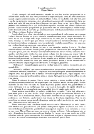 O segredo dos girassóis
                                          Adriana Matheus

      Eu não conseguia, até aquele momento, entender por que duas pessoas, que pareciam ter se
amando tanto, de uma hora para outra, passaram a se desprezar daquela forma. Eu estava translúcida
naquela viagem: nem mesmo como um fantasma Shaara poderia ver-me. Então, pude estar bem junto
a ela. Eu me sentia meio morta, mas estava adorando entender mais sobre minha ancestral. Sabia que
aquilo seria muito útil para mim no futuro. Shaara seguiu mais à frente em sua viagem. Ela era muito
poderosa e de muita experiência, pois, em fração de segundos, levou-nos mais à frente, ainda em seu
passado. Fiquei admirada por perceber que poderíamos estar em tantos lugares ao mesmo tempo,
dentro do mundo astral. É incrível o que a mente consciente pode fazer quando temos domínio sobre
ela. E Shaara tinha esse domínio totalmente.
     Quando ela abriu os olhos, estava deitada em uma cama rodeada de mulheres que não eram suas
irmãs da floresta. Pareceu um pouco assustada, tentando entender o que estava acontecendo. Eu
estava ao seu lado o tempo todo, de pé à cabeceira de sua cama, mas ela sequer desconfiava da
minha presença. E o motivo pelo qual Shaara ficou atordoada foi a maneira muito rápida com que
havia se transportado de uma época a outra. Isso poderia ter resultados catastróficos, e era uma coisa
que eu não arriscaria, mesmo porque eu era só uma aprendiz.
      Acompanhei os olhos de Shaara, que parecia estar matando a saudade de seu lar. Ela olhou
minuciosamente cada cantinho daquele quarto, que parecia ter sido decorado para uma princesa. Era
um quarto grande, com uma decoração contemporânea lindíssima, muitas cortinas, uma cama muito
grande e mobílias muito polidas. Isso sem contar o cheiro bom de comida, que estava vindo de
algum lugar daquela casa. Foi quando uma jovem magra e simpática entrou no quarto de Shaara,
com uma bandeja contendo chá, biscoitos de nata, torradas, suco, bolinhos e frutas. Tanta fartura que
me senti satisfeita somente de olhar para tantas guloseimas! Shaara já estava reconhecendo o
ambiente. Deu uma larga espreguiçada sobre a cama e, em seguida, perguntou:
     _ Onde estou? - parecendo apenas querer se certificar que estava a alguns passos atrás, em seu
passado feliz.
     _ A senhorita está bem? - perguntou uma das senhoras, que parecia ser de confiança da família.
Está em seus aposentos, em sua casa. – respondeu, parecendo preocupada, mas mantendo um tom de
simpatia. Onde mais poderia estar a menina? Trouxemo-la para seu quarto, depois daquele súbito
desmaio que a senhorita teve logo após o jantar de ontem. Agora, por favor, arrume-se! Seu pai está
à sua espera.
     Shaara levantou-se às pressas. Parecia querer recuperar o tempo perdido ao lado do pai.
Arrumou-se tão rapidamente que mal se preocupou com a vaidade. O que ela mais queria, naquele
momento, era estar com o seu velho pai e poder dizer-lhe o quanto o amava. Pois, quando Shaara se
exilou na floresta com sua tia Mercedes, para se esconder da Inquisição e do capitão Edward, não
pôde se despedir de seu pai, que havia sido condenado à forca por traição contra a corte.
     Shaara sentiu-se uma traidora por nada ter podido fazer a respeito. Tentou fugir várias vezes
para poder ajudar o pai, mas, devido à frágil condição em que ela se encontrava, Mercedes e as
outras irmãs não a deixaram sair. Shaara, desde então, mantinha em sua cabeça que seu pai não a
perdoou por isso. Portanto, aquela viagem para Shaara era de extrema importância. Para ela, era
como fosse um resgate: mesmo que ela não pudesse mudar em nada o seu destino, era uma forma de
rever e ficar um tempo a mais com o pai.
     Shaara atravessou vários corredores daquele enorme casarão. Não consegui ver muita coisa e
nem detalhar nada, pois ela estava com pressa e tudo parecia espelhos às avessas. Era como se
fossem flashes em minha mente. Quando Shaara estava parada ou calma, eu via claramente as coisas
ao meu redor. Mas se Shaara corresse, era como se o tempo acelerasse. Então, embaçava tudo ao
redor, deixando-me impotente em relação aos detalhes. Ao chegar a um grande saguão, de mobília
refinada e muito rica, pude ver um senhor de costas olhando pela janela, enquanto fumava cachimbo.
Ele estava de costas e usava um roupão. Parecia ter acordado havia poucas horas.




                                                                                                         48
 