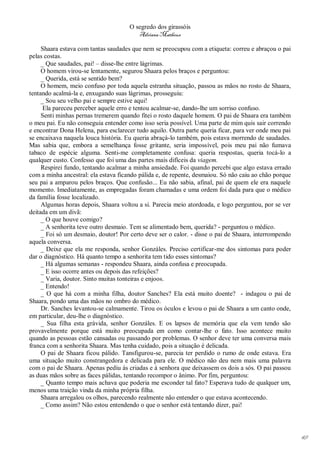 O segredo dos girassóis
                                         Adriana Matheus

     Shaara estava com tantas saudades que nem se preocupou com a etiqueta: correu e abraçou o pai
pelas costas.
     _ Que saudades, pai! – disse-lhe entre lágrimas.
     O homem virou-se lentamente, segurou Shaara pelos braços e perguntou:
     _ Querida, está se sentido bem?
     O homem, meio confuso por toda aquela estranha situação, passou as mãos no rosto de Shaara,
tentando acalmá-la e, enxugando suas lágrimas, prosseguiu:
     _ Sou seu velho pai e sempre estive aqui!
      Ela pareceu perceber aquele erro e tentou acalmar-se, dando-lhe um sorriso confuso.
     Senti minhas pernas tremerem quando fitei o rosto daquele homem. O pai de Shaara era também
o meu pai. Eu não conseguia entender como isso seria possível. Uma parte de mim quis sair correndo
e encontrar Dona Helena, para esclarecer tudo aquilo. Outra parte queria ficar, para ver onde meu pai
se encaixava naquela louca história. Eu queria abraçá-lo também, pois estava morrendo de saudades.
Mas sabia que, embora a semelhança fosse gritante, seria impossível, pois meu pai não fumava
tabaco de espécie alguma. Senti-me completamente confusa: queria respostas, queria tocá-lo a
qualquer custo. Confesso que foi uma das partes mais difíceis da viagem.
     Respirei fundo, tentando acalmar a minha ansiedade. Foi quando percebi que algo estava errado
com a minha ancestral: ela estava ficando pálida e, de repente, desmaiou. Só não caiu ao chão porque
seu pai a amparou pelos braços. Que confusão... Eu não sabia, afinal, pai de quem ele era naquele
momento. Imediatamente, as empregadas foram chamadas e uma ordem foi dada para que o médico
da família fosse localizado.
     Algumas horas depois, Shaara voltou a si. Parecia meio atordoada, e logo perguntou, por se ver
deitada em um divã:
     _ O que houve comigo?
     _ A senhorita teve outro desmaio. Tem se alimentado bem, querida? - perguntou o médico.
     _ Foi só um desmaio, doutor! Por certo deve ser o calor. - disse o pai de Shaara, interrompendo
aquela conversa.
     _ Deixe que ela me responda, senhor Gonzáles. Preciso certificar-me dos sintomas para poder
dar o diagnóstico. Há quanto tempo a senhorita tem tido esses sintomas?
     _ Há algumas semanas - respondeu Shaara, ainda confusa e preocupada.
     _ E isso ocorre antes ou depois das refeições?
     _ Varia, doutor. Sinto muitas tonteiras e enjoos.
     _ Entendo!
     _ O que há com a minha filha, doutor Sanches? Ela está muito doente? - indagou o pai de
Shaara, pondo uma das mãos no ombro do médico.
     Dr. Sanches levantou-se calmamente. Tirou os óculos e levou o pai de Shaara a um canto onde,
em particular, deu-lhe o diagnóstico.
     _ Sua filha esta grávida, senhor Gonzáles. E os lapsos de memória que ela vem tendo são
provavelmente porque está muito preocupada em como contar-lhe o fato. Isso acontece muito
quando as pessoas estão cansadas ou passando por problemas. O senhor deve ter uma conversa mais
franca com a senhorita Shaara. Mas tenha cuidado, pois a situação é delicada.
     O pai de Shaara ficou pálido. Tansfigurou-se, parecia ter perdido o rumo de onde estava. Era
uma situação muito constrangedora e delicada para ele. O médico não deu nem mais uma palavra
com o pai de Shaara. Apenas pediu às criadas e à senhora que deixassem os dois a sós. O pai passou
as duas mãos sobre as faces pálidas, tentando recompor o ânimo. Por fim, perguntou:
     _ Quanto tempo mais achava que poderia me esconder tal fato? Esperava tudo de qualquer um,
menos uma traição vinda da minha própria filha.
     Shaara arregalou os olhos, parecendo realmente não entender o que estava acontecendo.
     _ Como assim? Não estou entendendo o que o senhor está tentando dizer, pai!




                                                                                                        49
 
