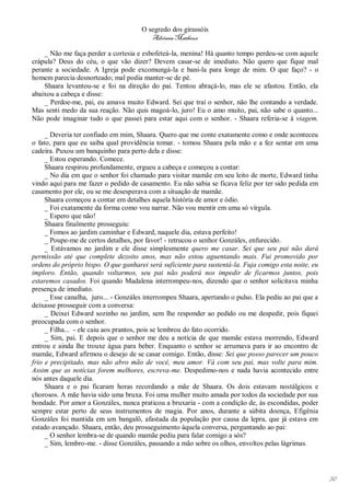 O segredo dos girassóis
                                         Adriana Matheus

    _ Não me faça perder a cortesia e esbofeteá-la, menina! Há quanto tempo perdeu-se com aquele
crápula? Deus do céu, o que vão dizer? Devem casar-se de imediato. Não quero que fique mal
perante a sociedade. A Igreja pode excomungá-la e bani-la para longe de mim. O que faço? - o
homem parecia desnorteado; mal podia manter-se de pé.
    Shaara levantou-se e foi na direção do pai. Tentou abraçá-lo, mas ele se afastou. Então, ela
abaixou a cabeça e disse:
    _ Perdoe-me, pai, eu amava muito Edward. Sei que traí o senhor, não lhe contando a verdade.
Mas senti medo da sua reação. Não quis magoá-lo, juro! Eu o amo muito, pai, não sabe o quanto...
Não pode imaginar tudo o que passei para estar aqui com o senhor. - Shaara referia-se à viagem.

     _ Deveria ter confiado em mim, Shaara. Quero que me conte exatamente como e onde aconteceu
o fato, para que eu saiba qual providência tomar. - tomou Shaara pela mão e a fez sentar em uma
cadeira. Puxou um banquinho para perto dela e disse:
     _ Estou esperando. Comece.
     Shaara respirou profundamente, ergueu a cabeça e começou a contar:
     _ No dia em que o senhor foi chamado para visitar mamãe em seu leito de morte, Edward tinha
vindo aqui para me fazer o pedido de casamento. Eu não sabia se ficava feliz por ter sido pedida em
casamento por ele, ou se me desesperava com a situação de mamãe.
     Shaara começou a contar em detalhes aquela história de amor e ódio.
     _ Foi exatamente da forma como vou narrar. Não vou mentir em uma só vírgula.
     _ Espero que não!
     Shaara finalmente prosseguiu:
     _ Fomos ao jardim caminhar e Edward, naquele dia, estava perfeito!
     _ Poupe-me de certos detalhes, por favor! - retrucou o senhor Gonzáles, enfurecido.
     _ Estávamos no jardim e ele disse simplesmente quero me casar. Sei que seu pai não dará
permissão até que complete dezoito anos, mas não estou aguentando mais. Fui promovido por
ordens do próprio bispo. O que ganharei será suficiente para sustentá-la. Fuja comigo esta noite, eu
imploro. Então, quando voltarmos, seu pai não poderá nos impedir de ficarmos juntos, pois
estaremos casados. Foi quando Madalena interrompeu-nos, dizendo que o senhor solicitava minha
presença de imediato.
     _ Esse canalha, juro... - Gonzáles interrompeu Shaara, apertando o pulso. Ela pediu ao pai que a
deixasse prosseguir com a conversa:
     _ Deixei Edward sozinho no jardim, sem lhe responder ao pedido ou me despedir, pois fiquei
preocupada com o senhor.
     _ Filha... - ele caiu aos prantos, pois se lembrou do fato ocorrido.
     _ Sim, pai. E depois que o senhor me deu a notícia de que mamãe estava morrendo, Edward
entrou e ainda lhe trouxe água para beber. Enquanto o senhor se arrumava para ir ao encontro de
mamãe, Edward afirmou o desejo de se casar comigo. Então, disse: Sei que posso parecer um pouco
frio e precipitado, mas não abro mão de você, meu amor. Vá com seu pai, mas volte para mim.
Assim que as notícias forem melhores, escreva-me. Despedimo-nos e nada havia acontecido entre
nós antes daquele dia.
     Shaara e o pai ficaram horas recordando a mãe de Shaara. Os dois estavam nostálgicos e
chorosos. A mãe havia sido uma bruxa. Foi uma mulher muito amada por todos da sociedade por sua
bondade. Por amor a Gonzáles, nunca praticou a bruxaria - com a condição de, às escondidas, poder
sempre estar perto de seus instrumentos de magia. Por anos, durante a súbita doença, Efigênia
Gonzáles foi mantida em um bangalô, afastada da população por causa da lepra, que já estava em
estado avançado. Shaara, então, deu prosseguimento àquela conversa, perguntando ao pai:
     _ O senhor lembra-se de quando mamãe pediu para falar comigo a sós?
     _ Sim, lembro-me. - disse Gonzáles, passando a mão sobre os olhos, envoltos pelas lágrimas.




                                                                                                        50
 
