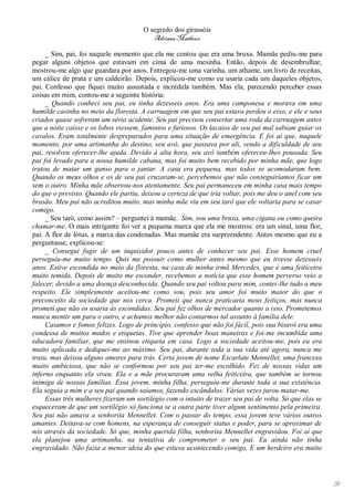 O segredo dos girassóis
                                          Adriana Matheus

     _ Sim, pai, foi naquele momento que ela me contou que era uma bruxa. Mamãe pediu-me para
pegar alguns objetos que estavam em cima de uma mesinha. Então, depois de desembrulhar,
mostrou-me algo que guardara por anos. Entregou-me uma varinha, um athame, um livro de receitas,
um cálice de prata e um caldeirão. Depois, explicou-me como eu usaria cada um daqueles objetos,
pai. Confesso que fiquei muito assustada e incrédula também. Mas ela, parecendo perceber essas
coisas em mim, contou-me a seguinte história:
     _ Quando conheci seu pai, eu tinha dezesseis anos. Era uma camponesa e morava em uma
humilde casinha no meio da floresta. A carruagem em que seu pai estava perdeu o eixo, e ele e seus
criados quase sofreram um sério acidente. Seu pai precisou consertar uma roda da carruagem antes
que a noite caísse e os lobos viessem, famintos e furiosos. Os lacaios de seu pai mal sabiam guiar os
cavalos. Eram totalmente despreparados para uma situação de emergência. E foi aí que, naquele
momento, por uma artimanha do destino, seu avô, que passava por ali, vendo a dificuldade de seu
pai, resolveu oferecer-lhe ajuda. Devido à alta hora, seu avô também ofereceu-lhes pousada. Seu
pai foi levado para a nossa humilde cabana, mas foi muito bem recebido por minha mãe, que logo
tratou de matar um ganso para o jantar. A casa era pequena, mas todos se acomodaram bem.
Quando os meus olhos e os de seu pai cruzaram-se, percebemos que não conseguiríamos ficar um
sem o outro. Minha mãe observou-nos atentamente. Seu pai permaneceu em minha casa mais tempo
do que o previsto. Quando ele partiu, deixou a certeza de que iria voltar, pois me deu o anel com seu
brasão. Meu pai não acreditou muito, mas minha mãe viu em seu tarô que ele voltaria para se casar
comigo.
     _ Seu tarô, como assim? – perguntei à mamãe. Sim, sou uma bruxa, uma cigana ou como queira
chamar-me. O mais intrigante foi ver a pequena marca que ela me mostrou: era um sinal, uma flor,
pai. A flor de lótus, a marca das condenadas. Mas mamãe era surpreendente. Antes mesmo que eu a
perguntasse, explicou-se:
     _ Consegui fugir de um inquisidor pouco antes de conhecer seu pai. Esse homem cruel
perseguiu-me muito tempo. Quis me possuir como mulher antes mesmo que eu tivesse dezesseis
anos. Estive escondida no meio da floresta, na casa de minha irmã Mercedes, que é uma feiticeira
muito temida. Depois de muito me esconder, recebemos a notícia que esse homem perverso veio a
falecer, devido a uma doença desconhecida. Quando seu pai voltou para mim, contei-lhe tudo a meu
respeito. Ele simplesmente aceitou-me como sou, pois seu amor foi muito maior do que o
preconceito da sociedade que nos cerca. Prometi que nunca praticaria meus feitiços, mas nunca
prometi que não os usaria às escondidas. Seu pai fez olhos de mercador quanto a isso. Prometemos
nunca mentir um para o outro, e achamos melhor não contarmos tal assunto à família dele.
     Casamos e fomos felizes. Logo de princípio, confesso que não foi fácil, pois sua bisavó era uma
condessa de muitos modos e etiquetas. Tive que aprender boas maneiras e foi-me incumbida uma
educadora familiar, que me ensinou etiqueta em casa. Logo a sociedade aceitou-me, pois eu era
muito aplicada e dediquei-me ao máximo. Seu pai, durante toda a sua vida até agora, nunca me
traiu, mas deixou alguns amores para trás. Certa jovem de nome Escarlate Mennellet, uma francesa
muito ambiciosa, que não se conformou por seu pai ter-me escolhido. Fez de nossas vidas um
inferno enquanto ela viveu. Ela e a mãe procuraram uma velha feiticeira, que também se tornou
inimiga de nossas famílias. Essa jovem, minha filha, perseguiu-me durante toda a sua existência.
Ela seguia a mim e a seu pai quando saíamos, fazendo escândalos. Várias vezes jurou matar-me.
     Essas três mulheres fizeram um sortilégio com o intuito de trazer seu pai de volta. Só que elas se
esqueceram de que um sortilégio só funciona se a outra parte tiver algum sentimento pela primeira.
Seu pai não amava a senhorita Mennellet. Com o passar do tempo, essa jovem teve vários outros
amantes. Deitava-se com homens, na esperança de conseguir status e poder, para se aproximar de
nós através da sociedade. Só que, minha querida filha, senhorita Mennellet engravidou. Foi aí que
ela planejou uma artimanha, na tentativa de comprometer o seu pai. Eu ainda não tinha
engravidado. Não fazia a menor ideia do que estava acontecendo comigo. E um herdeiro era muito




                                                                                                          51
 