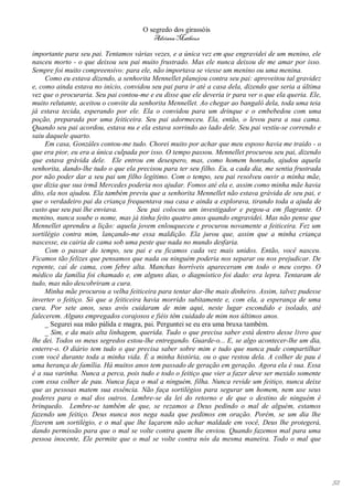 O segredo dos girassóis
                                         Adriana Matheus

importante para seu pai. Tentamos várias vezes, e a única vez em que engravidei de um menino, ele
nasceu morto - o que deixou seu pai muito frustrado. Mas ele nunca deixou de me amar por isso.
Sempre foi muito compreensivo: para ele, não importava se viesse um menino ou uma menina.
     Como eu estava dizendo, a senhorita Mennellet planejou contra seu pai: aproveitou tal gravidez
e, como ainda estava no início, convidou seu pai para ir até a casa dela, dizendo que seria a última
vez que o procuraria. Seu pai contou-me e eu disse que ele deveria ir para ver o que ela queria. Ele,
muito relutante, aceitou o convite da senhorita Mennellet. Ao chegar ao bangalô dela, toda uma teia
já estava tecida, esperando por ele. Ela o convidou para um drinque e o embebedou com uma
poção, preparada por uma feiticeira. Seu pai adormeceu. Ela, então, o levou para a sua cama.
Quando seu pai acordou, estava nu e ela estava sorrindo ao lado dele. Seu pai vestiu-se correndo e
saiu daquele quarto.
     Em casa, Gonzáles contou-me tudo. Chorei muito por achar que meu esposo havia me traído - o
que era pior, eu era a única culpada por isso. O tempo passou. Mennellet procurou seu pai, dizendo
que estava grávida dele. Ele entrou em desespero, mas, como homem honrado, ajudou aquela
senhorita, dando-lhe tudo o que ela precisou para ter seu filho. Eu, a cada dia, me sentia frustrada
por não poder dar a seu pai um filho legítimo. Com o tempo, seu pai resolveu ouvir a minha mãe,
que dizia que sua irmã Mercedes poderia nos ajudar. Fomos até ela e, assim como minha mãe havia
dito, ela nos ajudou. Ela também previu que a senhorita Mennellet não estava grávida de seu pai, e
que o verdadeiro pai da criança frequentava sua casa e ainda a explorava, tirando toda a ajuda de
custo que seu pai lhe enviava.        Seu pai colocou um investigador e pegou-a em flagrante. O
menino, nunca soube o nome, mas já tinha feito quatro anos quando engravidei. Mas não pense que
Mennellet aprendeu a lição: aquela jovem enlouqueceu e procurou novamente a feiticeira. Fez um
sortilégio contra mim, lançando-me essa maldição. Ela jurou que, assim que a minha criança
nascesse, eu cairia de cama sob uma peste que nada no mundo desfaria.
     Com o passar do tempo, seu pai e eu ficamos cada vez mais unidos. Então, você nasceu.
Ficamos tão felizes que pensamos que nada ou ninguém poderia nos separar ou nos prejudicar. De
repente, caí de cama, com febre alta. Manchas horríveis apareceram em todo o meu corpo. O
médico da família foi chamado e, em alguns dias, o diagnóstico foi dado: era lepra. Tentaram de
tudo, mas não descobriram a cura.
     Minha mãe procurou a velha feiticeira para tentar dar-lhe mais dinheiro. Assim, talvez pudesse
inverter o feitiço. Só que a feiticeira havia morrido subitamente e, com ela, a esperança de uma
cura. Por sete anos, seus avós cuidaram de mim aqui, neste lugar escondido e isolado, até
falecerem. Alguns empregados corajosos e fiéis têm cuidado de mim nos últimos anos.
     _ Segurei sua mão pálida e magra, pai. Perguntei se eu era uma bruxa também.
     _ Sim, e da mais alta linhagem, querida. Tudo o que precisa saber está dentro desse livro que
lhe dei. Todos os meus segredos estou-lhe entregando. Guarde-o... E, se algo acontecer-lhe um dia,
enterre-o. O diário tem tudo o que precisa saber sobre mim e tudo que nunca pude compartilhar
com você durante toda a minha vida. É a minha história, ou o que restou dela. A colher de pau é
uma herança de família. Há muitos anos tem passado de geração em geração. Agora ela é sua. Essa
é a sua varinha. Nunca a perca, pois tudo e todo o feitiço que vier a fazer deve ser mexido somente
com essa colher de pau. Nunca faça o mal a ninguém, filha. Nunca revide um feitiço, nunca deixe
que as pessoas matem sua essência. Não faça sortilégios para segurar um homem, nem use seus
poderes para o mal dos outros. Lembre-se da lei do retorno e de que o destino de ninguém é
brinquedo. Lembre-se também de que, se rezamos a Deus pedindo o mal de alguém, estamos
fazendo um feitiço. Deus nunca nos nega nada que pedimos em oração. Porém, se um dia lhe
fizerem um sortilégio, e o mal que lhe laçarem não achar maldade em você, Deus lhe protegerá,
dando permissão para que o mal se volte contra quem lhe enviou. Quando fazemos mal para uma
pessoa inocente, Ele permite que o mal se volte contra nós da mesma maneira. Todo o mal que




                                                                                                        52
 