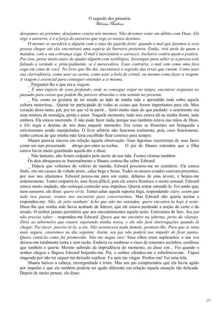 O segredo dos girassóis
                                          Adriana Matheus

desejamos ao próximo, desejamos contra nós mesmos. Não devemos estar em débito com Deus. Ele
rege o universo, e é a força do universo que rege os nossos destinos.
     O mesmo se sucederá a alguém com o anjo da guarda forte: quando o mal que fazemos a essa
pessoa chegar até ela, encontrará uma espécie de barreira protetora. Então, virá atrás de quem o
mandou, com a sua cobrança cega. O mal é mercenário e carrasco. Inclusive contra quem o pratica.
Por isso, pense muito antes de ajudar alguém com sortilégios. Investigue para saber se a pessoa está
falando a verdade e, principalmente, se é merecedora. Caso contrário, o mal vem como uma fera
cega em cima de você. No livro que lhe dei, encontrará o segredo das ervas que curam. Como usar
sua clarividência, como usar as cartas, como usar a bola de cristal, ou mesmo como fazer a viagem.
A viagem é essencial para conseguir entender a si mesma.
     _ Perguntei-lhe o que era a viagem.
     _ É uma espécie de sono profundo, onde se consegue viajar no tempo, encontrar respostas no
passado para coisas que podem lhe parecer absurdas e sem sentido no presente.
     _ Pai, como eu gostaria de ter estado ao lado de minha mãe e aprendido tudo sobre aquela
cultura misteriosa... Queria ter participado de todas as coisas que foram importantes para ela. Meu
coração doeu tanto, pai, por ter que vê-la partir... Senti muito mais do que piedade: o sentimento era
uma mistura de nostalgia, perda e amor. Naquele momento, tudo isso estava ali na minha frente, indo
embora. Ela estava morrendo. E não pude fazer nada, porque isso também estava nas mãos de Deus,
e Ele regia o destino de nós duas naquele momento. Era como se fôssemos um brinquedo e
estivéssemos sendo manipuladas. O livre arbítrio não funciona realmente, pois, caso funcionasse,
tenho certeza de que minha mãe teria escolhido ficar conosco para sempre.
     Shaara parecia sincera em relação àquela observação. Suas lágrimas escorreram de suas faces
como um mar procurando abrigo por entre as rochas. O pai de Shaara entendeu que a filha
estava havia muito guardando aquela dor e disse:
     _ Não lamente, não fomos culpados pela morte de sua mãe. Fomos vítimas também.
     Os dois abraçaram-se fraternalmente e Shaara contou-lhe sobre Edward:
     _ Depois que voltamos do velório de mamãe, Edward procurou-me no cemitério. Ele estava
lindo, em um casaco de veludo preto, calça bege e botas. Todos os nossos criados estavam presentes,
por isso nos afastamos. Edward puxou-me para um canto, debaixo de uma árvore, e beijou-me
ardentemente. Tentei empurrá-lo, mas ficou difícil, pois ele estava frenético e muito sensual. Edward
estava muito mudado, não consegui controlar seus impulsos. Queria tentar entendê-lo. Foi então que,
num sussurro, ele disse: quero vê-la. Tentei adiar aquela suposta fuga, respondendo claro, assim que
tudo isso passar, iremos nos encontrar para conversarmos. Mas Edward não queria aceitar e
respondeu-me: Não, de jeito nenhum! Acho que não me entendeu, quero encontrá-la hoje à noite.
Disse-lhe que minha mãe havia acabado de falecer, que ele estava perdendo a noção do certo e do
errado. O senhor jamais permitiria que nos encontrássemos aquela noite. Estávamos de luto. Seu pai
não precisa saber – respondeu-me Edward. Quero que me encontre na taberna, perto do vilarejo.
Direi ao taberneiro que estarei esperando minha noiva, e ele não fará interrogações quando lá
chegar. Por favor, preciso tê-la, a sós. Não acontecerá nada demais, prometo-lhe. Para que se sinta
mais segura, casaremos no dia seguinte. Assim, seu pai não poderá nos impedir de ficar juntos.
Quero contá-la como fui promovido. Não me negue isso! Seus olhos eram suplicantes, e sua voz
deixou-me totalmente tonta e sem razão. Embora eu soubesse o risco de estarmos sozinhos, confesso
que também o queria. Mesmo sabendo da imprudência do momento, eu disse sim... Foi quando o
senhor chegou e flagrou Edward beijando-me. Pai, o senhor ofendeu-me e esbofeteou-me. Fiquei
magoada por não ter sequer me deixado explicar. Eu quis me vingar. Perdoe-me! Fui uma tola.
     Shaara baixou a cabeça, envergonhada e triste. Mas seu pai compreendeu que ela havia agido
por impulso e que ele também poderia ter agido diferente em relação àquela situação tão delicada.
Depois de muito pensar, ele disse:




                                                                                                         53
 