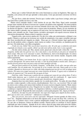 O segredo dos girassóis
                                         Adriana Matheus

     _ Parece que o senhor Edward sabe bem como funcionam as coisas na Inglaterra. Mas aqui, na
Espanha, com certeza ele terá que aprender a duras penas. Creio que precisarei conversar em breve
com ele.
     _ Pai, por favor, ainda não terminei. Preciso que o senhor saiba o que houve comigo, antes que
faça uma tolice e ponha em risco a sua vida.
     Shaara estava tentando mudar o triste destino de seu pai. Meu Deus, fiquei muito assustada
porque meus sentidos de bruxa avisavam-me o quanto ela poderia estar enganada. Ela nunca poderia
ter tomado aquela atitude, mesmo que estivesse tentando salvar uma vida. Nunca podemos interferir
no destino de alguém, e muito menos usar a viagem para tal propósito. Shaara, em seu momento de
dor, tentou mudar o passado, mas se esqueceu de uma coisa: isso era impossível. Senti muita pena de
Shaara, pois entendia sua dor. Fiquei quieta, ouvindo-a prosseguir com aquela conversa insana de
uma pessoa desesperada. Shaara contou o seguinte a seu pai:
     _ Naquela noite, uma escrava ajudou-me. Ela não teve culpa, pai, praticamente a obriguei a me
ajudar. Chamei-a e pedi que me trouxesse um vestido de camponesa e um capuz vermelho, para que
não fosse reconhecida por ninguém na cidade. Disse que eu e Edward iríamos fugir aquela noite,
que ela não poderia contar a ninguém, muito menos ao senhor. Caso contrário, eu mandaria puni-la
por isso. Ela ainda disse, com olhos arregalados:
     _ Credo em cruz, Sinhá! Não sou de fazer mexericos, não. Só acho que a senhorita está muito
enganada em relação a esse capitão. Afinal, sua mãe nem esfriou ainda. Luto é coisa sagrada!
     _ Ela não estava errada, pai. Mas, mesmo assim, passei por cima de tudo e disse-lhe: Acredite,
Joaquina, minha mãe iria aprovar isso. Eu o amo muito e essa decisão já está para ser tomada há
muito tempo. Meu pai só fez antecipar os fatos. Ela benzeu-se, num ar de desaprovação. Eu estava
cega de ódio do senhor naquele momento, pai. Não ouviria nem mesmo mamãe. Joaquina ainda
tentou argumentar:
     _ O pai da Sinhá é um homem bom. Se fez o que fez é porque está com a cabeça quente e o
coração amargurado. Ele amava muito sua mãe, e a dor da perda fundiu os miolos dele. Acho que a
menina deveria pensar mais um pouco antes de tomar qualquer decisão.
     _ Meu pai nunca poderia ter me batido, Joaquina – eu lhe disse. Se ele sofre, tem que saber que
sofro também. Ela era minha mãe. Fui privada de vê-la a minha vida toda. Nunca pude ter os seus
carinhos. Quando eu chorava por ter caído, não tinha ninguém para me pôr no colo ou afagar meus
cabelos. Ele nunca teve tempo nem para me contar histórias de dormir. E agora está se sentindo no
direito de espancar-me? Vou mostrar-lhe em quem ele bate.
     _ Está bem, sinhá. Tomara que o patrão não me castigue por causa de sua cabeça dura. É mió a
Sinhá andar depressa, que o cocheiro já está aguardando onde foi combinado. É... água morro
abaixo, fogo morro acima: muié moça, quando quer desembestar, ninguém segura.
     _ Joaquina disse isso entre dentes, quando me viu saindo porta afora. Na saída, dei uma olhada
em tudo e ainda respondi a velha escrava, desaforadamente: Ouvi isso, sua insolente! Não sei onde
eu estava com a cabeça, pois nunca tratei nenhum de nossos escravos daquela maneira. Muito menos
Joaquina, que praticamente me criou. Ninguém me viu saindo. Fui muito cautelosa. Dei ao cocheiro
o endereço e seguimos para o vilarejo. Ao chegarmos à taberna, o cocheiro perguntou-me se eu tinha
certeza de que era ali. Respondi-lhe meio assustada e curiosa pela pergunta: Sim. Algum problema?
     _ Senhorita, desculpe-me pela intromissão, mas aqui não é lugar para alguém de finos modos...
Quer que eu entre com a senhorita? – ofereceu-se o cocheiro.
     _ Não será preciso, meu noivo está me esperando. Obrigada! Escutei quando ele falou noivo,
hein? Sei... Perguntei enfurecida se ele havia dito alguma coisa, no que me disse Não, senhorita. Só
pensei alto. O cocheiro virou o rosto e parecia antipatizado comigo, mas me disse para aguardá-lo
ali, que não se demorava. Entrou na taberna sozinho. Parecia querer se certificar se havia alguém
esperando por mim lá dentro. Quando de lá ele voltou, disse-me para entrar pela porta dos fundos,
para não chamar muita atenção dos homens que estavam lá dentro. Desci da carruagem e entrei na




                                                                                                       54
 