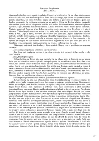 O segredo dos girassóis
                                          Adriana Matheus

taberna pelos fundos, como sugeriu o cocheiro. Procurei pelo taberneiro. Ele me olhou atônito, como
se me reconhecesse, mas nenhuma palavra disse. Colocou o copo, que estava enxugando com um
paninho encardido, em cima do balcão, pegou uma lanterna e guiou-me em direção à porta dos
fundos, novamente. Da portinhola, mostrou-me um celeiro. Olhou-me de cima abaixo, parecendo
não acreditar que eu iria ter coragem de ir até lá. Mas o olhei desafiadoramente e não lhe dirigi mais
a palavra. Segui, tentando mostrar-me corajosa. A noite estava fria e senti minhas pernas tremerem.
Vacilei e quase caí. Somente a luz da Lua me guiou. Abri a enorme porta do celeiro e vi não vi
ninguém. Vários lampiões estavam acesos e, no meio, tinha uma mesa com vinho, taças, queijo,
frutas, e pães. Logo à frente, encontrei um colchão feito com feno. Alguns cobertores estavam
dobrados ao lado. Sorri sozinha, pois sabia que Edward havia preparado tudo nos mínimos detalhes.
Edward, você está aí?, chamei mais alto e ninguém respondeu. Comecei a ficar assustada e, de
repente, ele chegou por trás de mim, abraçando-me e beijando-me. Virei para olhar para ele e fui
beijada na boca, com paixão. Depois, empurrou-me pelos os ombros e fitou-me toda.
     _ Não quero mais ouvir tais detalhes. - disse o pai de Shaara, com o semblante que era pura
decepção.
     Mas Shaara pediu para que terminasse aquela conversa:
     _ Por favor, pai, preciso de resposta e, para isso, o senhor terá que ouvir toda a minha versão
dessa história.
     Então, Shaara prosseguiu:
     _ Edward olhou-me de um jeito que nunca havia me olhado antes e disse-me que eu estava
linda, que me amava loucamente, que não conseguia pensar em sua vida sem mim. Seus olhos eram
ternos, mas também cheios de luxúria. Fitei-o de cima abaixo, enquanto foi buscar-me uma taça de
vinho. Estava com uma camisa branca muito fina, aberta, que deixava o peito másculo e peludo à
mostra. As mangas, longas, estavam dobradas até o antebraço. Calça de couro, com um cinto largo, e
botas, lembrando os famosos corsários. Seus cabelos estavam soltos, e sua barba muito bem feita.
Ele usou sândalo naquela noite. Aquele cheiro despertou em mim um lado adormecido até então.
Como eu disse, pai, também tive minha porção de culpa.
     E Shaara prosseguiu com aquela história, que me surpreendia a cada segundo:
     _ Edward trouxe-me uma taça e brindamos a nossa felicidade antes de bebermos. Sentamos no
colchão improvisado, comemos queijo com fruta e pães, e contamos histórias antigas. Ríamos como
loucos por qualquer coisa. Edward fitou-me, de repente, e beijou-me novamente com ternura. Seus
beijos foram ficando mais frenéticos e ardentes. Suas mãos começaram a abrir caminhos
desconhecidos no meu corpo. Já entorpecida pelo vinho e pela luxúria, deixei-me render. As mãos de
Edward foram ágeis demais e, em instantes, conseguiu abrir meu corpete. Percebi que estava
completamente indefesa e em suas mãos. Pude perceber sua experiência com as mulheres, e senti um
ciúme infindável. Como num passe de mágicas, ele tirou o restante de minhas roupas. Queria falar-
lhe algo, mas seus beijos e suas mãos ficaram cada vez mais insistentes e impacientes. Meu corpo
tremeu ao sentir sua boca escorregando em meus seios, jovens e inexperientes. Sua mão desceu e
alcançou meu local mais secreto. Senti tontura e um devaneio sem fim. Sua boca percorreu todo o
meu corpo, até levar-me a um frenesi angustiante. Quando percebeu que eu estava totalmente
indefesa, fez-me implorar para ser possuída. Como um louco, beijou-me na boca novamente e levou-
me a lugares jamais sonhados por qualquer ser humano. Naquela noite, vi que o meu frágil corpo de
mulher foi levado a um paraíso nunca sonhado pelos anjos. Quando acordei, fiquei olhando-o
dormir. Como era lindo ver seu corpo masculino e nu completamente vulnerável ao meu lado! Nada
se comparava à felicidade que estava sentindo ao lado de Edward. Eu estava plena da certeza do
nosso amor. Mas, de repente, senti uma pontada no peito, como se algo estivesse errado. Sabia que
deveria contar a Edward sobre o meu atual segredo. Comecei a chorar, abafadamente. E se ele não
me aceitasse como eu era? - pensei comigo. Talvez fosse bobagem e eu estivesse sofrendo por
antecipação. Comecei a beijá-lo nos lábios, tentando afastar aquele temor da minha mente. Ele




                                                                                                         55
 