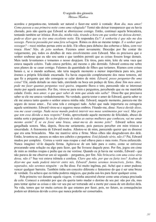 O segredo dos girassóis
                                          Adriana Matheus

acordou e perguntou-me, tentando ser natural e fazer-me sentir à vontade: Bom dia, meu amor!
Como passou a sua primeira noite como uma refugiada? Tentei não deixar transparecer que eu havia
chorado, pois não queria que Edward se aborrecesse comigo. Então, continuei aquela brincadeira,
tentando também ser irônica: Bom dia, minha vida, tirando a hora em que senhor me deixou dormir,
pode-se dizer que eu tive uma excelente noite. Ele respondeu Eu?! A senhorita é que não me deu
sossego. Parecia possuída por uma fera selvagem. Rimos os dois ao mesmo tempo. E o senhor quer
sossegar? - rocei minhas pernas entre as dele. Ele olhou para debaixo das cobertas e falou, com voz
rouca: Hum! Não, de jeito nenhum. Fizemos amor novamente. Desculpe por lhe contar tão
vulgarmente, pai, todos os detalhes de meu envolvimento com Edward. Mas eu precisava que o
senhor soubesse que eu não sou santa e que também permiti que as coisas fossem longe demais.
Mais tarde levantamos e tomamos o nosso desjejum. Ele tirou, para mim, leite de uma vaca que
estava naquele celeiro. Tudo estava perfeito, até mesmo o pão dormido. Edward contou-me sobre
seus planos de se casar comigo. Falamos da quantidade de filhos que teríamos. Ríamos com coisas
banais e, se o mundo acabasse, não teria naquele momento a menor importância para nós, pois
éramos a própria felicidade encarnada. Eu havia esquecido completamente dos meus temores, até
que fiz a pergunta que não conseguia se calar dentro de mim: Edward, posso perguntar-lhe uma
coisa? Ele, ainda deitado ao meu lado, enrolando na boca um pedaço de feno, disse Sim meu amor,
pode me fazer quantas perguntas você queira, enquanto fitava o teto, parecendo não se interessar
muito por aquele assunto. Por fim, virou-se para mim e perguntou, percebendo que eu me mantinha
calada: Então, meu amor, o que quer saber de mim que ainda não saiba? Disse-lhe que precisava
saber se ele me amava verdadeiramente. Na verdade, queria testar o amor de Edward, queria saber se
ele me amava tanto quanto o senhor amava minha mãe. Edward, naquele momento, pareceu-me tão
seguro do nosso amor... Fui uma tola e estraguei tudo. Achei que nada importaria ou estragaria
aquele sentimento. Edward virou-se e segurou meus ombros. Fitando-me, disse: Nunca duvide disso,
vou me casar contigo. Nada nesse mundo poderá intervir nos meus sentimentos por você. Mas por
que tem essa dúvida a meu respeito? Então, aproveitando aquele momento de felicidade, abusei da
minha sorte e perguntei: Se eu for diferente de todas as outras mulheres que conheceu, vai me amar
mesmo assim? E se eu fosse uma bruxa, amar-me-ia do mesmo jeito? Edward soltou uma
gargalhada sonora. Mas, depois, fitou-me seriamente, pois pareceu perceber em mim tristeza e
sinceridade. A fisionomia de Edward mudou. Afastou-se de mim, parecendo querer que eu dissesse
que era uma brincadeira. Mas me mantive séria e firme. Meus olhos não desgrudavam dos dele.
Então, levantou-se, passou as mãos nos cabelos e perguntou: Está falando sério, não é? Pai, Edward
mudou por completo. Correu a vestir suas roupas e mal olhava para o meu rosto. Ficou enfurecido.
Nunca imaginei vê-lo daquela forma. Agitava-se de um lado para o outro, como se estivesse
procurando uma solução ou algo para fazer, que lhe livrasse daquele peso. Por fim, jogou em cima
de mim as minhas roupas e pediu que eu me vestisse. Quando eu já havia me vestido, Edward - que
não parava de me observar um só segundo – perguntou, por fim: Não brincaria com uma coisa séria
dessa, não é? Sua voz estava trêmula e confusa. Claro que não, por que eu faria isso? Acabou de
dizer-me que nada poderá intervir entre nós, Edward! Juntos seremos invencíveis, fortes. Mas,
separados, não seremos ninguém – eu lhe disse. Fui muito ingênua, pai. Achei que o amor pudesse
vencer qualquer barreira. Também tinha um conceito diferente e fantasioso do que é ser uma bruxa
de verdade. Eu achava que eu tinha poderes mágicos, que podia usá-los para fazer qualquer coisa.
     Pela primeira vez durante aquela viagem, vi minha ancestral chorar como uma criança precisada
de colo. Comecei a entender por que ela queria tanto mudar o destino de seu pai: não por ela, mas
para tentar ajeitar as coisas e não ver seu pai ser torturado até a morte por causa de um deslize dela.
Na vida, temos que ter muita certeza do que estamos por fazer, pois, no futuro, as consequências
podem ser drásticas devido a erros que nunca poderão ser consertados.




                                                                                                          56
 