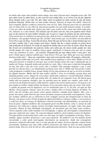 O segredo dos girassóis
                                          Adriana Matheus

de minha mãe segue uma tradição muito antiga, mas nunca fizeram mal a ninguém nesta vida. Ele
quis saber como eu sabia disso, se não convivia com minha mãe, se só estive com ela por algumas
horas durante toda a sua vida. Ele quis saber como eu poderia ter tanta certeza de que ela nunca
praticara feitiçaria. Minha mãe era uma mulher honesta, Edward, de muito boa índole. Nunca fez
mal a ninguém. Quem a conheceu contou-me como ela era. Sabe, Edward, posso não ser experiente,
mas sei muito bem ver nos olhos de uma pessoa quando ela está sendo honesta comigo. E acredite:
vi isso nos olhos da minha mãe. Espero que tudo o que acabei de lhe contar não mude nada entre
nós, Edward; eu o amo demais. Ele insinuou que fiz amor com ele, mas com quantos mais? Disse
que eu não passava de uma mulher mimada, que só quis se vingar do próprio pai por mera pirraça.
Acha mesmo que eu confiaria em uma pessoa que, além de trair a confiança paterna, deita-se assim,
facilmente, com qualquer homem que lhe convide? Acha mesmo que vou acreditar em uma filha de
bruxa?Foi o que ele disse. Acusei-lhe de louco. Disse-lhe que ele havia sido o único homem que tive
em toda a minha vida. E que sempre seria único. Aquilo não faz o menor sentido, eu nunca havia
sido praticante de feitiçaria. Só soube do segredo de minha mãe no seu leito de morte. Disse-lhe que
não levaria em consideração tais palavras rudes, pois sabia que ele estava sendo guiado por uma
revolta insana. Sei como as malditas bruxas agem: enfeitiçam os homens para que não as vejam
como são, demônios de saias – ele concluiu. Perguntei-lhe por que odiava tanto o meu povo. Seu
povo? Então agora confessa também que é uma bruxa? Pois que seja. Sabia que essa raça maldita
destruiu minha mãe? – disse-me, segurando o meu rosto com uma das mãos. Prosseguiu, enfurecido:
     _ Quando minha mãe era jovem, uma maldita bruxa enfeitiçou o noivo dela. Minha avó fez de
tudo para mostrar a verdade ao meu pai, mas o pobre homem estava tão cego e enfeitiçado que se
mudou da França, largando minha mãe grávida ao vento. Mas é claro que a senhorita bonequinha
de luxo não sabe o que são essas coisas, não é verdade? Não consegue imaginar o que é estar
grávida aos dezoito anos e ser abandonada à própria sorte, não é? Minha mãe não perdeu o bebê,
como praguejou a maldita bruxa, porque minha avó fez uma promessa de que eu serviria ao Senhor
de alguma maneira. Minha mãe foi uma mulher sofrida e viveu às escondidas, porque ficou mal
afamada perante o povo. Depois de certo tempo, minha mãe conheceu o coronel Sebastian. Embora
o coronel fosse bem mais velho que minha mãe, ele cuidou de nós enquanto viveu. Ele deixou para
minha mãe um pequeno obséquio, que ela guardou para me ajudar nos estudos, mais tarde. O
coronel era um homem de muitos conhecimentos, embora não tivesse muitas posses. Foi graças a ele
que estudei no melhor colégio militar da Europa. E foi com muito esforço que me tornei, mais tarde,
o capitão da guarda real na Inglaterra, até ser transferido para cá. E, por fim, caí aqui em San
Marino. Nesse pequeno vilarejo, cheio de contos e lendas sobre as bruxas fugitivas de Salém. No
início, não dei ouvidos, pois pensei serem apenas histórias contadas pelos aldeões. Mas, com o
passar dos meses, pude observar que coisas estranhas estavam acontecendo com frequência. Como,
por exemplo, mulheres que se esfriavam no leito conjugal; pessoas que desapareciam no meio da
floresta, sem deixar rastro. O leite do gado de alguns fazendeiros começou a talhar, e isso acontecia
a cada Lua cheia. As crianças de Salamanca estavam nascendo com deformidades, ou morriam na
hora do parto. Algumas mulheres não conseguiam gerar um filho homem, como é o desejo de todo
patriarca. Foi então que a Igreja resolveu investigar minuciosamente, em sigilo, todos esses fatos
ocorridos. Depois de uma detalhada investigação, foi descoberto que tais fatos eram verídicos.
Vários suspeitos estão sendo mantidos sob investigação, e alguns são interrogados constantemente
para que confessem seus crimes. No corpo de algumas mulheres, já foi achada a marca do demônio.
Um especialista em desvendar fatos como esse está aqui, em sigilo, investigando os hereges. Houve,
também, alguns suicídios misteriosos e sem causa aparente. Até mulheres com três mamilos foram
encontradas e estão sendo interrogadas diariamente em masmorras. Ainda não conseguimos
encontrar a feiticeira Mercedes, mas é só uma questão de tempo. Escravos fugiram e jamais foram
encontrados. Soubemos que uma velha senhora presenciou um ritual no meio da mata enquanto
juntava lenha. Ela teve sorte de não ter sido capturada pelas feiticeiras. Tudo isso que acabei de lhe




                                                                                                         58
 