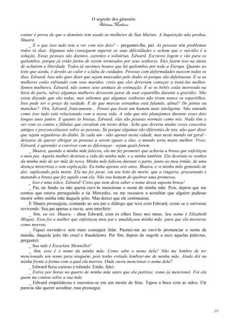 O segredo dos girassóis
                                        Adriana Matheus

contar é prova de que o demônio tem usado as mulheres de San Marino. A Inquisição não perdoa,
Shaara.
     _ E o que isso tudo tem a ver com nós dois? – perguntei-lhe, pai. As pessoas têm problemas
todos os dias. Algumas não conseguem superar as suas dificuldades e acham que o suicídio é a
solução. Essas pessoas são doentes, carentes e solitárias, Edward. Escravos fogem e vão para os
quilombos, porque já estão fartos de serem torturados por seus senhores. Eles fazem isso na ânsia
de acharem a liberdade. Todos já ouvimos boatos que há quilombos por toda a Europa. Quanto ao
leite que azeda, é devido ao calor e a falta de cuidados. Pessoas com deformidades nascem todos os
dias, Edward. Isso não quer dizer que sejam marcadas pelo diabo só porque são defeituosas. E se as
mulheres estão esfriando com seus maridos, creio que eles deveriam começar a tratá-las melhor.
Somos mulheres, Edward, não somos seus animais de estimação. E se os bebês estão morrendo na
hora do parto, talvez algumas mulheres devessem parar de usar espartilho durante a gravidez. Não
estou dizendo que são todas, mas sabemos que algumas senhoras não tiram nunca os espartilhos.
Isso pode ser o preço da vaidade. E de que marcas estranhas está falando, afinal? De pintas ou
manchas? Ora, Edward, francamente... Pensei que fosse um homem mais inteligente. Não entendo
como isso tudo está relacionado com a nossa vida. A vida que nós planejamos durante esses dois
longos anos juntos. E quanto às bruxas, Edward, elas são pessoas normais como nós. Nada têm a
ver com os contos e fábulas que circulam em torno delas. Acho que deveria mudar esses conceitos
antigos e preconceituosos sobre as pessoas. Só porque algumas são diferentes de nós, não quer dizer
que sejam seguidoras do diabo. Se cada um - não apenas nesta cidade, mas neste mundo em geral -
deixasse de querer obrigar as pessoas a serem iguais a elas, o mundo seria muito melhor. Viver,
Edward, é aprender a conviver com as diferenças - sejam quais forem.
     _ Shaara, quando a minha mãe faleceu, ela me fez prometer que acharia a bruxa que enfeitiçou
o meu pai. Aquela mulher destruiu a vida da minha mãe, e a minha também. Ela destruiu os sonhos
da minha mãe de ser mãe de novo. Minha mãe faleceu durante o parto, junto ao meu irmão, de uma
doença misteriosa e sem explicação. Eu tinha apenas seis anos, Shaara, e vi minha mãe gemendo de
dor, suplicando pela morte. Ela me fez jurar, em seu leito de morte, que a vingaria, procurando e
matando a bruxa que fez aquilo com ela. Não sou homem de quebrar uma promessa.
     _ Isso é uma tolice, Edward! Creio que nem deva saber o nome dessa suposta bruxa!
     _ Pai, no fundo eu não queria ouvi-lo mencionar o nome de minha mãe. Pois, depois que me
contou que estava perseguindo a tia Mercedes, eu me recusava a acreditar que alguém pudesse
mentir sobre minha mãe daquele jeito. Mas deixei que ele continuasse.
     E Shaara prosseguiu, contando ao seu pai o diálogo que teve com Edward, como se o estivesse
revivendo. Seu pai apenas a ouviu, sem interferir:
     _ Sim, eu sei, Shaara. - disse Edward, com os olhos fixos nos meus. Seu nome é Elizabeth
Méquiz. Essa foi a mulher que enfeitiçou meu pai e amaldiçoou minha mãe, para que ela morresse
como morreu.
     _ Fiquei ouvindo-o sem mais conseguir falar. Pasmei-me ao ouvi-lo pronunciar o nome de
mamãe, daquele jeito tão cruel e fraudulento. Por fim, depois de engolir a seco aquelas palavras,
perguntei:
     _ Sua mãe é Escarlate Mennellet?
     _ Sim, esse é o nome da minha mãe. Como sabe o nome dela? Não me lembro de ter
mencionado seu nome para ninguém, pois tenho evitado lembrar-me de minha mãe. Ainda dói na
minha frente a forma com a qual ela morreu. Onde ouviu mencionar o nome dela?
     _ Edward ficou curioso e trêmulo. Então, falei:
     _ Estive por horas no quarto de minha mãe antes que ela partisse, como já mencionei. Foi ela
quem me contou sobre a sua mãe.
     _ Edward empalideceu e encostou-se em um monte de feno. Tapou a boca com as mãos. Ele
parecia não querer acreditar, mas prossegui:




                                                                                                      59
 