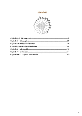 Sumário




Capitulo I - O diário de Anna.........................................................................................9
Capitulo II - A iniciação................................................................................................35
Capitulo III - O Livro das Sombras.............................................................................73
Capitulo IV - O Segredo de Elizabeth........................................................................144
Capitulo V - A Despedida............................................................................................196
CapituloVI - O Mosteiro..............................................................................................224
Capitulo VII - O Segredo dos Girassóis......................................................................252




                                                                                                                              6
 