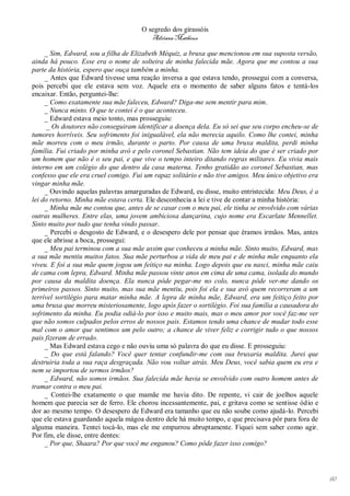 O segredo dos girassóis
                                        Adriana Matheus

     _ Sim, Edward, sou a filha de Elizabeth Méquiz, a bruxa que mencionou em sua suposta versão,
ainda há pouco. Esse era o nome de solteira de minha falecida mãe. Agora que me contou a sua
parte da história, espero que ouça também a minha.
     _ Antes que Edward tivesse uma reação inversa a que estava tendo, prossegui com a conversa,
pois percebi que ele estava sem voz. Aquele era o momento de saber alguns fatos e tentá-los
encaixar. Então, perguntei-lhe:
     _ Como exatamente sua mãe faleceu, Edward? Diga-me sem mentir para mim.
     _ Nunca minto. O que te contei é o que aconteceu.
     _ Edward estava meio tonto, mas prosseguiu:
      _ Os doutores não conseguiram identificar a doença dela. Eu só sei que seu corpo encheu-se de
tumores horríveis. Seu sofrimento foi inigualável, ela não merecia aquilo. Como lhe contei, minha
mãe morreu com o meu irmão, durante o parto. Por causa de uma bruxa maldita, perdi minha
família. Fui criado por minha avó e pelo coronel Sebastian. Não tem ideia do que é ser criado por
um homem que não é o seu pai, e que vive o tempo inteiro ditando regras militares. Eu vivia mais
interno em um colégio do que dentro da casa materna. Tenho gratidão ao coronel Sebastian, mas
confesso que ele era cruel comigo. Fui um rapaz solitário e não tive amigos. Meu único objetivo era
vingar minha mãe.
     _ Ouvindo aquelas palavras amarguradas de Edward, eu disse, muito entristecida: Meu Deus, é a
lei do retorno. Minha mãe estava certa. Ele desconhecia a lei e tive de contar a minha história:
     _ Minha mãe me contou que, antes de se casar com o meu pai, ele tinha se envolvido com várias
outras mulheres. Entre elas, uma jovem ambiciosa dançarina, cujo nome era Escarlate Mennellet.
Sinto muito por tudo que tenha vindo passar.
     _ Percebi o desgosto de Edward, e o desespero dele por pensar que éramos irmãos. Mas, antes
que ele abrisse a boca, prossegui:
     _ Meu pai terminou com a sua mãe assim que conheceu a minha mãe. Sinto muito, Edward, mas
a sua mãe mentiu muitos fatos. Sua mãe perturbou a vida de meu pai e de minha mãe enquanto ela
viveu. E foi a sua mãe quem jogou um feitiço na minha. Logo depois que eu nasci, minha mãe caiu
de cama com lepra, Edward. Minha mãe passou vinte anos em cima de uma cama, isolada do mundo
por causa da maldita doença. Ela nunca pôde pegar-me no colo, nunca pôde ver-me dando os
primeiros passos. Sinto muito, mas sua mãe mentiu, pois foi ela e sua avó quem recorreram a um
terrível sortilégio para matar minha mãe. A lepra de minha mãe, Edward, era um feitiço feito por
uma bruxa que morreu misteriosamente, logo após fazer o sortilégio. Foi sua família a causadora do
sofrimento da minha. Eu podia odiá-lo por isso e muito mais, mas o meu amor por você faz-me ver
que não somos culpados pelos erros de nossos pais. Estamos tendo uma chance de mudar todo esse
mal com o amor que sentimos um pelo outro; a chance de viver feliz e corrigir tudo o que nossos
pais fizeram de errado.
     _ Mas Edward estava cego e não ouviu uma só palavra do que eu disse. E prosseguiu:
     _ Do que está falando? Você quer tentar confundir-me com sua bruxaria maldita. Jurei que
destruiria toda a sua raça desgraçada. Não vou voltar atrás. Meu Deus, você sabia quem eu era e
nem se importou de sermos irmãos?
     _ Edward, não somos irmãos. Sua falecida mãe havia se envolvido com outro homem antes de
tramar contra o meu pai.
     _ Contei-lhe exatamente o que mamãe me havia dito. De repente, vi cair de joelhos aquele
homem que parecia ser de ferro. Ele chorou incessantemente, pai, e gritava como se sentisse ódio e
dor ao mesmo tempo. O desespero de Edward era tamanho que eu não soube como ajudá-lo. Percebi
que ele estava guardando aquela mágoa dentro dele há muito tempo, e que precisava pôr para fora de
alguma maneira. Tentei tocá-lo, mas ele me empurrou abruptamente. Fiquei sem saber como agir.
Por fim, ele disse, entre dentes:
     _ Por que, Shaara? Por que você me enganou? Como pôde fazer isso comigo?




                                                                                                      60
 