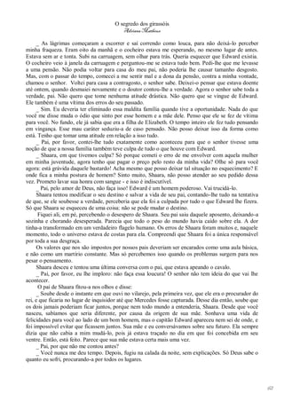 O segredo dos girassóis
                                          Adriana Matheus

      _ As lágrimas começaram a escorrer e saí correndo como louca, para não deixá-lo perceber
minha fraqueza. Eram oito da manhã e o cocheiro estava me esperando, no mesmo lugar de antes.
Estava sem ar e tonta. Subi na carruagem, sem olhar para trás. Queria esquecer que Edward existia.
O cocheiro veio à janela da carruagem e perguntou-me se estava tudo bem. Pedi-lhe que me levasse
a uma pensão. Não podia voltar para casa do meu pai, não poderia lhe causar tamanho desgosto.
Mas, com o passar do tempo, comecei a me sentir mal e a dona da pensão, contra a minha vontade,
chamou o senhor. Voltei para casa a contragosto, o senhor sabe. Deixei-o pensar que estava doente
até ontem, quando desmaiei novamente e o doutor contou-lhe a verdade. Agora o senhor sabe toda a
verdade, pai. Não quero que tome nenhuma atitude drástica. Não quero que se vingue de Edward.
Ele também é uma vítima dos erros do seu passado.
      _ Sim. Eu deveria ter eliminado essa maldita família quando tive a oportunidade. Nada do que
você me disse muda o ódio que sinto por esse homem e a mãe dele. Penso que ele se fez de vítima
para você. No fundo, ele já sabia que era a filha de Elizabeth. O tempo inteiro ele fez tudo pensando
em vingança. Esse mau caráter seduziu-a de caso pensado. Não posso deixar isso da forma como
está. Tenho que tomar uma atitude em relação a isso tudo.
      _ Pai, por favor, contei-lhe tudo exatamente como aconteceu para que o senhor tivesse uma
noção de que a nossa família também teve culpa de tudo o que houve com Edward.
      _ Shaara, em que tivemos culpa? Só porque cometi o erro de me envolver com aquela mulher
em minha juventude, agora tenho que pagar o preço pelo resto da minha vida? Olhe só para você
agora: está grávida daquele bastardo! Acha mesmo que posso deixar tal situação no esquecimento? E
onde fica a minha postura de homem? Sinto muito, Shaara, não posso atender ao seu pedido dessa
vez. Prometo lavar sua honra com sangue - e isso é indiscutível.
      _ Pai, pelo amor de Deus, não faça isso! Edward é um homem poderoso. Vai trucidá-lo.
      Shaara tentou modificar o seu destino e salvar a vida de seu pai, contando-lhe tudo na tentativa
de que, se ele soubesse a verdade, perceberia que ela foi a culpada por tudo o que Edward lhe fizera.
Só que Shaara se esqueceu de uma coisa: não se pode mudar o destino.
      Fiquei ali, em pé, percebendo o desespero de Shaara. Seu pai saiu daquele aposento, deixando-a
sozinha e chorando desesperada. Parecia que todo o peso do mundo havia caído sobre ela. A dor
tinha-a transformado em um verdadeiro flagelo humano. Os erros de Shaara foram muitos e, naquele
momento, todo o universo estava de costas para ela. Compreendi que Shaara foi a única responsável
por toda a sua desgraça.
      Os valores que nos são impostos por nossos pais deveriam ser encarados como uma aula básica,
e não como um martírio constante. Mas só percebemos isso quando os problemas surgem para nos
pesar o pensamento.
      Shaara desceu e tentou uma última conversa com o pai, que estava apeando o cavalo.
      _ Pai, por favor, eu lhe imploro: não faça essa loucura! O senhor não tem ideia do que vai lhe
acontecer.
       O pai de Shaara fitou-a nos olhos e disse:
      _ Soube desde o instante em que ouvi no vilarejo, pela primeira vez, que ele era o procurador do
rei, e que ficaria no lugar de inquisidor até que Mercedes fosse capturada. Desse dia então, soube que
os dois jamais poderiam ficar juntos, porque nem todo mundo a entenderia, Shaara. Desde que você
nasceu, sabíamos que seria diferente, por causa da origem de sua mãe. Sonhava uma vida de
felicidades para você ao lado de um bom homem, mas o capitão Edward apareceu nem sei de onde, e
foi impossível evitar que ficassem juntos. Sua mãe e eu conversávamos sobre seu futuro. Ela sempre
dizia que não cabia a mim mudá-lo, pois já estava traçado no dia em que foi concebida em seu
ventre. Então, está feito. Parece que sua mãe estava certa mais uma vez.
      _ Pai, por que não me contou antes?
      _ Você nunca me deu tempo. Depois, fugiu na calada da noite, sem explicações. Só Deus sabe o
quanto eu sofri, procurando-a por todos os lugares.




                                                                                                         62
 