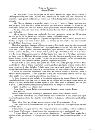 O segredo dos girassóis
                                         Adriana Matheus

     _ Pai, perdoe-me!? Fiquei furiosa por ter me batido. Queria me vingar. Estava confusa, e
Edward parecia me amar tanto... Naquela hora, pareceu que era o certo a se fazer. Pensei que nos
casaríamos e que, quando voltássemos, o senhor nada poderia fazer para nos separar. Fui uma tola e
insensata!
     _ Não, filha, eu não deveria ter perdido a cabeça com você. Eu estava furioso comigo mesmo,
pois não pude salvar sua mãe e estava perdendo-a para um homem estranho. Eu deveria ter me
controlado e conversando com você. Por isso, tenho que consertar esse erro à minha maneira agora.
     _ Pai, pela última vez, escute o que estou lhe dizendo: Edward está louco. Prometeu se vingar de
mim e do Senhor.
     _ Não se preocupe, Shaara, esse canalha não lhe tocará enquanto eu estiver vivo. Ele vai pagar
por tudo que lhe fez. Eu já deveria ter extinguido essa raça maldita há tempos.
     Shaara percebeu que não importava o quanto ela argumentasse: não adiantaria, seu pai estava
decidido a vingar a sua honra a duras penas. Ele montou em seu cavalo e saiu em disparada,
deixando Shaara desesperada e aos gritos.
     Ela voltou para dentro da casa e subiu para seu quarto. Parecia não querer ver ninguém naquele
momento de aflição. Ela agora sabia que era a culpada pela morte de seu pai, e não tinha mais como
voltar atrás. Abriu o quarto e trancou-se. Em seguida, aproximou-se da cama, deixou o corpo cair
pesado. Esticada na cama, com os braços abertos, sentiu algo e levantou-se para ver o que era: o
livro das bruxas. Shaara, então, começou a folhear aquele livro e caiu em si. Percebeu o enorme erro
que havia cometido. Ela havia ido contra todos os princípios da magia, quando tentou interferir no
destino de outra pessoa e no seu próprio. Com isso, ela gerou um grande conflito com o universo.
Isso lhe causaria uma catástrofe maior do que a que ela já haveria de passar.
     Naquela hora, o vento entrou pelo quarto de Shaara e ela soube que algo de errado havia
acontecido. Os olhos de Shaara percorreram o quarto, em busca de alguma resposta invisível. Foi à
janela e respirou, de olhos fechados. O cheiro que o vento trazia era de morte. Ela pôs as mãos nos
olhos e chorou profundamente. Era como se ela quisesse que sua alma pedisse perdão ao universo.
     A criada de Shaara que se chamava Gina estava na varanda e olhava o horizonte, como se
estivesse muito preocupada. Mesmo quem não tivesse uma mediunidade formada sabia que algo
estava errado, pois o tempo estava demonstrando suas alterações.
     As horas tornaram-se um suplício, e os minutos pareciam não passar. Shaara já estava na
varanda havia horas, esperando pelo retorno de seu pai, até que ao longe conseguimos avistar um
homem. Ele estava arriado sobre o cavalo e parecia muito ferido. Gina, a governanta, deu um grito
de pavor. Ambas correram para socorrer o pobre homem. As indagações começaram:
     _ Quem é o senhor, onde está meu pai?
     _ Corra, Gina, vá chamar Tobias, o nosso capataz. Peça para chamar o doutor Tostes.
     _ Sim, senhorita.
     Quando o médico chegou, horas depois, examinou o homem minuciosamente e disse:
     _ Sinto muito, minha filha. Este homem não tem muito tempo mais de vida. Parece que algum
instrumento agudo perfurou-lhe o pulmão. É um verdadeiro milagre que ele tenha conseguido chegar
até aqui.
     Shaara olhou fundo nos olhos do homem, segurou o rosto dele com as mãos e falou:
     _ Preste muita atenção, caríssimo senhor: tem que me dizer onde está o meu pai. O que o senhor
veio fazer aqui?
     O homem mal conseguia abrir os olhos, mas parecia ter a necessidade de contar o paradeiro do
pai de Shaara. Ele levantou a cabeça lentamente e apenas pronunciou as seguintes palavras:
     _ O senhor Gonzáles está preso para prestar depoimentos. O capitão Edward enviou-lhe o
seguinte recado: que a senhora se entregue, ou o senhor Gonzáles irá sofrer as consequências em seu
lugar.




                                                                                                        63
 