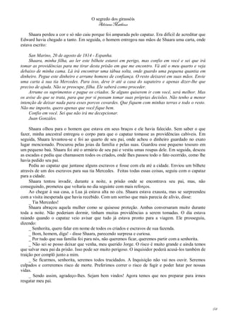 O segredo dos girassóis
                                         Adriana Matheus

    Shaara perdeu a cor e só não caiu porque foi amparada pelo capataz. Era difícil de acreditar que
Edward havia chegado a tanto. Em seguida, o homem entregou nas mãos de Shaara uma carta, onde
estava escrito:

     San Marino, 20 de agosto de 1814 - Espanha.
     Shaara, minha filha, ao ler este bilhete estarei em perigo, mas confio em você e sei que irá
tomar as providências para me tirar desta prisão em que me encontro. Vá até o meu quarto e veja
debaixo de minha cama. Lá irá encontrar uma tábua solta, onde guardo uma pequena quantia em
dinheiro. Pegue este dinheiro e arrume homens de confiança. O resto deixarei em suas mãos. Envie
uma carta à sua tia Mercedes. Para isso, deve ir até a casa do sapateiro e apenas dizer-lhe que
preciso de ajuda. Não se preocupe, filha. Ele saberá como proceder.
     Arrume os suprimentos e pague os criados. Se alguns quiserem ir com você, será melhor. Mas
os avise do que se trata, para que por si possam tomar suas próprias decisões. Não tenho a menor
intenção de deixar nada para esses porcos covardes. Que fiquem com minhas terras e todo o resto.
Não me importo, quero apenas que você fique bem.
     Confio em você. Sei que não irá me decepcionar.
     Juan Gonzáles.

     Shaara olhou para o homem que estava em seus braços e ele havia falecido. Sem saber o que
fazer, minha ancestral entregou o corpo para que o capataz tomasse as providências cabíveis. Em
seguida, Shaara levantou-se e foi ao quarto de seu pai, onde achou o dinheiro guardado no exato
lugar mencionado. Procurou pelas joias da família e pelas suas. Guardou esse pequeno tesouro em
um pequeno baú. Shaara foi até o armário de seu pai e vestiu umas roupas dele. Em seguida, desceu
as escadas e pediu que chamassem todos os criados, onde lhes passou todo o fato ocorrido, como lhe
havia pedido seu pai.
     Pediu ao capataz que juntasse alguns escravos e fosse com ela até a cidade. Enviou um bilhete
através de um dos escravos para sua tia Mercedes. Feitas todas essas coisas, seguiu com o capataz
para a cidade.
     Shaara tentou invadir, durante a noite, a prisão onde se encontrava seu pai, mas, não
conseguindo, prometeu que voltaria no dia seguinte com mais reforços.
     Ao chegar à sua casa, a Lua já estava alta no céu. Shaara estava exausta, mas se surpreendeu
com a visita inesperada que havia recebido. Com um sorriso que mais parecia de alívio, disse:
     _ Tia Mercedes!
     Shaara abraçou aquela mulher como se quisesse proteção. Ambas conversaram muito durante
toda a noite. Não poderiam dormir, tinham muitas providências a serem tomadas. O dia estava
raiando quando o capataz veio avisar que tudo já estava pronto para a viagem. Ele prosseguiu,
dizendo:
     _ Senhorita, quero falar em nome de todos os criados e escravos de sua fazenda.
     _ Bom, homem, diga! - disse Shaara, parecendo surpresa e curiosa.
     _ Por tudo que sua família foi para nós, não queremos ficar, queremos partir com a senhorita.
     _ Não sei se posso deixar que venha, meu querido Jorge. O risco é muito grande e ainda temos
que salvar meu pai da prisão. Isso pode ser muito perigoso. O inquisidor poderá acusá-los também de
traição por complô junto a mim.
     _ Se ficarmos, senhorita, seremos todos trucidados. A Inquisição não vai nos ouvir. Seremos
culpados e correremos risco de morte. Preferimos correr o risco de fugir e poder lutar por nossas
vidas.
     _ Sendo assim, agradeço-lhes. Sejam bem vindos! Agora temos que nos preparar para irmos
resgatar meu pai.




                                                                                                       64
 