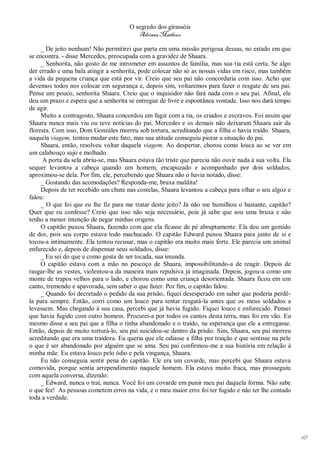 O segredo dos girassóis
                                          Adriana Matheus

     _ De jeito nenhum! Não permitirei que parta em uma missão perigosa dessas, no estado em que
se encontra. - disse Mercedes, preocupada com a gravidez de Shaara.
     _ Senhorita, não gosto de me intrometer em assuntos de família, mas sua tia está certa. Se algo
der errado e uma bala atingir a senhorita, pode colocar não só as nossas vidas em risco, mas também
a vida da pequena criança que está por vir. Creio que seu pai não concordaria com isso. Acho que
devemos todos nos colocar em segurança e, depois sim, voltaremos para fazer o resgate de seu pai.
Pense um pouco, senhorita Shaara. Creio que o inquisidor não fará nada com o seu pai. Afinal, ele
deu um prazo e espera que a senhorita se entregue de livre e espontânea vontade. Isso nos dará tempo
de agir.
     Muito a contragosto, Shaara concordou em fugir com a tia, os criados e escravos. Foi assim que
Shaara nunca mais viu ou teve notícias do pai. Mercedes e os demais não deixaram Shaara sair da
floresta. Com isso, Dom Gonzáles morreu sob tortura, acreditando que a filha o havia traído. Shaara,
naquela viagem, tentou mudar este fato, mas sua atitude conseguiu piorar a situação do pai.
     Shaara, então, resolveu voltar daquela viagem. Ao despertar, chorou como louca ao se ver em
um calabouço sujo e molhado.
      A porta da sela abriu-se, mas Shaara estava tão triste que parecia não ouvir nada à sua volta. Ela
sequer levantou a cabeça quando um homem, encapuzado e acompanhado por dois soldados,
aproximou-se dela. Por fim, ele, percebendo que Shaara não o havia notado, disse:
     _ Gostando das acomodações? Responda-me, bruxa maldita!
     Depois de ter recebido um chute nas costelas, Shaara levantou a cabeça para olhar o seu algoz e
falou:
     _ O que foi que eu lhe fiz para me tratar deste jeito? Já não me humilhou o bastante, capitão?
Quer que eu confesse? Creio que isso não seja necessário, pois já sabe que sou uma bruxa e não
tenho a menor intenção de negar minhas origens.
     O capitão puxou Shaara, fazendo com que ela ficasse de pé abruptamente. Ela deu um gemido
de dor, pois seu corpo estava todo machucado. O capitão Edward puxou Shaara para junto de si e
tocou-a intimamente. Ela tentou recusar, mas o capitão era muito mais forte. Ele parecia um animal
enfurecido e, depois de dispensar seus soldados, disse:
     _ Eu sei do que e como gosta de ser tocada, sua imunda.
     O capitão estava com a mão no pescoço de Shaara, impossibilitando-a de reagir. Depois de
rasgar-lhe as vestes, violentou-a da maneira mais repulsiva já imaginada. Depois, jogou-a como um
monte de trapos velhos para o lado, e chorou como uma criança desorientada. Shaara ficou em um
canto, tremendo e apavorada, sem saber o que fazer. Por fim, o capitão falou:
     _ Quando foi decretado o pedido da sua prisão, fiquei desesperado em saber que poderia perdê-
la para sempre. Então, corri como um louco para tentar resgatá-la antes que os meus soldados a
levassem. Mas chegando à sua casa, percebi que já havia fugido. Fiquei louco e enfurecido. Pensei
que havia fugido com outro homem. Procurei-a por todos os cantos desta terra, mas foi em vão. Eu
mesmo disse a seu pai que a filha o tinha abandonado e o traído, na esperança que ele a entregasse.
Então, depois de muito torturá-lo, seu pai suicidou-se dentro da prisão. Sim, Shaara, seu pai morreu
acreditando que era uma traidora. Eu queria que ele odiasse a filha por traição e que sentisse na pele
o que é ser abandonado por alguém que se ama. Seu pai confirmou-me a sua história em relação à
minha mãe. Eu estava louco pelo ódio e pela vingança, Shaara.
     Eu não conseguia sentir pena do capitão. Ele era um covarde, mas percebi que Shaara estava
comovida, porque sentia arrependimento naquele homem. Ela estava muito fraca, mas prosseguiu
com aquela conversa, dizendo:
     _ Edward, nunca o traí, nunca. Você foi um covarde em punir meu pai daquela forma. Não sabe
o que fez! As pessoas cometem erros na vida, e o meu maior erro foi ter fugido e não ter lhe contado
toda a verdade.




                                                                                                           65
 