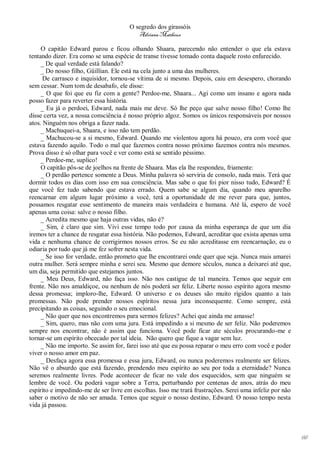 O segredo dos girassóis
                                          Adriana Matheus

     O capitão Edward parou e ficou olhando Shaara, parecendo não entender o que ela estava
tentando dizer. Era como se uma espécie de transe tivesse tomado conta daquele rosto enfurecido.
     _ De qual verdade está falando?
     _ Do nosso filho, Güillian. Ele está na cela junto a uma das mulheres.
      De carrasco e inquisidor, tornou-se vítima de si mesmo. Depois, caiu em desespero, chorando
sem cessar. Num tom de desabafo, ele disse:
     _ O que foi que eu fiz com a gente? Perdoe-me, Shaara... Agi como um insano e agora nada
posso fazer para reverter essa história.
     _ Eu já o perdoei, Edward, nada mais me deve. Só lhe peço que salve nosso filho! Como lhe
disse certa vez, a nossa consciência é nosso próprio algoz. Somos os únicos responsáveis por nossos
atos. Ninguém nos obriga a fazer nada.
     _ Machuquei-a, Shaara, e isso não tem perdão.
     _ Machucou-se a si mesmo, Edward. Quando me violentou agora há pouco, era com você que
estava fazendo aquilo. Todo o mal que fazemos contra nosso próximo fazemos contra nós mesmos.
Prova disso é só olhar para você e ver como está se sentido péssimo.
     _ Perdoe-me, suplico!
     O capitão pôs-se de joelhos na frente de Shaara. Mas ela lhe respondeu, friamente:
     _ O perdão pertence somente a Deus. Minha palavra só serviria de consolo, nada mais. Terá que
dormir todos os dias com isso em sua consciência. Mas sabe o que foi pior nisso tudo, Edward? É
que você fez tudo sabendo que estava errado. Quem sabe se algum dia, quando meu aparelho
reencarnar em algum lugar próximo a você, terá a oportunidade de me rever para que, juntos,
possamos resgatar esse sentimento de maneira mais verdadeira e humana. Até lá, espero de você
apenas uma coisa: salve o nosso filho.
     _ Acredita mesmo que haja outras vidas, não é?
     _ Sim, é claro que sim. Vivi esse tempo todo por causa da minha esperança de que um dia
iremos ter a chance de resgatar essa história. Não podemos, Edward, acreditar que exista apenas uma
vida e nenhuma chance de corrigirmos nossos erros. Se eu não acreditasse em reencarnação, eu o
odiaria por tudo que já me fez sofrer nesta vida.
     _ Se isso for verdade, então prometo que lhe encontrarei onde quer que seja. Nunca mais amarei
outra mulher. Será sempre minha e serei seu. Mesmo que demore séculos, nunca a deixarei até que,
um dia, seja permitido que estejamos juntos.
     _ Meu Deus, Edward, não faça isso. Não nos castigue de tal maneira. Temos que seguir em
frente. Não nos amaldiçoe, ou nenhum de nós poderá ser feliz. Liberte nosso espírito agora mesmo
dessa promessa; imploro-lhe, Edward. O universo e os deuses são muito rígidos quanto a tais
promessas. Não pode prender nossos espíritos nessa jura inconsequente. Como sempre, está
precipitando as coisas, seguindo o seu emocional.
     _ Não quer que nos encontremos para sermos felizes? Achei que ainda me amasse!
     _ Sim, quero, mas não com uma jura. Está impedindo a si mesmo de ser feliz. Não poderemos
sempre nos encontrar, não é assim que funciona. Você pode ficar ate séculos procurando-me e
tornar-se um espírito obcecado por tal ideia. Não quero que fique a vagar sem luz.
     _ Não me importo. Se assim for, farei isso até que eu possa reparar o meu erro com você e poder
viver o nosso amor em paz.
     _ Desfaça agora essa promessa e essa jura, Edward, ou nunca poderemos realmente ser felizes.
Não vê o absurdo que está fazendo, prendendo meu espírito ao seu por toda a eternidade? Nunca
seremos realmente livres. Pode acontecer de ficar no vale dos esquecidos, sem que ninguém se
lembre de você. Ou poderá vagar sobre a Terra, perturbando por centenas de anos, atrás do meu
espírito e impedindo-me de ser livre em escolhas. Isso me trará frustrações. Serei uma infeliz por não
saber o motivo de não ser amada. Temos que seguir o nosso destino, Edward. O nosso tempo nesta
vida já passou.




                                                                                                         66
 
